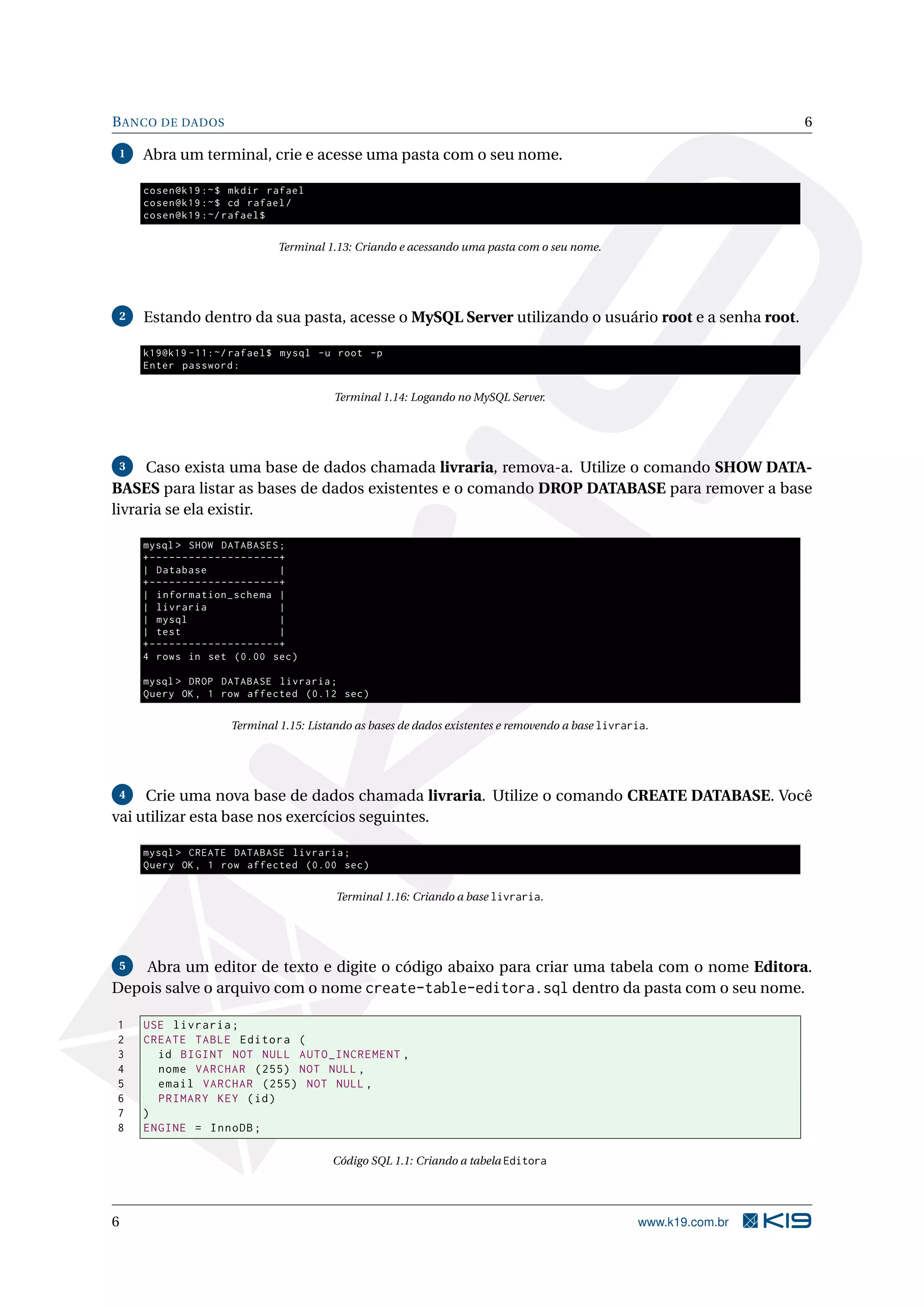 B ANCO DE DADOS                                                                                                           6

1   Abra um terminal, crie e acesse uma pasta com o seu nome.

    cosen@k19 :~ $ mkdir rafael
    cosen@k19 :~ $ cd rafael /
    cosen@k19 :~/ rafael$

                                        Terminal 1.13: Criando e acessando uma pasta com o seu nome.




2   Estando dentro da sua pasta, acesse o MySQL Server utilizando o usuário root e a senha root.

    k19@k19 -11:~/ rafael$ mysql -u root -p
    Enter password :

                                                  Terminal 1.14: Logando no MySQL Server.




3     Caso exista uma base de dados chamada livraria, remova-a. Utilize o comando SHOW DATA-
BASES para listar as bases de dados existentes e o comando DROP DATABASE para remover a base
livraria se ela existir.

    mysql > SHOW DATABASES ;
    + - - - - - - - - - - - - - - - - - - - -+
    | Database                               |
    + - - - - - - - - - - - - - - - - - - - -+
    | information_schema |
    | livraria                               |
    | mysql                                  |
    | test                                   |
    + - - - - - - - - - - - - - - - - - - - -+
    4 rows in set (0.00 sec )

    mysql > DROP DATABASE livraria ;
    Query OK , 1 row affected (0.12 sec )

                           Terminal 1.15: Listando as bases de dados existentes e removendo a base livraria.




4    Crie uma nova base de dados chamada livraria. Utilize o comando CREATE DATABASE. Você
vai utilizar esta base nos exercícios seguintes.

    mysql > CREATE DATABASE livraria ;
    Query OK , 1 row affected (0.00 sec )

                                                  Terminal 1.16: Criando a base livraria.




 5  Abra um editor de texto e digite o código abaixo para criar uma tabela com o nome Editora.
Depois salve o arquivo com o nome create-table-editora.sql dentro da pasta com o seu nome.

1   USE livraria ;
2   CREATE TABLE Editora (
3     id BIGINT NOT NULL AUTO_INCREMENT ,
4     nome VARCHAR (255) NOT NULL ,
5     email VARCHAR (255) NOT NULL ,
6     PRIMARY KEY ( id )
7   )
8   ENGINE = InnoDB ;

                                                  Código SQL 1.1: Criando a tabela Editora




6                                                                                                        www.k19.com.br
 