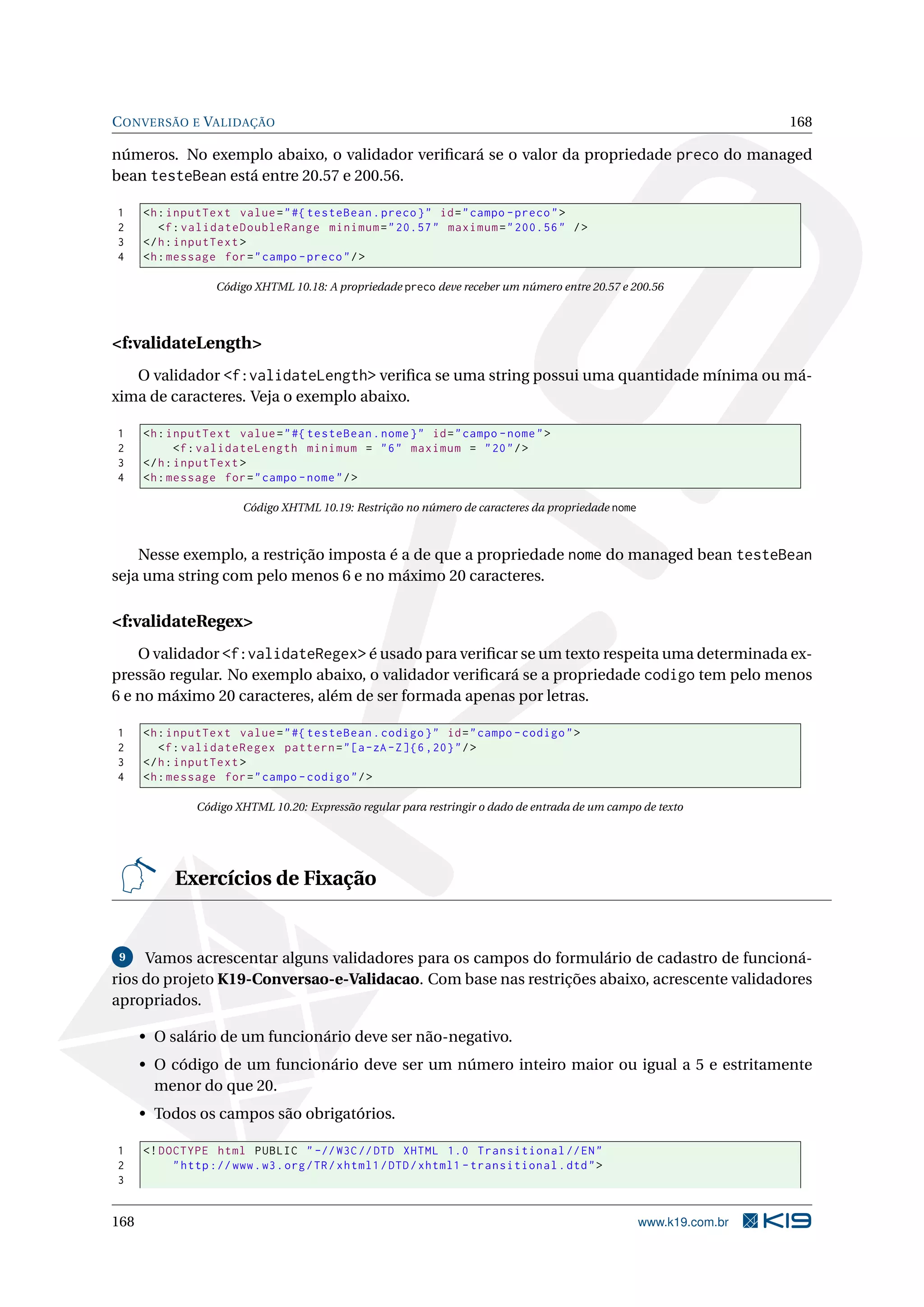 C ONVERSÃO E VALIDAÇÃO                                                                                               168

números. No exemplo abaixo, o validador veriﬁcará se o valor da propriedade preco do managed
bean testeBean está entre 20.57 e 200.56.

1     <h : inputText value = " #{ testeBean . preco } " id = " campo - preco " >
2        <f : validateDoubleRange minimum = " 20.57 " maximum = " 200.56 " / >
3     </ h : inputText >
4     <h : message for = " campo - preco " / >

                   Código XHTML 10.18: A propriedade preco deve receber um número entre 20.57 e 200.56




<f:validateLength>
   O validador <f:validateLength> veriﬁca se uma string possui uma quantidade mínima ou má-
xima de caracteres. Veja o exemplo abaixo.

1     <h : inputText value = " #{ testeBean . nome } " id = " campo - nome " >
2            <f : validateLength minimum = " 6 " maximum = " 20 " / >
3     </ h : inputText >
4     <h : message for = " campo - nome " / >

                        Código XHTML 10.19: Restrição no número de caracteres da propriedade nome



    Nesse exemplo, a restrição imposta é a de que a propriedade nome do managed bean testeBean
seja uma string com pelo menos 6 e no máximo 20 caracteres.

<f:validateRegex>
    O validador <f:validateRegex> é usado para veriﬁcar se um texto respeita uma determinada ex-
pressão regular. No exemplo abaixo, o validador veriﬁcará se a propriedade codigo tem pelo menos
6 e no máximo 20 caracteres, além de ser formada apenas por letras.

1     <h : inputText value = " #{ testeBean . codigo } " id = " campo - codigo " >
2        <f : validateRegex pattern = " [a - zA - Z ]{6 ,20} " / >
3     </ h : inputText >
4     <h : message for = " campo - codigo " / >

               Código XHTML 10.20: Expressão regular para restringir o dado de entrada de um campo de texto




           Exercícios de Fixação


 9   Vamos acrescentar alguns validadores para os campos do formulário de cadastro de funcioná-
rios do projeto K19-Conversao-e-Validacao. Com base nas restrições abaixo, acrescente validadores
apropriados.

      • O salário de um funcionário deve ser não-negativo.
      • O código de um funcionário deve ser um número inteiro maior ou igual a 5 e estritamente
        menor do que 20.
      • Todos os campos são obrigatórios.

1     <! DOCTYPE html PUBLIC " -// W3C // DTD XHTML 1.0 Transitional // EN "
2          " http :// www . w3 . org / TR / xhtml1 / DTD / xhtml1 - transitional . dtd " >
3


168                                                                                                 www.k19.com.br
 