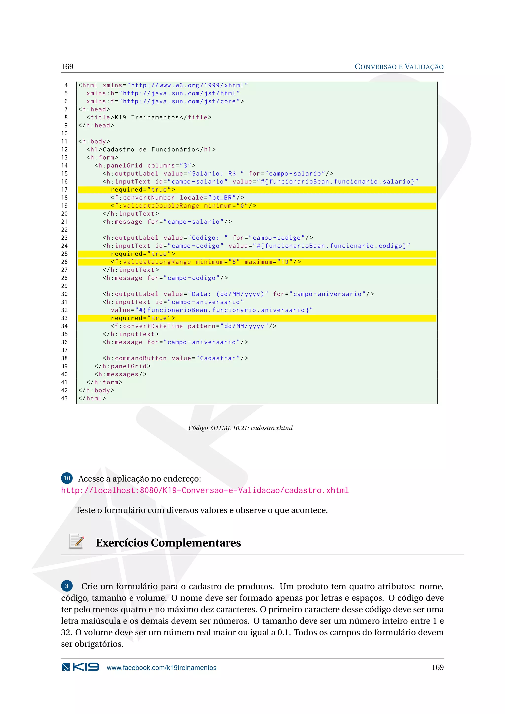 169                                                                                            C ONVERSÃO E VALIDAÇÃO

 4    < html xmlns = " http :// www . w3 . org /1999/ xhtml "
 5       xmlns : h = " http :// java . sun . com / jsf / html "
 6       xmlns : f = " http :// java . sun . com / jsf / core " >
 7    <h : head >
 8       < title > K19 Treinamentos </ title >
 9    </ h : head >
10
11    <h : body >
12       < h1 > Cadastro de Funcionário </ h1 >
13       <h : form >
14          <h : panelGrid columns = " 3 " >
15              <h : outputLabel value = " Salário : R$ " for = " campo - salario " / >
16              <h : inputText id = " campo - salario " value = " #{ funcionarioBean . funcionario . salario } "
17                 required = " true " >
18                 <f : convertNumber locale = " pt_BR " / >
19                 <f : validateDoubleRange minimum = " 0 " / >
20              </ h : inputText >
21              <h : message for = " campo - salario " / >
22
23            <h : outputLabel value = " Código : " for = " campo - codigo " / >
24            <h : inputText id = " campo - codigo " value = " #{ funcionarioBean . funcionario . codigo } "
25               required = " true " >
26               <f : validateLongRange minimum = " 5 " maximum = " 19 " / >
27            </ h : inputText >
28            <h : message for = " campo - codigo " / >
29
30            <h : outputLabel value = " Data : ( dd / MM / yyyy ) " for = " campo - aniversario " / >
31            <h : inputText id = " campo - aniversario "
32               value = " #{ funcionarioBean . funcionario . aniversario } "
33               required = " true " >
34               <f : convertDateTime pattern = " dd / MM / yyyy " / >
35            </ h : inputText >
36            <h : message for = " campo - aniversario " / >
37
38              <h : commandButton value = " Cadastrar " / >
39           </ h : panelGrid >
40           <h : messages / >
41       </ h : form >
42    </ h : body >
43    </ html >



                                            Código XHTML 10.21: cadastro.xhtml




10    Acesse a aplicação no endereço:
http://localhost:8080/K19-Conversao-e-Validacao/cadastro.xhtml

      Teste o formulário com diversos valores e observe o que acontece.


           Exercícios Complementares


 3    Crie um formulário para o cadastro de produtos. Um produto tem quatro atributos: nome,
código, tamanho e volume. O nome deve ser formado apenas por letras e espaços. O código deve
ter pelo menos quatro e no máximo dez caracteres. O primeiro caractere desse código deve ser uma
letra maiúscula e os demais devem ser números. O tamanho deve ser um número inteiro entre 1 e
32. O volume deve ser um número real maior ou igual a 0.1. Todos os campos do formulário devem
ser obrigatórios.

               www.facebook.com/k19treinamentos                                                                    169
 