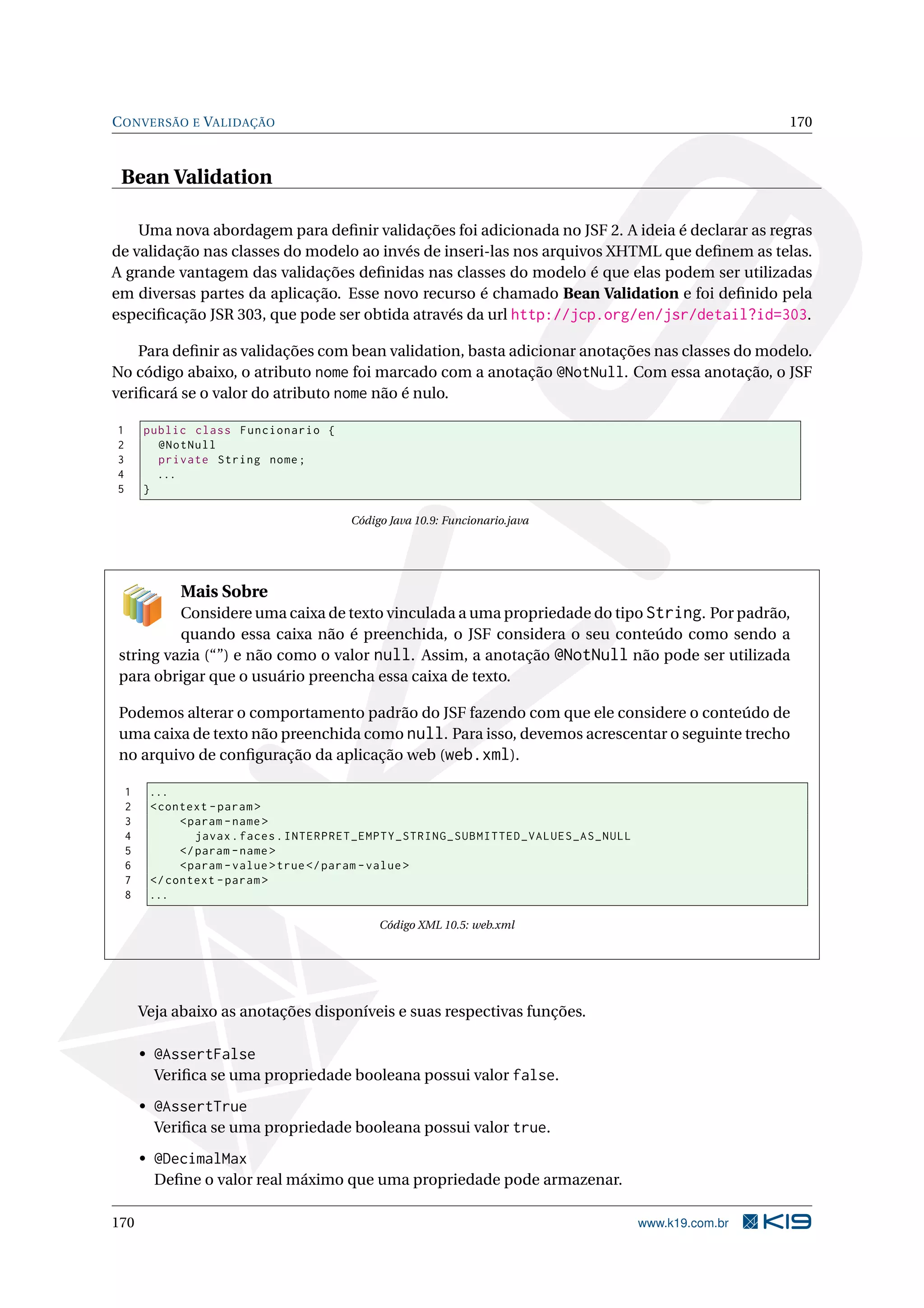 C ONVERSÃO E VALIDAÇÃO                                                                              170



 Bean Validation

    Uma nova abordagem para deﬁnir validações foi adicionada no JSF 2. A ideia é declarar as regras
de validação nas classes do modelo ao invés de inseri-las nos arquivos XHTML que deﬁnem as telas.
A grande vantagem das validações deﬁnidas nas classes do modelo é que elas podem ser utilizadas
em diversas partes da aplicação. Esse novo recurso é chamado Bean Validation e foi deﬁnido pela
especiﬁcação JSR 303, que pode ser obtida através da url http://jcp.org/en/jsr/detail?id=303.

    Para deﬁnir as validações com bean validation, basta adicionar anotações nas classes do modelo.
No código abaixo, o atributo nome foi marcado com a anotação @NotNull. Com essa anotação, o JSF
veriﬁcará se o valor do atributo nome não é nulo.

1       public class Funcionario {
2         @NotNull
3         private String nome ;
4         ...
5       }

                                      Código Java 10.9: Funcionario.java




              Mais Sobre
         Considere uma caixa de texto vinculada a uma propriedade do tipo String. Por padrão,
         quando essa caixa não é preenchida, o JSF considera o seu conteúdo como sendo a
string vazia (“”) e não como o valor null. Assim, a anotação @NotNull não pode ser utilizada
para obrigar que o usuário preencha essa caixa de texto.

Podemos alterar o comportamento padrão do JSF fazendo com que ele considere o conteúdo de
uma caixa de texto não preenchida como null. Para isso, devemos acrescentar o seguinte trecho
no arquivo de conﬁguração da aplicação web (web.xml).

    1    ...
    2    < context - param >
    3         < param - name >
    4            javax . faces . INTERPRET_EMPTY_STRING_SUBMITTED_VALUES_AS_NULL
    5         </ param - name >
    6         < param - value > true </ param - value >
    7    </ context - param >
    8    ...

                                           Código XML 10.5: web.xml




        Veja abaixo as anotações disponíveis e suas respectivas funções.

        • @AssertFalse
          Veriﬁca se uma propriedade booleana possui valor false.

        • @AssertTrue
          Veriﬁca se uma propriedade booleana possui valor true.

        • @DecimalMax
          Deﬁne o valor real máximo que uma propriedade pode armazenar.

170                                                                                www.k19.com.br
 