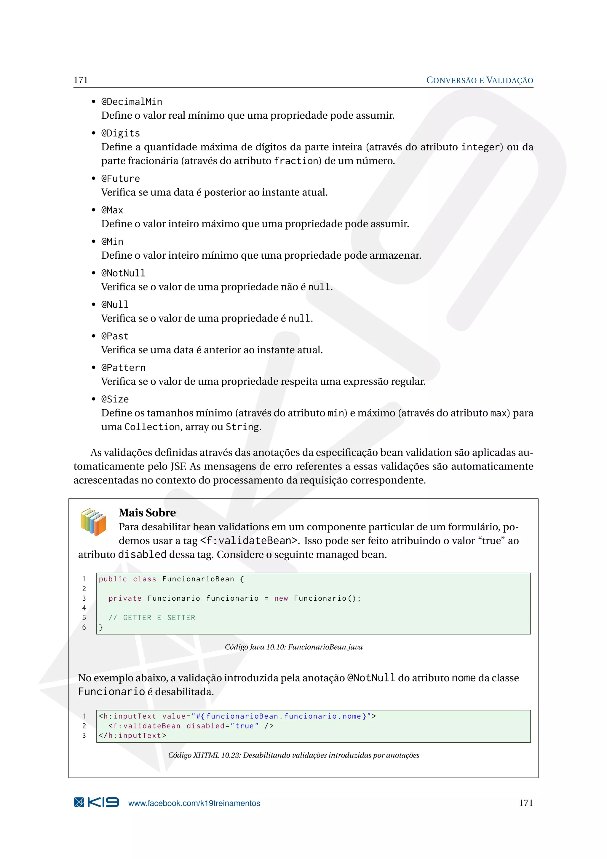 171                                                                                               C ONVERSÃO E VALIDAÇÃO

      • @DecimalMin
        Deﬁne o valor real mínimo que uma propriedade pode assumir.
      • @Digits
        Deﬁne a quantidade máxima de dígitos da parte inteira (através do atributo integer) ou da
        parte fracionária (através do atributo fraction) de um número.
      • @Future
        Veriﬁca se uma data é posterior ao instante atual.
      • @Max
        Deﬁne o valor inteiro máximo que uma propriedade pode assumir.
      • @Min
        Deﬁne o valor inteiro mínimo que uma propriedade pode armazenar.
      • @NotNull
        Veriﬁca se o valor de uma propriedade não é null.
      • @Null
        Veriﬁca se o valor de uma propriedade é null.
      • @Past
        Veriﬁca se uma data é anterior ao instante atual.
      • @Pattern
        Veriﬁca se o valor de uma propriedade respeita uma expressão regular.
      • @Size
        Deﬁne os tamanhos mínimo (através do atributo min) e máximo (através do atributo max) para
        uma Collection, array ou String.

    As validações deﬁnidas através das anotações da especiﬁcação bean validation são aplicadas au-
tomaticamente pelo JSF. As mensagens de erro referentes a essas validações são automaticamente
acrescentadas no contexto do processamento da requisição correspondente.


             Mais Sobre
         Para desabilitar bean validations em um componente particular de um formulário, po-
         demos usar a tag <f:validateBean>. Isso pode ser feito atribuindo o valor “true” ao
atributo disabled dessa tag. Considere o seguinte managed bean.

 1     public class FuncionarioBean {
 2
 3         private Funcionario funcionario = new Funcionario () ;
 4
 5         // GETTER E SETTER
 6     }

                                        Código Java 10.10: FuncionarioBean.java



No exemplo abaixo, a validação introduzida pela anotação @NotNull do atributo nome da classe
Funcionario é desabilitada.
 1     <h : inputText value = " #{ funcionarioBean . funcionario . nome } " >
 2        <f : validateBean disabled = " true " / >
 3     </ h : inputText >

                        Código XHTML 10.23: Desabilitando validações introduzidas por anotações




               www.facebook.com/k19treinamentos                                                                     171
 