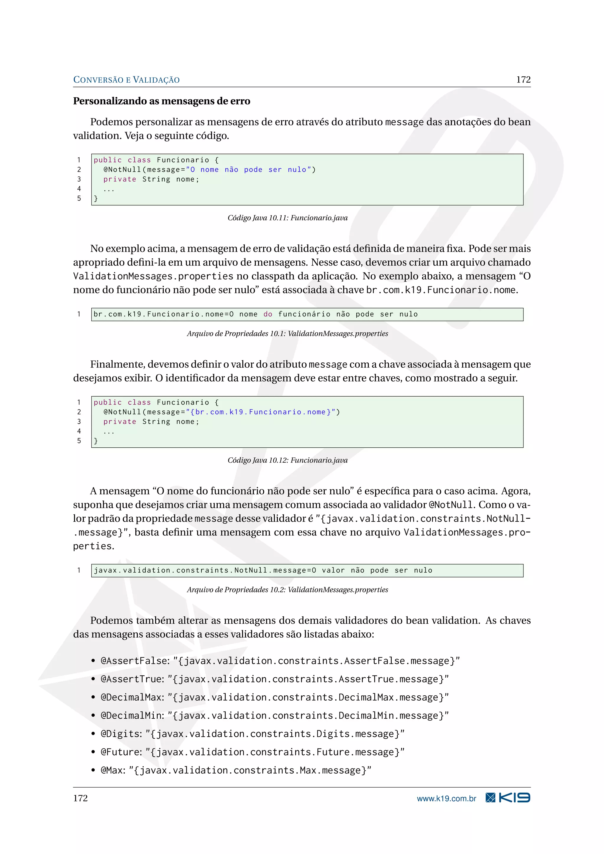 C ONVERSÃO E VALIDAÇÃO                                                                                        172

Personalizando as mensagens de erro

    Podemos personalizar as mensagens de erro através do atributo message das anotações do bean
validation. Veja o seguinte código.

1     public class Funcionario {
2       @NotNull ( message = " O nome não pode ser nulo " )
3       private String nome ;
4       ...
5     }

                                          Código Java 10.11: Funcionario.java



   No exemplo acima, a mensagem de erro de validação está deﬁnida de maneira ﬁxa. Pode ser mais
apropriado deﬁni-la em um arquivo de mensagens. Nesse caso, devemos criar um arquivo chamado
ValidationMessages.properties no classpath da aplicação. No exemplo abaixo, a mensagem “O
nome do funcionário não pode ser nulo” está associada à chave br.com.k19.Funcionario.nome.

1     br . com . k19 . Funcionario . nome = O nome do funcionário não pode ser nulo

                               Arquivo de Propriedades 10.1: ValidationMessages.properties



   Finalmente, devemos deﬁnir o valor do atributo message com a chave associada à mensagem que
desejamos exibir. O identiﬁcador da mensagem deve estar entre chaves, como mostrado a seguir.

1     public class Funcionario {
2       @NotNull ( message = " { br . com . k19 . Funcionario . nome } " )
3       private String nome ;
4       ...
5     }

                                          Código Java 10.12: Funcionario.java



    A mensagem “O nome do funcionário não pode ser nulo” é especíﬁca para o caso acima. Agora,
suponha que desejamos criar uma mensagem comum associada ao validador @NotNull. Como o va-
lor padrão da propriedade message desse validador é "{javax.validation.constraints.NotNull-
.message}", basta deﬁnir uma mensagem com essa chave no arquivo ValidationMessages.pro-
perties.

1     javax . validation . constraints . NotNull . message = O valor não pode ser nulo

                               Arquivo de Propriedades 10.2: ValidationMessages.properties



    Podemos também alterar as mensagens dos demais validadores do bean validation. As chaves
das mensagens associadas a esses validadores são listadas abaixo:

      • @AssertFalse: "{javax.validation.constraints.AssertFalse.message}"
      • @AssertTrue: "{javax.validation.constraints.AssertTrue.message}"
      • @DecimalMax: "{javax.validation.constraints.DecimalMax.message}"
      • @DecimalMin: "{javax.validation.constraints.DecimalMin.message}"
      • @Digits: "{javax.validation.constraints.Digits.message}"
      • @Future: "{javax.validation.constraints.Future.message}"
      • @Max: "{javax.validation.constraints.Max.message}"

172                                                                                          www.k19.com.br
 