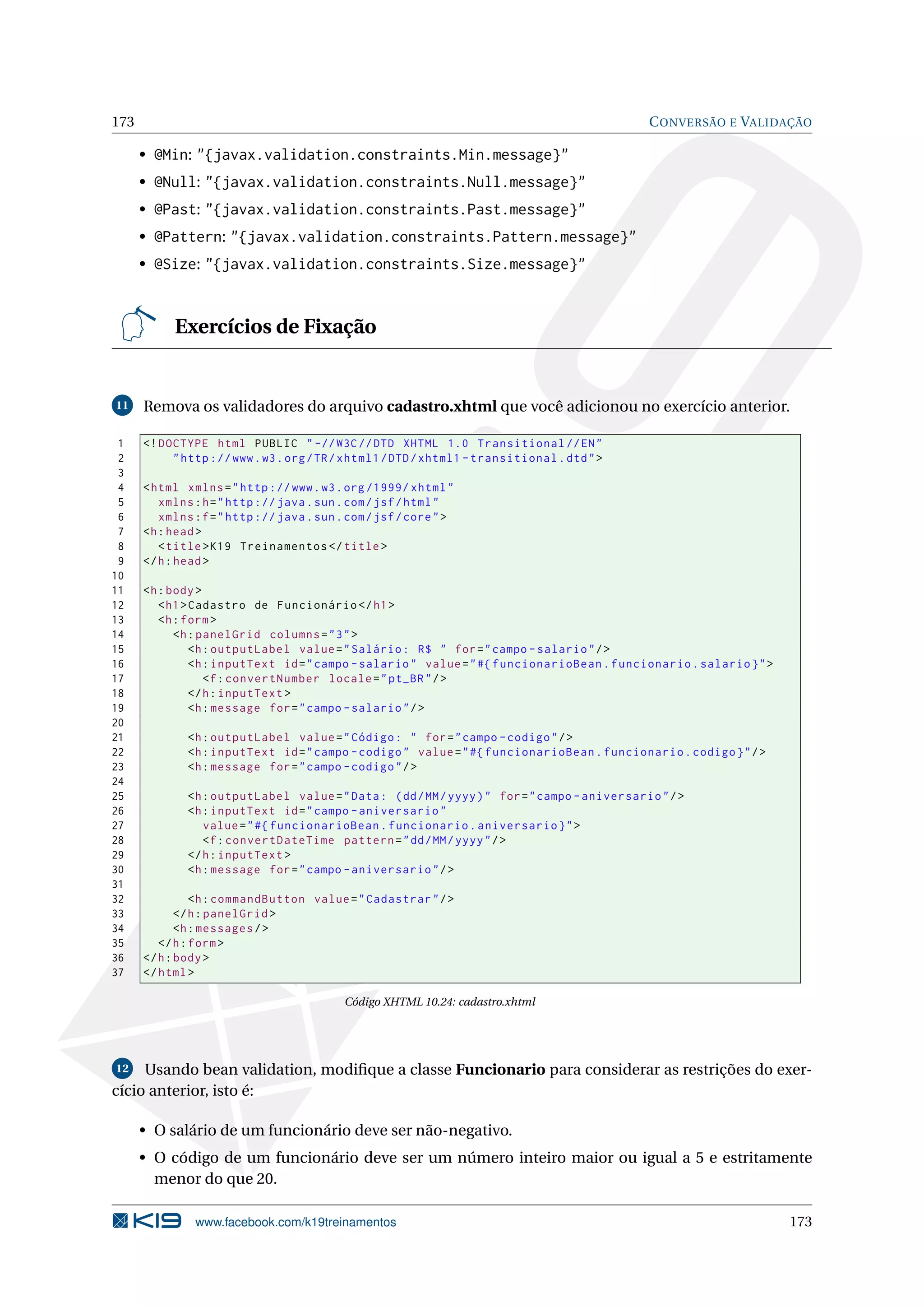 173                                                                                            C ONVERSÃO E VALIDAÇÃO

      • @Min: "{javax.validation.constraints.Min.message}"
      • @Null: "{javax.validation.constraints.Null.message}"
      • @Past: "{javax.validation.constraints.Past.message}"
      • @Pattern: "{javax.validation.constraints.Pattern.message}"
      • @Size: "{javax.validation.constraints.Size.message}"



           Exercícios de Fixação


11    Remova os validadores do arquivo cadastro.xhtml que você adicionou no exercício anterior.

 1    <! DOCTYPE html PUBLIC " -// W3C // DTD XHTML 1.0 Transitional // EN "
 2         " http :// www . w3 . org / TR / xhtml1 / DTD / xhtml1 - transitional . dtd " >
 3
 4    < html xmlns = " http :// www . w3 . org /1999/ xhtml "
 5       xmlns : h = " http :// java . sun . com / jsf / html "
 6       xmlns : f = " http :// java . sun . com / jsf / core " >
 7    <h : head >
 8       < title > K19 Treinamentos </ title >
 9    </ h : head >
10
11    <h : body >
12       < h1 > Cadastro de Funcionário </ h1 >
13       <h : form >
14          <h : panelGrid columns = " 3 " >
15              <h : outputLabel value = " Salário : R$ " for = " campo - salario " / >
16              <h : inputText id = " campo - salario " value = " #{ funcionarioBean . funcionario . salario } " >
17                 <f : convertNumber locale = " pt_BR " / >
18              </ h : inputText >
19              <h : message for = " campo - salario " / >
20
21            <h : outputLabel value = " Código : " for = " campo - codigo " / >
22            <h : inputText id = " campo - codigo " value = " #{ funcionarioBean . funcionario . codigo } " / >
23            <h : message for = " campo - codigo " / >
24
25            <h : outputLabel value = " Data : ( dd / MM / yyyy ) " for = " campo - aniversario " / >
26            <h : inputText id = " campo - aniversario "
27               value = " #{ funcionarioBean . funcionario . aniversario } " >
28               <f : convertDateTime pattern = " dd / MM / yyyy " / >
29            </ h : inputText >
30            <h : message for = " campo - aniversario " / >
31
32              <h : commandButton value = " Cadastrar " / >
33           </ h : panelGrid >
34           <h : messages / >
35       </ h : form >
36    </ h : body >
37    </ html >

                                            Código XHTML 10.24: cadastro.xhtml




12   Usando bean validation, modiﬁque a classe Funcionario para considerar as restrições do exer-
cício anterior, isto é:

      • O salário de um funcionário deve ser não-negativo.
      • O código de um funcionário deve ser um número inteiro maior ou igual a 5 e estritamente
        menor do que 20.

               www.facebook.com/k19treinamentos                                                                      173
 