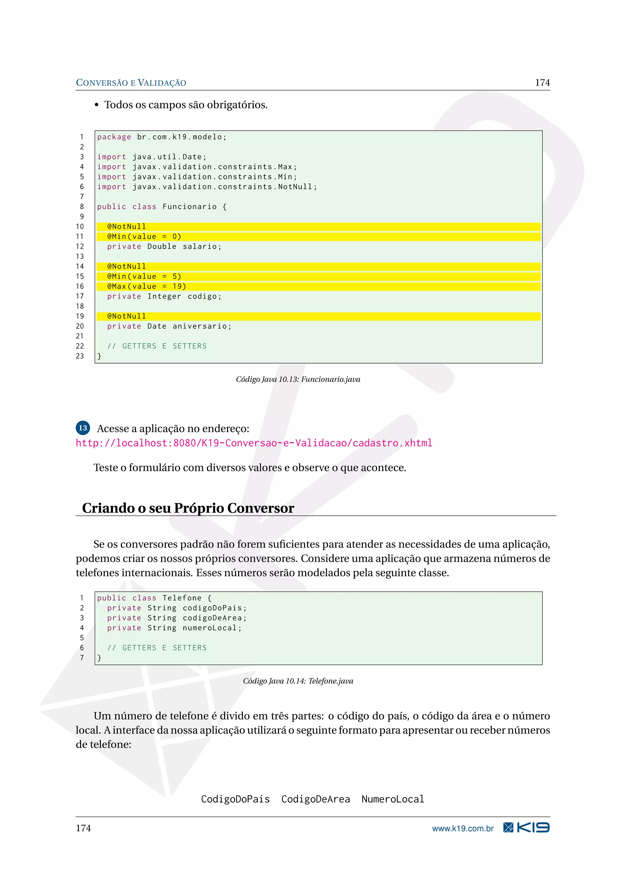 C ONVERSÃO E VALIDAÇÃO                                                                                         174

      • Todos os campos são obrigatórios.

 1    package br . com . k19 . modelo ;
 2
 3    import   java . util . Date ;
 4    import   javax . validation . constraints . Max ;
 5    import   javax . validation . constraints . Min ;
 6    import   javax . validation . constraints . NotNull ;
 7
 8    public class Funcionario {
 9
10        @NotNull
11        @Min ( value = 0)
12        private Double salario ;
13
14        @NotNull
15        @Min ( value = 5)
16        @Max ( value = 19)
17        private Integer codigo ;
18
19        @NotNull
20        private Date aniversario ;
21
22        // GETTERS E SETTERS
23    }

                                          Código Java 10.13: Funcionario.java




13    Acesse a aplicação no endereço:
http://localhost:8080/K19-Conversao-e-Validacao/cadastro.xhtml

      Teste o formulário com diversos valores e observe o que acontece.


 Criando o seu Próprio Conversor

    Se os conversores padrão não forem suﬁcientes para atender as necessidades de uma aplicação,
podemos criar os nossos próprios conversores. Considere uma aplicação que armazena números de
telefones internacionais. Esses números serão modelados pela seguinte classe.

1     public class Telefone {
2       private String codigoDoPais ;
3       private String codigoDeArea ;
4       private String numeroLocal ;
5
6         // GETTERS E SETTERS
7     }

                                           Código Java 10.14: Telefone.java



    Um número de telefone é divido em três partes: o código do país, o código da área e o número
local. A interface da nossa aplicação utilizará o seguinte formato para apresentar ou receber números
de telefone:




                                CodigoDoPais          CodigoDeArea              NumeroLocal

174                                                                                           www.k19.com.br
 