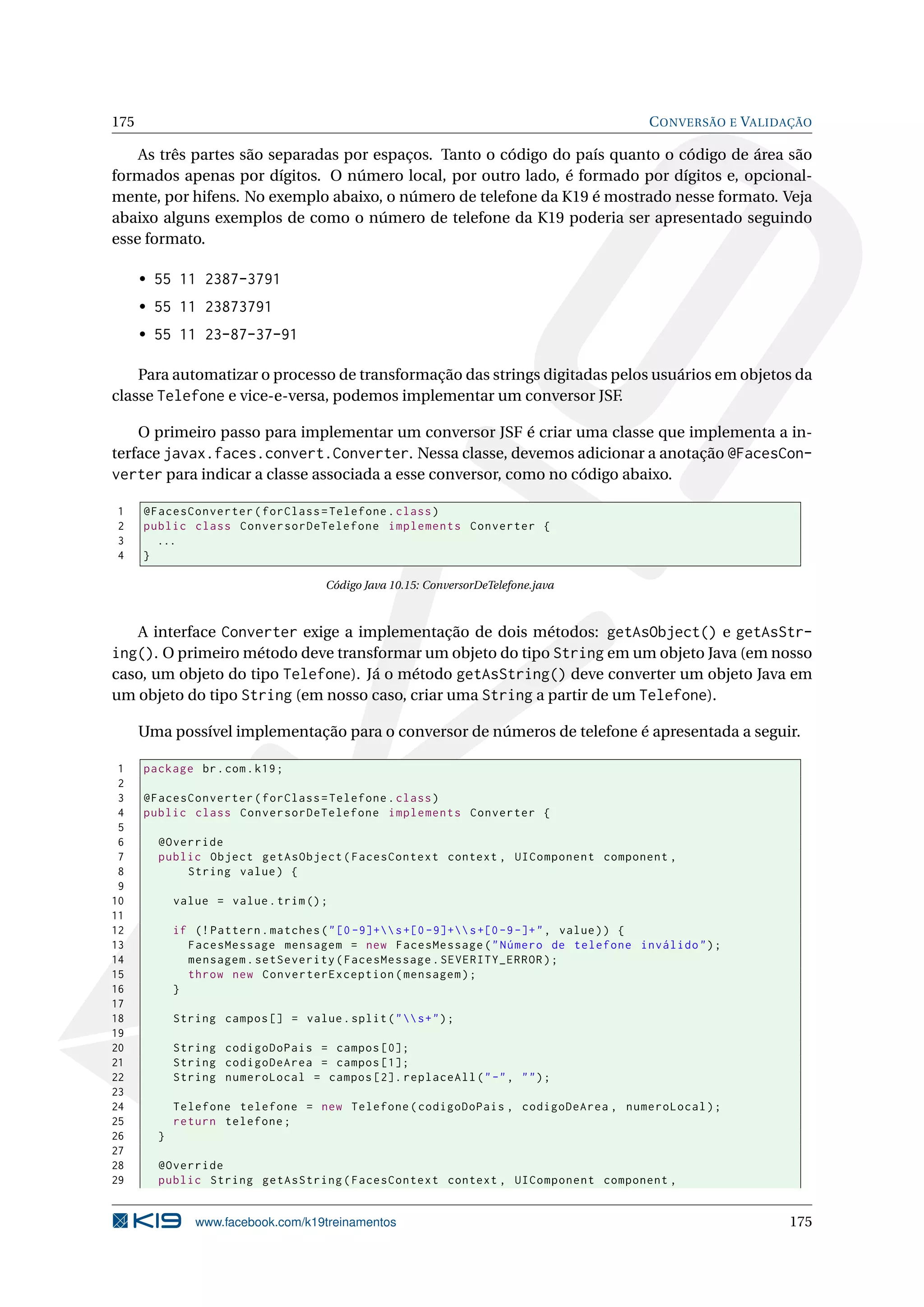 175                                                                                 C ONVERSÃO E VALIDAÇÃO

    As três partes são separadas por espaços. Tanto o código do país quanto o código de área são
formados apenas por dígitos. O número local, por outro lado, é formado por dígitos e, opcional-
mente, por hifens. No exemplo abaixo, o número de telefone da K19 é mostrado nesse formato. Veja
abaixo alguns exemplos de como o número de telefone da K19 poderia ser apresentado seguindo
esse formato.

      • 55 11 2387-3791
      • 55 11 23873791
      • 55 11 23-87-37-91

    Para automatizar o processo de transformação das strings digitadas pelos usuários em objetos da
classe Telefone e vice-e-versa, podemos implementar um conversor JSF.

    O primeiro passo para implementar um conversor JSF é criar uma classe que implementa a in-
terface javax.faces.convert.Converter. Nessa classe, devemos adicionar a anotação @FacesCon-
verter para indicar a classe associada a esse conversor, como no código abaixo.

1     @FacesConverter ( forClass = Telefone . class )
2     public class ConversorDeTelefone implements Converter {
3       ...
4     }

                                      Código Java 10.15: ConversorDeTelefone.java



   A interface Converter exige a implementação de dois métodos: getAsObject() e getAsStr-
ing(). O primeiro método deve transformar um objeto do tipo String em um objeto Java (em nosso
caso, um objeto do tipo Telefone). Já o método getAsString() deve converter um objeto Java em
um objeto do tipo String (em nosso caso, criar uma String a partir de um Telefone).

      Uma possível implementação para o conversor de números de telefone é apresentada a seguir.

 1    package br . com . k19 ;
 2
 3    @FacesConverter ( forClass = Telefone . class )
 4    public class ConversorDeTelefone implements Converter {
 5
 6      @Override
 7      public Object getAsObject ( FacesContext context , UIComponent component ,
 8          String value ) {
 9
10          value = value . trim () ;
11
12          if (! Pattern . matches ( " [0 -9]+ s +[0 -9]+ s +[0 -9 -]+ " , value ) ) {
13            FacesMessage mensagem = new FacesMessage ( " Número de telefone inválido " ) ;
14            mensagem . setSeverity ( FacesMessage . SEVERITY_ERROR ) ;
15            throw new ConverterException ( mensagem ) ;
16          }
17
18          String campos [] = value . split ( "  s + " ) ;
19
20          String codigoDoPais = campos [0];
21          String codigoDeArea = campos [1];
22          String numeroLocal = campos [2]. replaceAll ( " -" , " " ) ;
23
24          Telefone telefone = new Telefone ( codigoDoPais , codigoDeArea , numeroLocal ) ;
25          return telefone ;
26      }
27
28      @Override
29      public String getAsString ( FacesContext context , UIComponent component ,


               www.facebook.com/k19treinamentos                                                       175
 