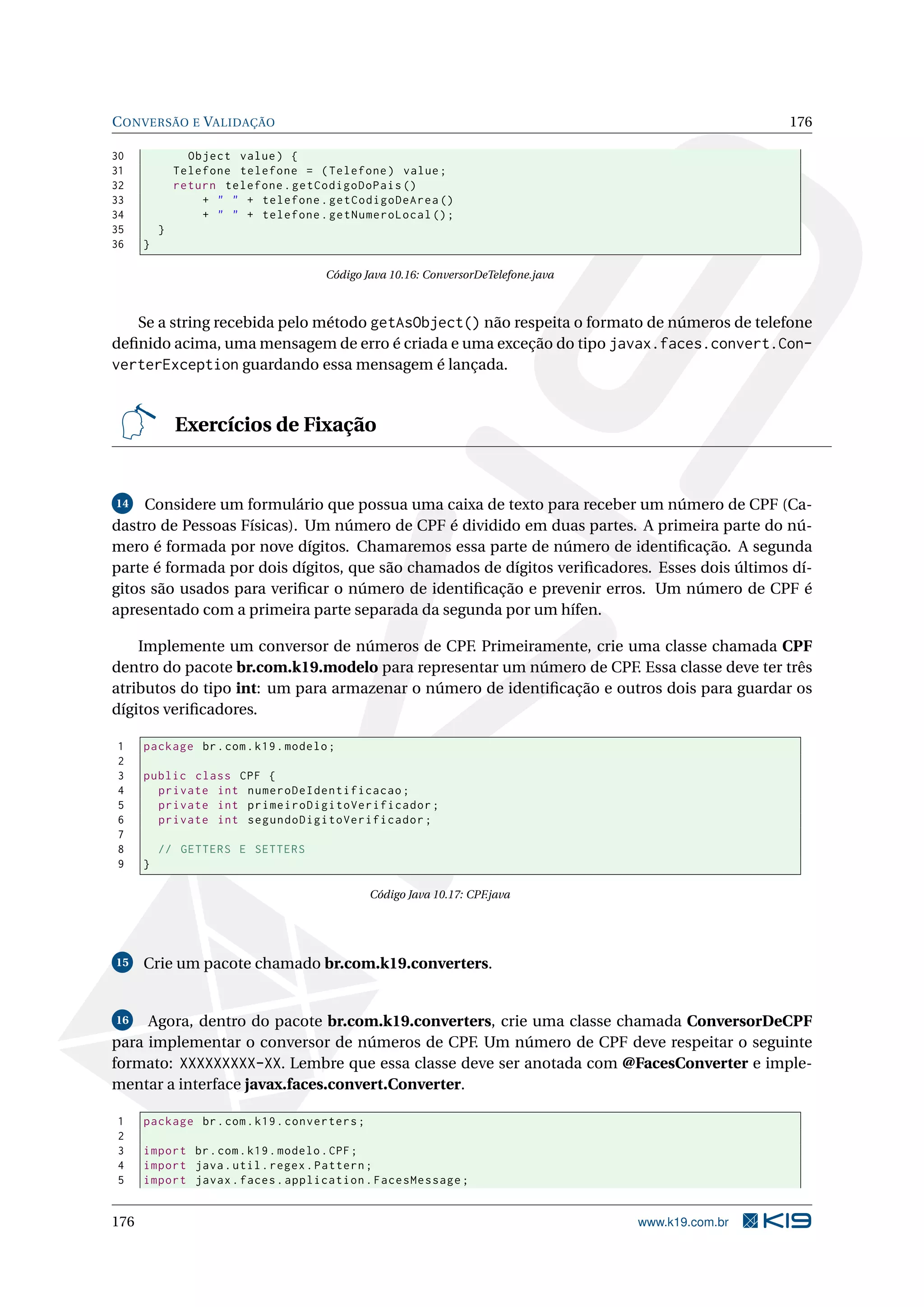 C ONVERSÃO E VALIDAÇÃO                                                                              176

30              Object value ) {
31            Telefone telefone = ( Telefone ) value ;
32            return telefone . getCodigoDoPais ()
33                + " " + telefone . getCodigoDeArea ()
34                + " " + telefone . getNumeroLocal () ;
35        }
36    }

                                     Código Java 10.16: ConversorDeTelefone.java



   Se a string recebida pelo método getAsObject() não respeita o formato de números de telefone
deﬁnido acima, uma mensagem de erro é criada e uma exceção do tipo javax.faces.convert.Con-
verterException guardando essa mensagem é lançada.


              Exercícios de Fixação


14   Considere um formulário que possua uma caixa de texto para receber um número de CPF (Ca-
dastro de Pessoas Físicas). Um número de CPF é dividido em duas partes. A primeira parte do nú-
mero é formada por nove dígitos. Chamaremos essa parte de número de identiﬁcação. A segunda
parte é formada por dois dígitos, que são chamados de dígitos veriﬁcadores. Esses dois últimos dí-
gitos são usados para veriﬁcar o número de identiﬁcação e prevenir erros. Um número de CPF é
apresentado com a primeira parte separada da segunda por um hífen.

    Implemente um conversor de números de CPF. Primeiramente, crie uma classe chamada CPF
dentro do pacote br.com.k19.modelo para representar um número de CPF. Essa classe deve ter três
atributos do tipo int: um para armazenar o número de identiﬁcação e outros dois para guardar os
dígitos veriﬁcadores.

1     package br . com . k19 . modelo ;
2
3     public class CPF {
4       private int numeroDeIdentificacao ;
5       private int primeiroDigitoVerificador ;
6       private int segundoDigitoVerificador ;
7
8         // GETTERS E SETTERS
9     }

                                              Código Java 10.17: CPF.java




15    Crie um pacote chamado br.com.k19.converters.


16   Agora, dentro do pacote br.com.k19.converters, crie uma classe chamada ConversorDeCPF
para implementar o conversor de números de CPF. Um número de CPF deve respeitar o seguinte
formato: XXXXXXXXX-XX. Lembre que essa classe deve ser anotada com @FacesConverter e imple-
mentar a interface javax.faces.convert.Converter.

1     package br . com . k19 . converters ;
2
3     import br . com . k19 . modelo . CPF ;
4     import java . util . regex . Pattern ;
5     import javax . faces . application . FacesMessage ;


176                                                                                www.k19.com.br
 