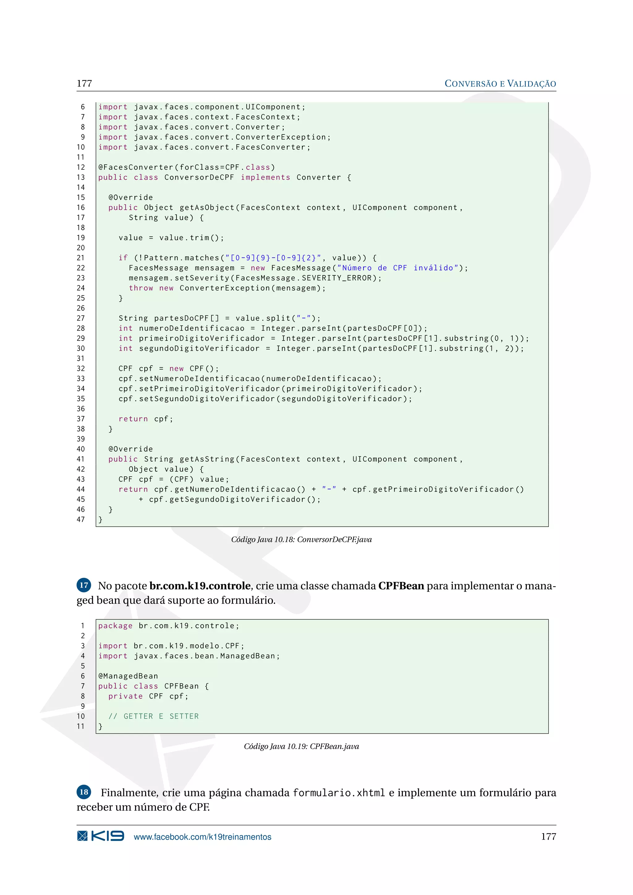 177                                                                                   C ONVERSÃO E VALIDAÇÃO

 6    import     javax . faces . component . UIComponent ;
 7    import     javax . faces . context . FacesContext ;
 8    import     javax . faces . convert . Converter ;
 9    import     javax . faces . convert . ConverterException ;
10    import     javax . faces . convert . FacesConverter ;
11
12    @FacesConverter ( forClass = CPF . class )
13    public class ConversorDeCPF implements Converter {
14
15        @Override
16        public Object getAsObject ( FacesContext context , UIComponent component ,
17            String value ) {
18
19            value = value . trim () ;
20
21            if (! Pattern . matches ( " [0 -9]{9} -[0 -9]{2} " , value ) ) {
22              FacesMessage mensagem = new FacesMessage ( " Número de CPF inválido " ) ;
23              mensagem . setSeverity ( FacesMessage . SEVERITY_ERROR ) ;
24              throw new ConverterException ( mensagem ) ;
25            }
26
27            String partesDoCPF [] = value . split ( " -" ) ;
28            int numeroDeIdentificacao = Integer . parseInt ( partesDoCPF [0]) ;
29            int primeiroDigitoVerificador = Integer . parseInt ( partesDoCPF [1]. substring (0 , 1) ) ;
30            int segundoDigitoVerificador = Integer . parseInt ( partesDoCPF [1]. substring (1 , 2) ) ;
31
32            CPF cpf = new CPF () ;
33            cpf . setNumeroDeIdentificacao ( numeroDeIdentificacao ) ;
34            cpf . setPrimeiroDigitoVerificador ( primeiroDigitoVerificador ) ;
35            cpf . setSegundoDigitoVerificador ( segundoDigitoVerificador ) ;
36
37            return cpf ;
38        }
39
40        @Override
41        public String getAsString ( FacesContext context , UIComponent component ,
42            Object value ) {
43          CPF cpf = ( CPF ) value ;
44          return cpf . getNumeroDeIdentificacao () + " -" + cpf . getPrimeiroDigitoVerificador ()
45              + cpf . getSegundoDigitoVerificador () ;
46        }
47    }

                                          Código Java 10.18: ConversorDeCPF.java




 17 No pacote br.com.k19.controle, crie uma classe chamada CPFBean para implementar o mana-

ged bean que dará suporte ao formulário.

 1    package br . com . k19 . controle ;
 2
 3    import br . com . k19 . modelo . CPF ;
 4    import javax . faces . bean . ManagedBean ;
 5
 6    @ManagedBean
 7    public class CPFBean {
 8      private CPF cpf ;
 9
10        // GETTER E SETTER
11    }

                                             Código Java 10.19: CPFBean.java




18   Finalmente, crie uma página chamada formulario.xhtml e implemente um formulário para
receber um número de CPF.

                 www.facebook.com/k19treinamentos                                                           177
 