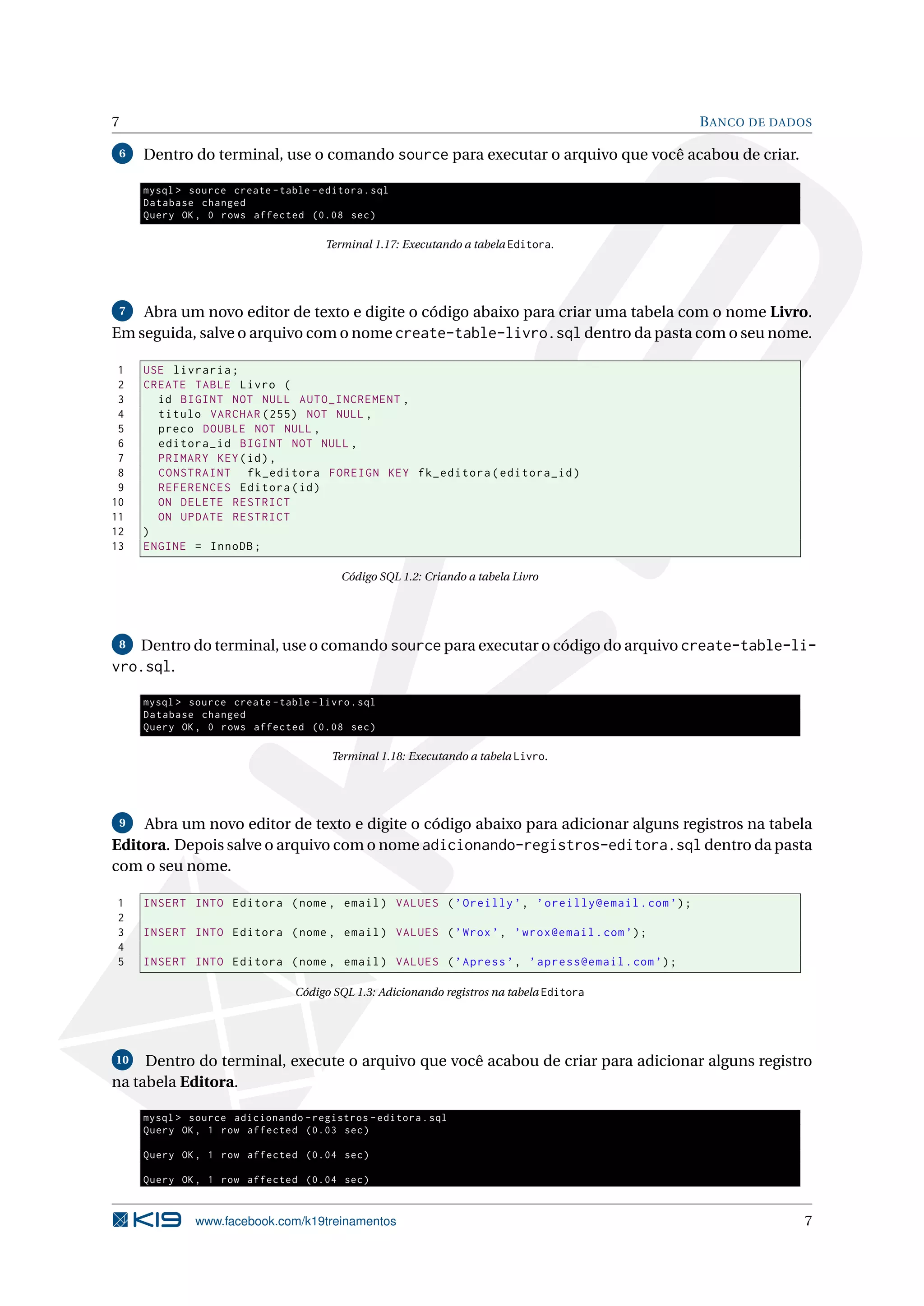 7                                                                                             B ANCO DE DADOS

 6   Dentro do terminal, use o comando source para executar o arquivo que você acabou de criar.

     mysql > source create - table - editora . sql
     Database changed
     Query OK , 0 rows affected (0.08 sec )

                                      Terminal 1.17: Executando a tabela Editora.




 7  Abra um novo editor de texto e digite o código abaixo para criar uma tabela com o nome Livro.
Em seguida, salve o arquivo com o nome create-table-livro.sql dentro da pasta com o seu nome.

 1   USE livraria ;
 2   CREATE TABLE Livro (
 3     id BIGINT NOT NULL AUTO_INCREMENT ,
 4     titulo VARCHAR (255) NOT NULL ,
 5     preco DOUBLE NOT NULL ,
 6     editora_id BIGINT NOT NULL ,
 7     PRIMARY KEY ( id ) ,
 8     CONSTRAINT fk_editora FOREIGN KEY fk_editora ( editora_id )
 9     REFERENCES Editora ( id )
10     ON DELETE RESTRICT
11     ON UPDATE RESTRICT
12   )
13   ENGINE = InnoDB ;

                                         Código SQL 1.2: Criando a tabela Livro




 8 Dentro do terminal, use o comando source para executar o código do arquivo create-table-li-
vro.sql.

     mysql > source create - table - livro . sql
     Database changed
     Query OK , 0 rows affected (0.08 sec )

                                       Terminal 1.18: Executando a tabela Livro.




 9  Abra um novo editor de texto e digite o código abaixo para adicionar alguns registros na tabela
Editora. Depois salve o arquivo com o nome adicionando-registros-editora.sql dentro da pasta
com o seu nome.

1    INSERT INTO Editora ( nome , email ) VALUES ( ’ Oreilly ’ , ’ oreilly@email . com ’) ;
2
3    INSERT INTO Editora ( nome , email ) VALUES ( ’ Wrox ’ , ’ wrox@email . com ’) ;
4
5    INSERT INTO Editora ( nome , email ) VALUES ( ’ Apress ’ , ’ apress@email . com ’) ;

                                 Código SQL 1.3: Adicionando registros na tabela Editora




10   Dentro do terminal, execute o arquivo que você acabou de criar para adicionar alguns registro
na tabela Editora.

     mysql > source adicionando - registros - editora . sql
     Query OK , 1 row affected (0.03 sec )

     Query OK , 1 row affected (0.04 sec )

     Query OK , 1 row affected (0.04 sec )


              www.facebook.com/k19treinamentos                                                              7
 