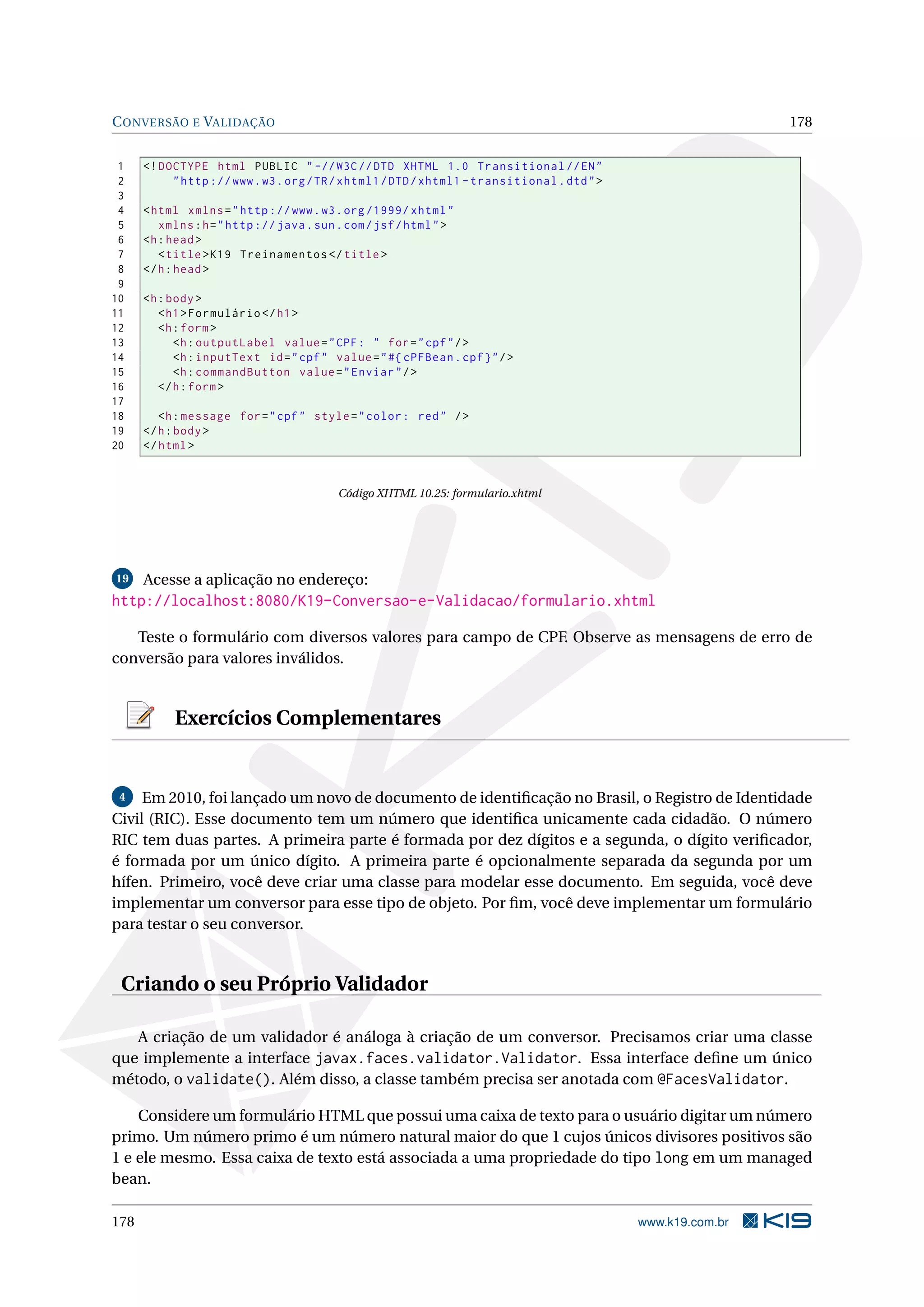 C ONVERSÃO E VALIDAÇÃO                                                                                        178


 1    <! DOCTYPE html PUBLIC " -// W3C // DTD XHTML 1.0 Transitional // EN "
 2         " http :// www . w3 . org / TR / xhtml1 / DTD / xhtml1 - transitional . dtd " >
 3
 4    < html xmlns = " http :// www . w3 . org /1999/ xhtml "
 5       xmlns : h = " http :// java . sun . com / jsf / html " >
 6    <h : head >
 7       < title > K19 Treinamentos </ title >
 8    </ h : head >
 9
10    <h : body >
11       < h1 > Formulário </ h1 >
12       <h : form >
13          <h : outputLabel value = " CPF : " for = " cpf " / >
14          <h : inputText id = " cpf " value = " #{ cPFBean . cpf } " / >
15          <h : commandButton value = " Enviar " / >
16       </ h : form >
17
18       <h : message for = " cpf " style = " color : red " / >
19    </ h : body >
20    </ html >


                                           Código XHTML 10.25: formulario.xhtml




19    Acesse a aplicação no endereço:
http://localhost:8080/K19-Conversao-e-Validacao/formulario.xhtml

   Teste o formulário com diversos valores para campo de CPF. Observe as mensagens de erro de
conversão para valores inválidos.


           Exercícios Complementares


 4   Em 2010, foi lançado um novo de documento de identiﬁcação no Brasil, o Registro de Identidade
Civil (RIC). Esse documento tem um número que identiﬁca unicamente cada cidadão. O número
RIC tem duas partes. A primeira parte é formada por dez dígitos e a segunda, o dígito veriﬁcador,
é formada por um único dígito. A primeira parte é opcionalmente separada da segunda por um
hífen. Primeiro, você deve criar uma classe para modelar esse documento. Em seguida, você deve
implementar um conversor para esse tipo de objeto. Por ﬁm, você deve implementar um formulário
para testar o seu conversor.


 Criando o seu Próprio Validador

   A criação de um validador é análoga à criação de um conversor. Precisamos criar uma classe
que implemente a interface javax.faces.validator.Validator. Essa interface deﬁne um único
método, o validate(). Além disso, a classe também precisa ser anotada com @FacesValidator.

    Considere um formulário HTML que possui uma caixa de texto para o usuário digitar um número
primo. Um número primo é um número natural maior do que 1 cujos únicos divisores positivos são
1 e ele mesmo. Essa caixa de texto está associada a uma propriedade do tipo long em um managed
bean.

178                                                                                          www.k19.com.br
 
