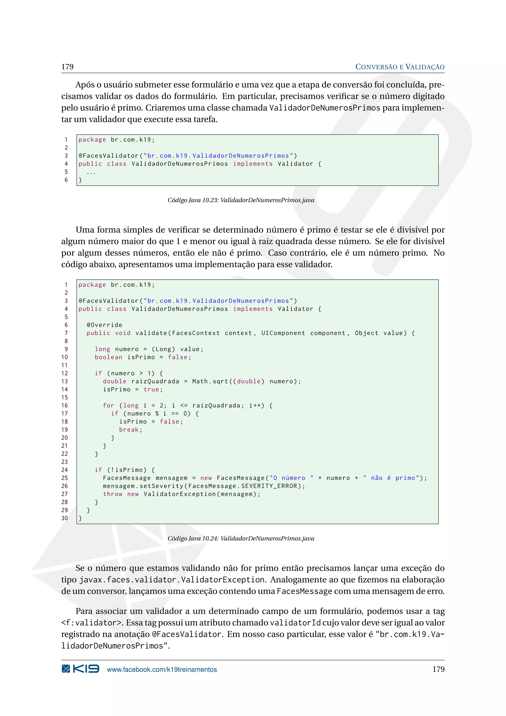 179                                                                                    C ONVERSÃO E VALIDAÇÃO

    Após o usuário submeter esse formulário e uma vez que a etapa de conversão foi concluída, pre-
cisamos validar os dados do formulário. Em particular, precisamos veriﬁcar se o número digitado
pelo usuário é primo. Criaremos uma classe chamada ValidadorDeNumerosPrimos para implemen-
tar um validador que execute essa tarefa.

1     package br . com . k19 ;
2
3     @FacesValidator ( " br . com . k19 . ValidadorDeNumerosPrimos " )
4     public class ValidadorDeNumerosPrimos implements Validator {
5       ...
6     }

                                    Código Java 10.23: ValidadorDeNumerosPrimos.java



    Uma forma simples de veriﬁcar se determinado número é primo é testar se ele é divisível por
algum número maior do que 1 e menor ou igual à raiz quadrada desse número. Se ele for divisível
por algum desses números, então ele não é primo. Caso contrário, ele é um número primo. No
código abaixo, apresentamos uma implementação para esse validador.

 1    package br . com . k19 ;
 2
 3    @FacesValidator ( " br . com . k19 . ValidadorDeNumerosPrimos " )
 4    public class ValidadorDeNumerosPrimos implements Validator {
 5
 6        @Override
 7        public void validate ( FacesContext context , UIComponent component , Object value ) {
 8
 9            long numero = ( Long ) value ;
10            boolean isPrimo = false ;
11
12            if ( numero > 1) {
13              double raizQuadrada = Math . sqrt (( double ) numero ) ;
14              isPrimo = true ;
15
16                for ( long i = 2; i <= raizQuadrada ; i ++) {
17                  if ( numero % i == 0) {
18                    isPrimo = false ;
19                    break ;
20                  }
21                }
22            }
23
24            if (! isPrimo ) {
25              FacesMessage mensagem = new FacesMessage ( " O número " + numero + " não é primo " ) ;
26              mensagem . setSeverity ( FacesMessage . SEVERITY_ERROR ) ;
27              throw new ValidatorException ( mensagem ) ;
28            }
29        }
30    }

                                    Código Java 10.24: ValidadorDeNumerosPrimos.java



    Se o número que estamos validando não for primo então precisamos lançar uma exceção do
tipo javax.faces.validator.ValidatorException. Analogamente ao que ﬁzemos na elaboração
de um conversor, lançamos uma exceção contendo uma FacesMessage com uma mensagem de erro.

      Para associar um validador a um determinado campo de um formulário, podemos usar a tag
<f:validator>. Essa tag possui um atributo chamado validatorId cujo valor deve ser igual ao valor
registrado na anotação @FacesValidator. Em nosso caso particular, esse valor é "br.com.k19.Va-
lidadorDeNumerosPrimos".

                   www.facebook.com/k19treinamentos                                                      179
 