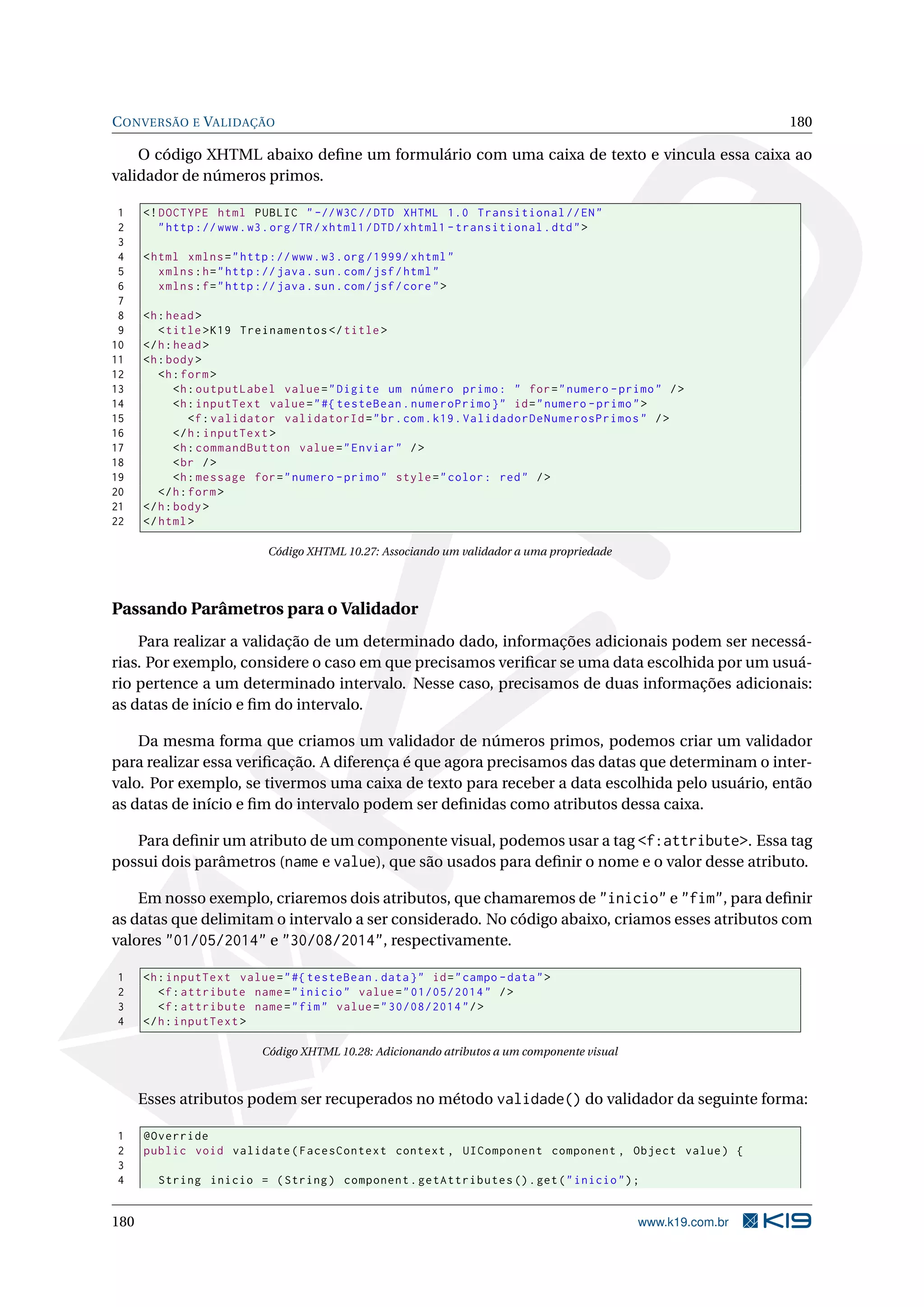C ONVERSÃO E VALIDAÇÃO                                                                                          180

    O código XHTML abaixo deﬁne um formulário com uma caixa de texto e vincula essa caixa ao
validador de números primos.

 1    <! DOCTYPE html PUBLIC " -// W3C // DTD XHTML 1.0 Transitional // EN "
 2       " http :// www . w3 . org / TR / xhtml1 / DTD / xhtml1 - transitional . dtd " >
 3
 4    < html xmlns = " http :// www . w3 . org /1999/ xhtml "
 5       xmlns : h = " http :// java . sun . com / jsf / html "
 6       xmlns : f = " http :// java . sun . com / jsf / core " >
 7
 8    <h : head >
 9       < title > K19 Treinamentos </ title >
10    </ h : head >
11    <h : body >
12       <h : form >
13           <h : outputLabel value = " Digite um número primo : " for = " numero - primo " / >
14           <h : inputText value = " #{ testeBean . numeroPrimo } " id = " numero - primo " >
15              <f : validator validatorId = " br . com . k19 . ValidadorDeNumerosPrimos " / >
16           </ h : inputText >
17           <h : commandButton value = " Enviar " / >
18           < br / >
19           <h : message for = " numero - primo " style = " color : red " / >
20       </ h : form >
21    </ h : body >
22    </ html >

                             Código XHTML 10.27: Associando um validador a uma propriedade




Passando Parâmetros para o Validador
    Para realizar a validação de um determinado dado, informações adicionais podem ser necessá-
rias. Por exemplo, considere o caso em que precisamos veriﬁcar se uma data escolhida por um usuá-
rio pertence a um determinado intervalo. Nesse caso, precisamos de duas informações adicionais:
as datas de início e ﬁm do intervalo.

    Da mesma forma que criamos um validador de números primos, podemos criar um validador
para realizar essa veriﬁcação. A diferença é que agora precisamos das datas que determinam o inter-
valo. Por exemplo, se tivermos uma caixa de texto para receber a data escolhida pelo usuário, então
as datas de início e ﬁm do intervalo podem ser deﬁnidas como atributos dessa caixa.

   Para deﬁnir um atributo de um componente visual, podemos usar a tag <f:attribute>. Essa tag
possui dois parâmetros (name e value), que são usados para deﬁnir o nome e o valor desse atributo.

    Em nosso exemplo, criaremos dois atributos, que chamaremos de "inicio" e "fim", para deﬁnir
as datas que delimitam o intervalo a ser considerado. No código abaixo, criamos esses atributos com
valores "01/05/2014" e "30/08/2014", respectivamente.

1     <h : inputText value = " #{ testeBean . data } " id = " campo - data " >
2        <f : attribute name = " inicio " value = " 01/05/2014 " / >
3        <f : attribute name = " fim " value = " 30/08/2014 " / >
4     </ h : inputText >

                            Código XHTML 10.28: Adicionando atributos a um componente visual



      Esses atributos podem ser recuperados no método validade() do validador da seguinte forma:

1     @Override
2     public void validate ( FacesContext context , UIComponent component , Object value ) {
3
4       String inicio = ( String ) component . getAttributes () . get ( " inicio " ) ;


180                                                                                            www.k19.com.br
 