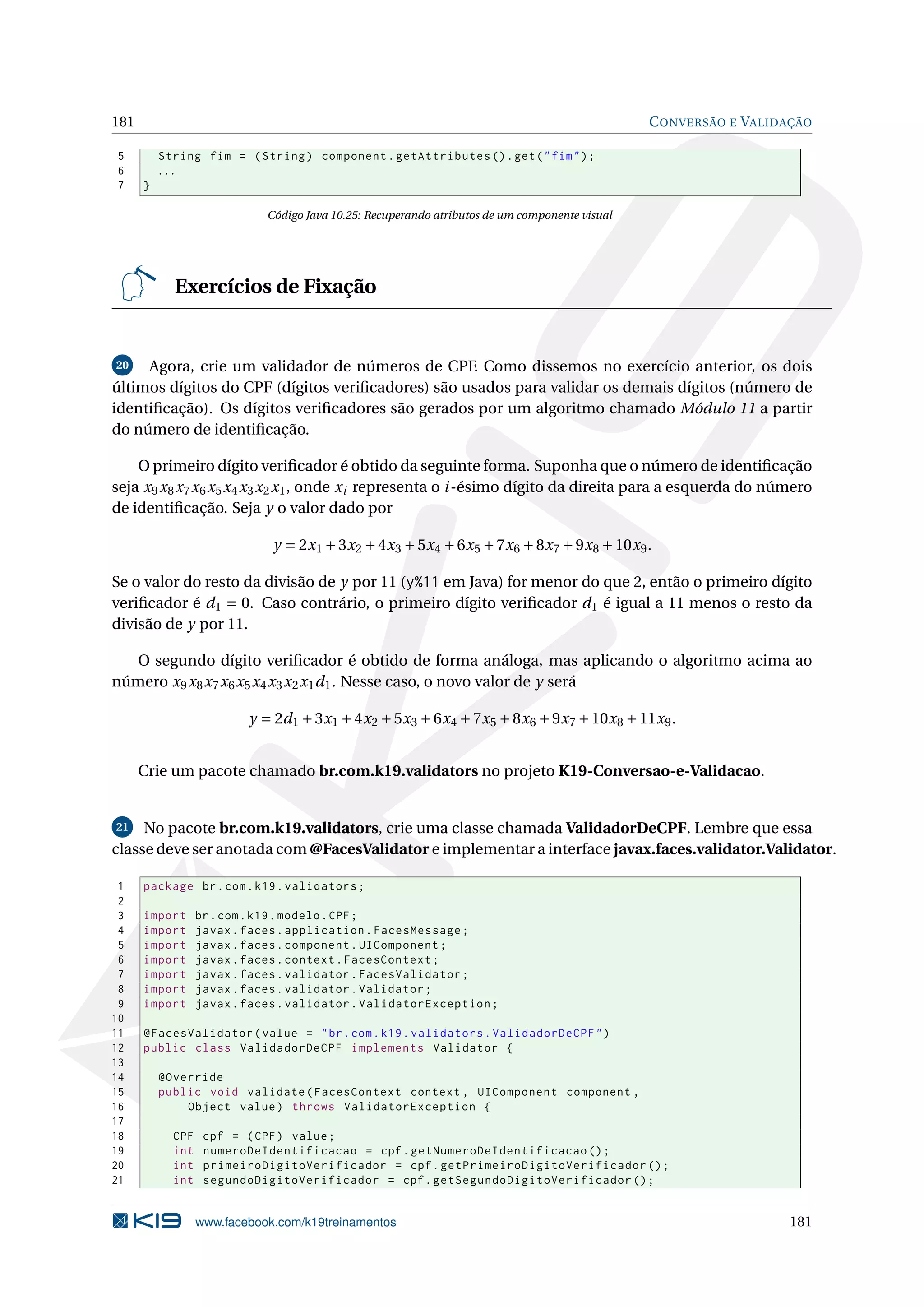 181                                                                                             C ONVERSÃO E VALIDAÇÃO

 5        String fim = ( String ) component . getAttributes () . get ( " fim " ) ;
 6        ...
 7    }

                             Código Java 10.25: Recuperando atributos de um componente visual




            Exercícios de Fixação


20   Agora, crie um validador de números de CPF. Como dissemos no exercício anterior, os dois
últimos dígitos do CPF (dígitos veriﬁcadores) são usados para validar os demais dígitos (número de
identiﬁcação). Os dígitos veriﬁcadores são gerados por um algoritmo chamado Módulo 11 a partir
do número de identiﬁcação.

    O primeiro dígito veriﬁcador é obtido da seguinte forma. Suponha que o número de identiﬁcação
seja x 9 x 8 x 7 x 6 x 5 x 4 x 3 x 2 x 1 , onde x i representa o i -ésimo dígito da direita para a esquerda do número
de identiﬁcação. Seja y o valor dado por

                              y = 2x 1 + 3x 2 + 4x 3 + 5x 4 + 6x 5 + 7x 6 + 8x 7 + 9x 8 + 10x 9 .

Se o valor do resto da divisão de y por 11 (y%11 em Java) for menor do que 2, então o primeiro dígito
veriﬁcador é d 1 = 0. Caso contrário, o primeiro dígito veriﬁcador d 1 é igual a 11 menos o resto da
divisão de y por 11.

   O segundo dígito veriﬁcador é obtido de forma análoga, mas aplicando o algoritmo acima ao
número x 9 x 8 x 7 x 6 x 5 x 4 x 3 x 2 x 1 d 1 . Nesse caso, o novo valor de y será

                          y = 2d 1 + 3x 1 + 4x 2 + 5x 3 + 6x 4 + 7x 5 + 8x 6 + 9x 7 + 10x 8 + 11x 9 .


      Crie um pacote chamado br.com.k19.validators no projeto K19-Conversao-e-Validacao.


21   No pacote br.com.k19.validators, crie uma classe chamada ValidadorDeCPF. Lembre que essa
classe deve ser anotada com @FacesValidator e implementar a interface javax.faces.validator.Validator.

 1    package br . com . k19 . validators ;
 2
 3    import      br . com . k19 . modelo . CPF ;
 4    import      javax . faces . application . FacesMessage ;
 5    import      javax . faces . component . UIComponent ;
 6    import      javax . faces . context . FacesContext ;
 7    import      javax . faces . validator . FacesValidator ;
 8    import      javax . faces . validator . Validator ;
 9    import      javax . faces . validator . ValidatorException ;
10
11    @FacesValidator ( value = " br . com . k19 . validators . ValidadorDeCPF " )
12    public class ValidadorDeCPF implements Validator {
13
14        @Override
15        public void validate ( FacesContext context , UIComponent component ,
16            Object value ) throws ValidatorException {
17
18          CPF    cpf = ( CPF ) value ;
19          int    numeroDeIdentificacao = cpf . getNumeroDeIdentificacao () ;
20          int    primeiroDigitoVerificador = cpf . getPrimeiroDigitoVerificador () ;
21          int    segundoDigitoVerificador = cpf . getSegundoDigitoVerificador () ;


                  www.facebook.com/k19treinamentos                                                                181
 