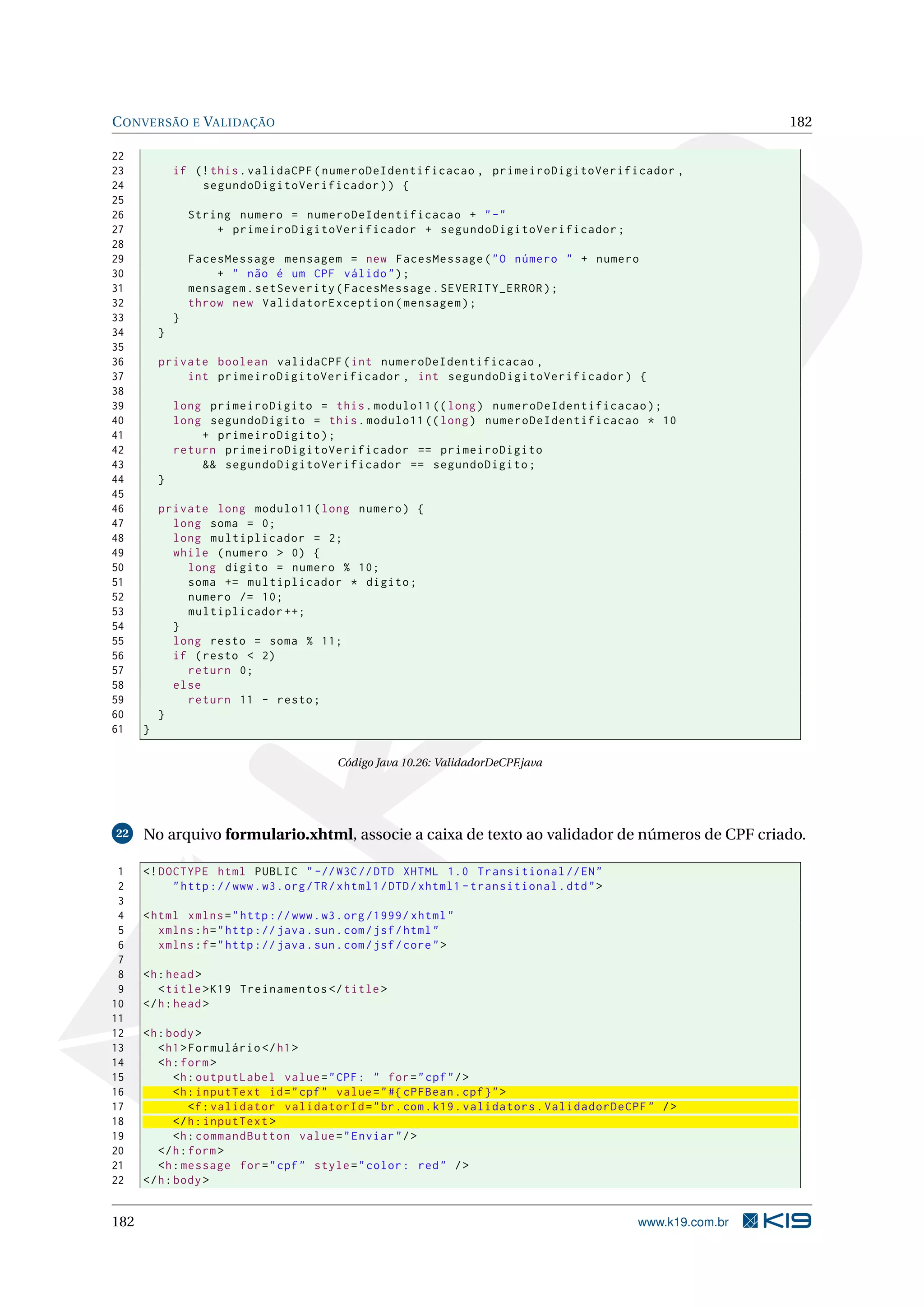 C ONVERSÃO E VALIDAÇÃO                                                                                        182

22
23            if (! this . validaCPF ( numeroDeIdentificacao , primeiroDigitoVerificador ,
24                segundoDigitoVerificador ) ) {
25
26                String numero = numeroDeIdentificacao + " -"
27                    + primeiroDigitoVerificador + segundoDigitoVerificador ;
28
29                FacesMessage mensagem = new FacesMessage ( " O número " + numero
30                    + " não é um CPF válido " ) ;
31                mensagem . setSeverity ( FacesMessage . SEVERITY_ERROR ) ;
32                throw new ValidatorException ( mensagem ) ;
33            }
34        }
35
36        private boolean validaCPF ( int numeroDeIdentificacao ,
37            int primeiroDigitoVerificador , int segundoDigitoVerificador ) {
38
39            long primeiroDigito = this . modulo11 (( long ) numeroDeIdentificacao ) ;
40            long segundoDigito = this . modulo11 (( long ) numeroDeIdentificacao * 10
41                + primeiroDigito ) ;
42            return primeiroDigitoVerificador == primeiroDigito
43                && segundoDigitoVerificador == segundoDigito ;
44        }
45
46        private long modulo11 ( long numero ) {
47          long soma = 0;
48          long multiplicador = 2;
49          while ( numero > 0) {
50            long digito = numero % 10;
51            soma += multiplicador * digito ;
52            numero /= 10;
53            multiplicador ++;
54          }
55          long resto = soma % 11;
56          if ( resto < 2)
57            return 0;
58          else
59            return 11 - resto ;
60        }
61    }

                                          Código Java 10.26: ValidadorDeCPF.java




22    No arquivo formulario.xhtml, associe a caixa de texto ao validador de números de CPF criado.

 1    <! DOCTYPE html PUBLIC " -// W3C // DTD XHTML 1.0 Transitional // EN "
 2         " http :// www . w3 . org / TR / xhtml1 / DTD / xhtml1 - transitional . dtd " >
 3
 4    < html xmlns = " http :// www . w3 . org /1999/ xhtml "
 5       xmlns : h = " http :// java . sun . com / jsf / html "
 6       xmlns : f = " http :// java . sun . com / jsf / core " >
 7
 8    <h : head >
 9       < title > K19 Treinamentos </ title >
10    </ h : head >
11
12    <h : body >
13       < h1 > Formulário </ h1 >
14       <h : form >
15           <h : outputLabel value = " CPF : " for = " cpf " / >
16           <h : inputText id = " cpf " value = " #{ cPFBean . cpf } " >
17              <f : validator validatorId = " br . com . k19 . validators . ValidadorDeCPF " / >
18           </ h : inputText >
19           <h : commandButton value = " Enviar " / >
20       </ h : form >
21       <h : message for = " cpf " style = " color : red " / >
22    </ h : body >


182                                                                                          www.k19.com.br
 