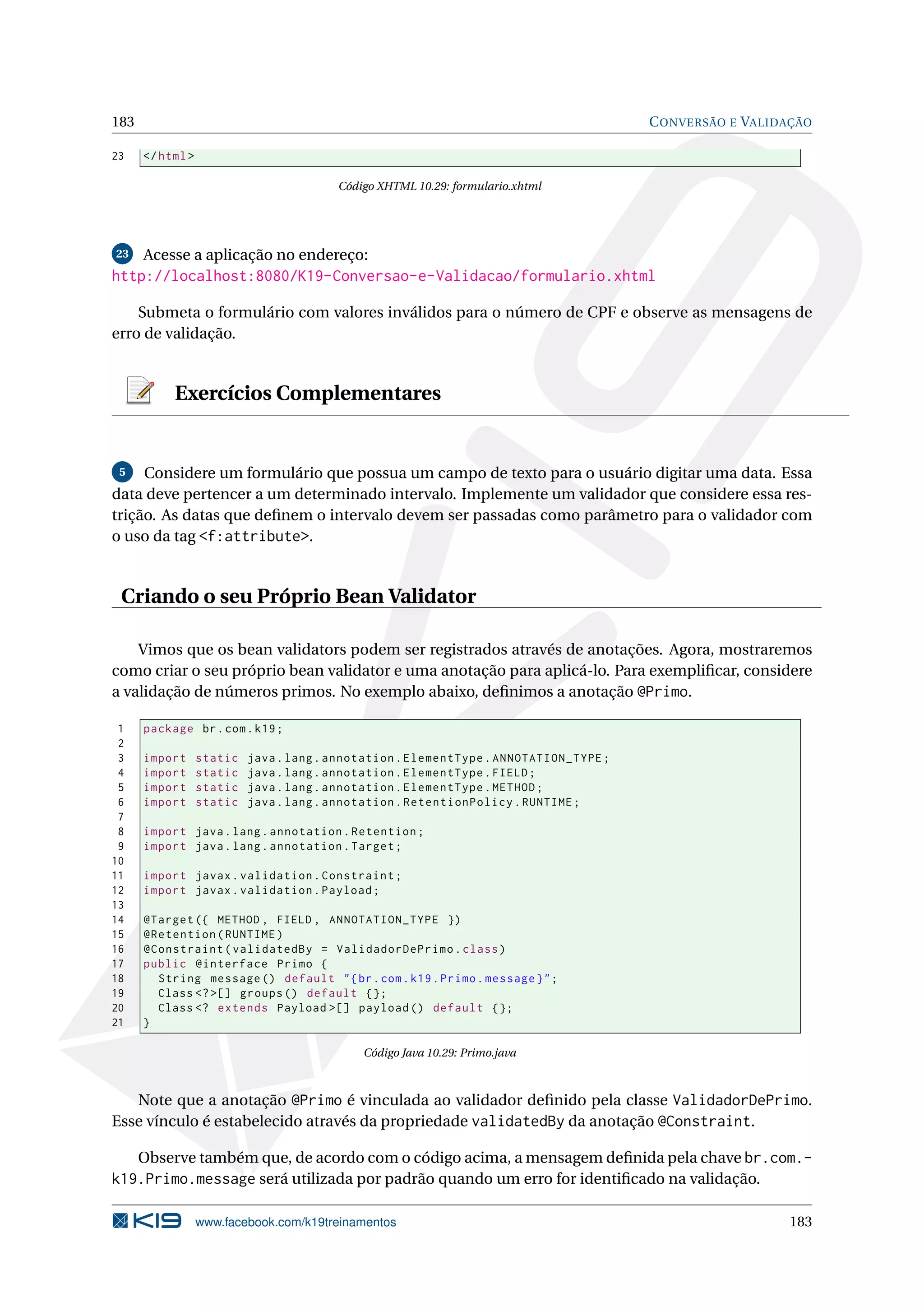 183                                                                                     C ONVERSÃO E VALIDAÇÃO

23    </ html >

                                         Código XHTML 10.29: formulario.xhtml




23    Acesse a aplicação no endereço:
http://localhost:8080/K19-Conversao-e-Validacao/formulario.xhtml

    Submeta o formulário com valores inválidos para o número de CPF e observe as mensagens de
erro de validação.


           Exercícios Complementares


 5   Considere um formulário que possua um campo de texto para o usuário digitar uma data. Essa
data deve pertencer a um determinado intervalo. Implemente um validador que considere essa res-
trição. As datas que deﬁnem o intervalo devem ser passadas como parâmetro para o validador com
o uso da tag <f:attribute>.


 Criando o seu Próprio Bean Validator

    Vimos que os bean validators podem ser registrados através de anotações. Agora, mostraremos
como criar o seu próprio bean validator e uma anotação para aplicá-lo. Para exempliﬁcar, considere
a validação de números primos. No exemplo abaixo, deﬁnimos a anotação @Primo.

 1    package br . com . k19 ;
 2
 3    import      static   java . lang . annotation . ElementType . ANNOTATION_TYPE ;
 4    import      static   java . lang . annotation . ElementType . FIELD ;
 5    import      static   java . lang . annotation . ElementType . METHOD ;
 6    import      static   java . lang . annotation . RetentionPolicy . RUNTIME ;
 7
 8    import java . lang . annotation . Retention ;
 9    import java . lang . annotation . Target ;
10
11    import javax . validation . Constraint ;
12    import javax . validation . Payload ;
13
14    @Target ({ METHOD , FIELD , ANNOTATION_TYPE })
15    @Retention ( RUNTIME )
16    @Constraint ( validatedBy = ValidadorDePrimo . class )
17    public @interface Primo {
18      String message () default " { br . com . k19 . Primo . message } " ;
19      Class <? >[] groups () default {};
20      Class <? extends Payload >[] payload () default {};
21    }

                                             Código Java 10.29: Primo.java



   Note que a anotação @Primo é vinculada ao validador deﬁnido pela classe ValidadorDePrimo.
Esse vínculo é estabelecido através da propriedade validatedBy da anotação @Constraint.

   Observe também que, de acordo com o código acima, a mensagem deﬁnida pela chave br.com.-
k19.Primo.message será utilizada por padrão quando um erro for identiﬁcado na validação.

                  www.facebook.com/k19treinamentos                                                        183
 