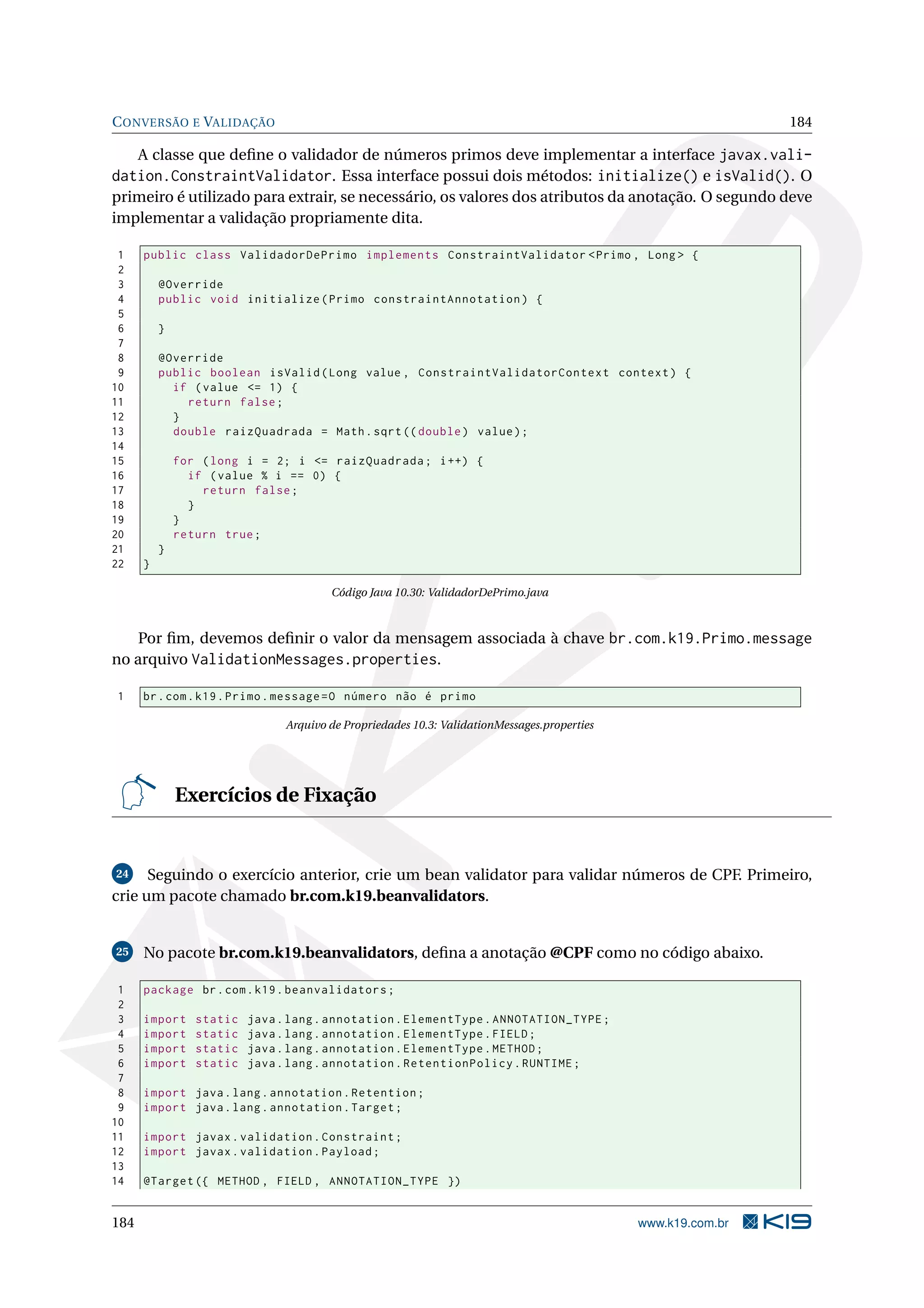 C ONVERSÃO E VALIDAÇÃO                                                                                         184

   A classe que deﬁne o validador de números primos deve implementar a interface javax.vali-
dation.ConstraintValidator. Essa interface possui dois métodos: initialize() e isValid(). O
primeiro é utilizado para extrair, se necessário, os valores dos atributos da anotação. O segundo deve
implementar a validação propriamente dita.

 1    public class ValidadorDePrimo implements ConstraintValidator < Primo , Long > {
 2
 3        @Override
 4        public void initialize ( Primo constraintAnnotation ) {
 5
 6        }
 7
 8        @Override
 9        public boolean isValid ( Long value , ConstraintValidatorContext context ) {
10          if ( value <= 1) {
11            return false ;
12          }
13          double raizQuadrada = Math . sqrt (( double ) value ) ;
14
15            for ( long i = 2; i <= raizQuadrada ; i ++) {
16              if ( value % i == 0) {
17                return false ;
18              }
19            }
20            return true ;
21        }
22    }

                                        Código Java 10.30: ValidadorDePrimo.java



    Por ﬁm, devemos deﬁnir o valor da mensagem associada à chave br.com.k19.Primo.message
no arquivo ValidationMessages.properties.

1     br . com . k19 . Primo . message = O número não é primo

                                Arquivo de Propriedades 10.3: ValidationMessages.properties




              Exercícios de Fixação


 24   Seguindo o exercício anterior, crie um bean validator para validar números de CPF. Primeiro,
crie um pacote chamado br.com.k19.beanvalidators.


25    No pacote br.com.k19.beanvalidators, deﬁna a anotação @CPF como no código abaixo.

 1    package br . com . k19 . beanvalidators ;
 2
 3    import     static   java . lang . annotation . ElementType . ANNOTATION_TYPE ;
 4    import     static   java . lang . annotation . ElementType . FIELD ;
 5    import     static   java . lang . annotation . ElementType . METHOD ;
 6    import     static   java . lang . annotation . RetentionPolicy . RUNTIME ;
 7
 8    import java . lang . annotation . Retention ;
 9    import java . lang . annotation . Target ;
10
11    import javax . validation . Constraint ;
12    import javax . validation . Payload ;
13
14    @Target ({ METHOD , FIELD , ANNOTATION_TYPE })


184                                                                                           www.k19.com.br
 