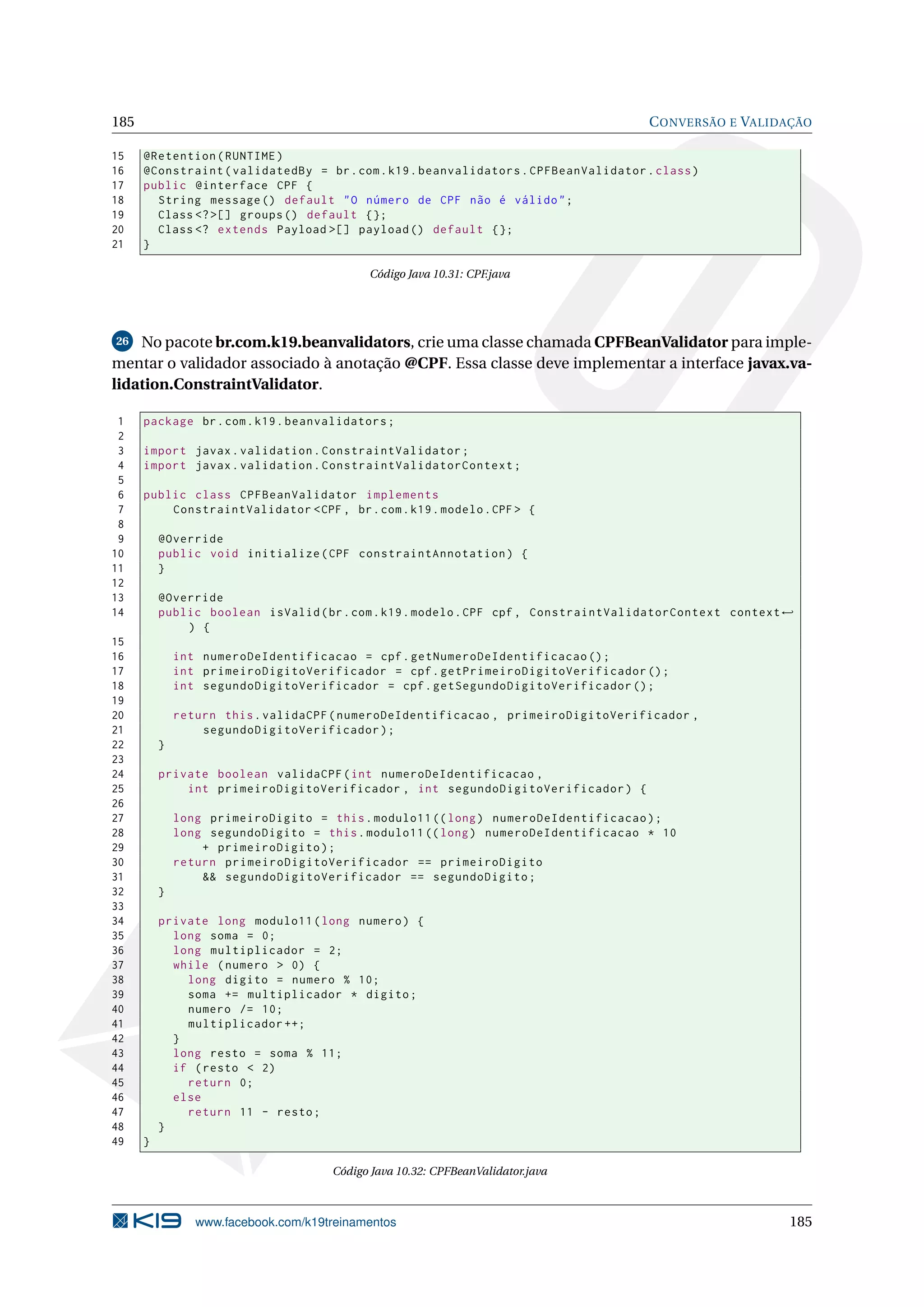 185                                                                                   C ONVERSÃO E VALIDAÇÃO

15    @Retention ( RUNTIME )
16    @Constraint ( validatedBy = br . com . k19 . beanvalidators . CPFBeanValidator . class )
17    public @interface CPF {
18      String message () default " O número de CPF não é válido " ;
19      Class <? >[] groups () default {};
20      Class <? extends Payload >[] payload () default {};
21    }

                                            Código Java 10.31: CPF.java




26  No pacote br.com.k19.beanvalidators, crie uma classe chamada CPFBeanValidator para imple-
mentar o validador associado à anotação @CPF. Essa classe deve implementar a interface javax.va-
lidation.ConstraintValidator.

 1    package br . com . k19 . beanvalidators ;
 2
 3    import javax . validation . ConstraintValidator ;
 4    import javax . validation . ConstraintValidatorContext ;
 5
 6    public class CPFBeanValidator implements
 7        ConstraintValidator < CPF , br . com . k19 . modelo . CPF > {
 8
 9        @Override
10        public void initialize ( CPF constraintAnnotation ) {
11        }
12
13        @Override
14        public boolean isValid ( br . com . k19 . modelo . CPF cpf , ConstraintValidatorContext context ←
              ) {
15
16            int numeroDeIdentificacao = cpf . getNumeroDeIdentificacao () ;
17            int primeiroDigitoVerificador = cpf . getPrimeiroDigitoVerificador () ;
18            int segundoDigitoVerificador = cpf . getSegundoDigitoVerificador () ;
19
20            return this . validaCPF ( numeroDeIdentificacao , primeiroDigitoVerificador ,
21                segundoDigitoVerificador ) ;
22        }
23
24        private boolean validaCPF ( int numeroDeIdentificacao ,
25            int primeiroDigitoVerificador , int segundoDigitoVerificador ) {
26
27            long primeiroDigito = this . modulo11 (( long ) numeroDeIdentificacao ) ;
28            long segundoDigito = this . modulo11 (( long ) numeroDeIdentificacao * 10
29                + primeiroDigito ) ;
30            return primeiroDigitoVerificador == primeiroDigito
31                && segundoDigitoVerificador == segundoDigito ;
32        }
33
34        private long modulo11 ( long numero ) {
35          long soma = 0;
36          long multiplicador = 2;
37          while ( numero > 0) {
38            long digito = numero % 10;
39            soma += multiplicador * digito ;
40            numero /= 10;
41            multiplicador ++;
42          }
43          long resto = soma % 11;
44          if ( resto < 2)
45            return 0;
46          else
47            return 11 - resto ;
48        }
49    }

                                      Código Java 10.32: CPFBeanValidator.java



                 www.facebook.com/k19treinamentos                                                         185
 