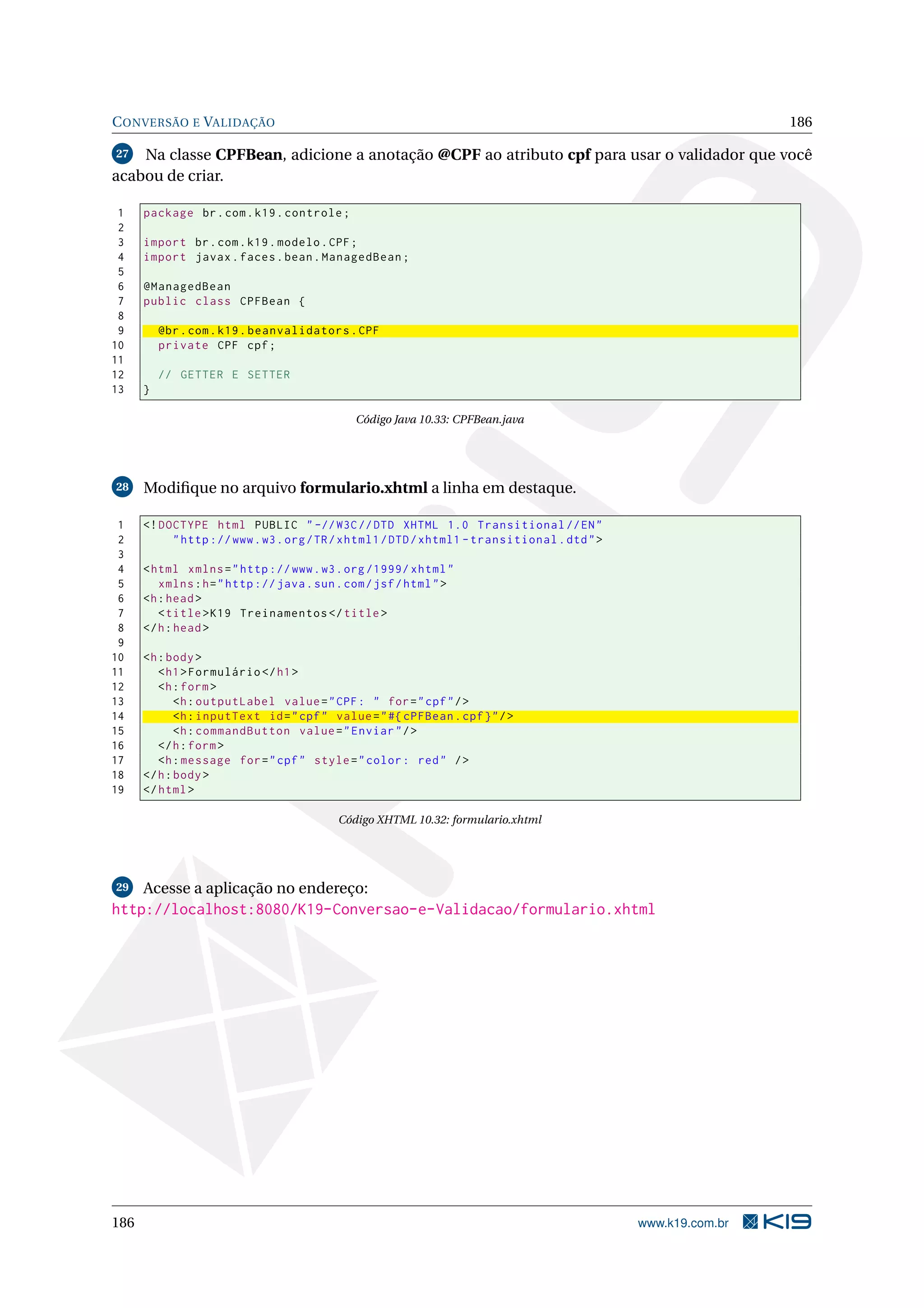 C ONVERSÃO E VALIDAÇÃO                                                                                        186

27  Na classe CPFBean, adicione a anotação @CPF ao atributo cpf para usar o validador que você
acabou de criar.

 1    package br . com . k19 . controle ;
 2
 3    import br . com . k19 . modelo . CPF ;
 4    import javax . faces . bean . ManagedBean ;
 5
 6    @ManagedBean
 7    public class CPFBean {
 8
 9        @br . com . k19 . beanvalidators . CPF
10        private CPF cpf ;
11
12        // GETTER E SETTER
13    }

                                              Código Java 10.33: CPFBean.java




28    Modiﬁque no arquivo formulario.xhtml a linha em destaque.

 1    <! DOCTYPE html PUBLIC " -// W3C // DTD XHTML 1.0 Transitional // EN "
 2         " http :// www . w3 . org / TR / xhtml1 / DTD / xhtml1 - transitional . dtd " >
 3
 4    < html xmlns = " http :// www . w3 . org /1999/ xhtml "
 5       xmlns : h = " http :// java . sun . com / jsf / html " >
 6    <h : head >
 7       < title > K19 Treinamentos </ title >
 8    </ h : head >
 9
10    <h : body >
11       < h1 > Formulário </ h1 >
12       <h : form >
13           <h : outputLabel value = " CPF : " for = " cpf " / >
14           <h : inputText id = " cpf " value = " #{ cPFBean . cpf } " / >
15           <h : commandButton value = " Enviar " / >
16       </ h : form >
17       <h : message for = " cpf " style = " color : red " / >
18    </ h : body >
19    </ html >

                                           Código XHTML 10.32: formulario.xhtml




29    Acesse a aplicação no endereço:
http://localhost:8080/K19-Conversao-e-Validacao/formulario.xhtml




186                                                                                          www.k19.com.br
 