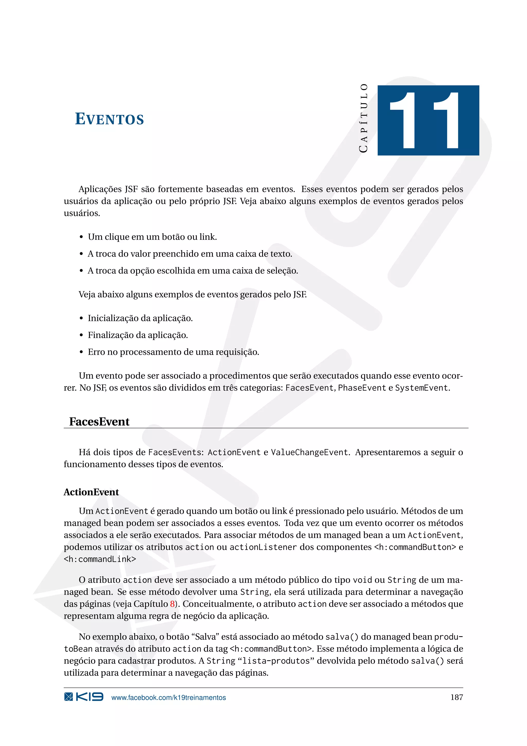 CAPÍTULO
  E VENTOS
                                                                                   11
   Aplicações JSF são fortemente baseadas em eventos. Esses eventos podem ser gerados pelos
usuários da aplicação ou pelo próprio JSF. Veja abaixo alguns exemplos de eventos gerados pelos
usuários.

   • Um clique em um botão ou link.
   • A troca do valor preenchido em uma caixa de texto.
   • A troca da opção escolhida em uma caixa de seleção.

   Veja abaixo alguns exemplos de eventos gerados pelo JSF.

   • Inicialização da aplicação.
   • Finalização da aplicação.
   • Erro no processamento de uma requisição.

     Um evento pode ser associado a procedimentos que serão executados quando esse evento ocor-
rer. No JSF, os eventos são divididos em três categorias: FacesEvent, PhaseEvent e SystemEvent.


 FacesEvent

   Há dois tipos de FacesEvents: ActionEvent e ValueChangeEvent. Apresentaremos a seguir o
funcionamento desses tipos de eventos.


ActionEvent
    Um ActionEvent é gerado quando um botão ou link é pressionado pelo usuário. Métodos de um
managed bean podem ser associados a esses eventos. Toda vez que um evento ocorrer os métodos
associados a ele serão executados. Para associar métodos de um managed bean a um ActionEvent,
podemos utilizar os atributos action ou actionListener dos componentes <h:commandButton> e
<h:commandLink>

    O atributo action deve ser associado a um método público do tipo void ou String de um ma-
naged bean. Se esse método devolver uma String, ela será utilizada para determinar a navegação
das páginas (veja Capítulo 8). Conceitualmente, o atributo action deve ser associado a métodos que
representam alguma regra de negócio da aplicação.

   No exemplo abaixo, o botão “Salva” está associado ao método salva() do managed bean produ-
toBean através do atributo action da tag <h:commandButton>. Esse método implementa a lógica de
negócio para cadastrar produtos. A String “lista-produtos” devolvida pelo método salva() será
utilizada para determinar a navegação das páginas.

           www.facebook.com/k19treinamentos                                                   187
 