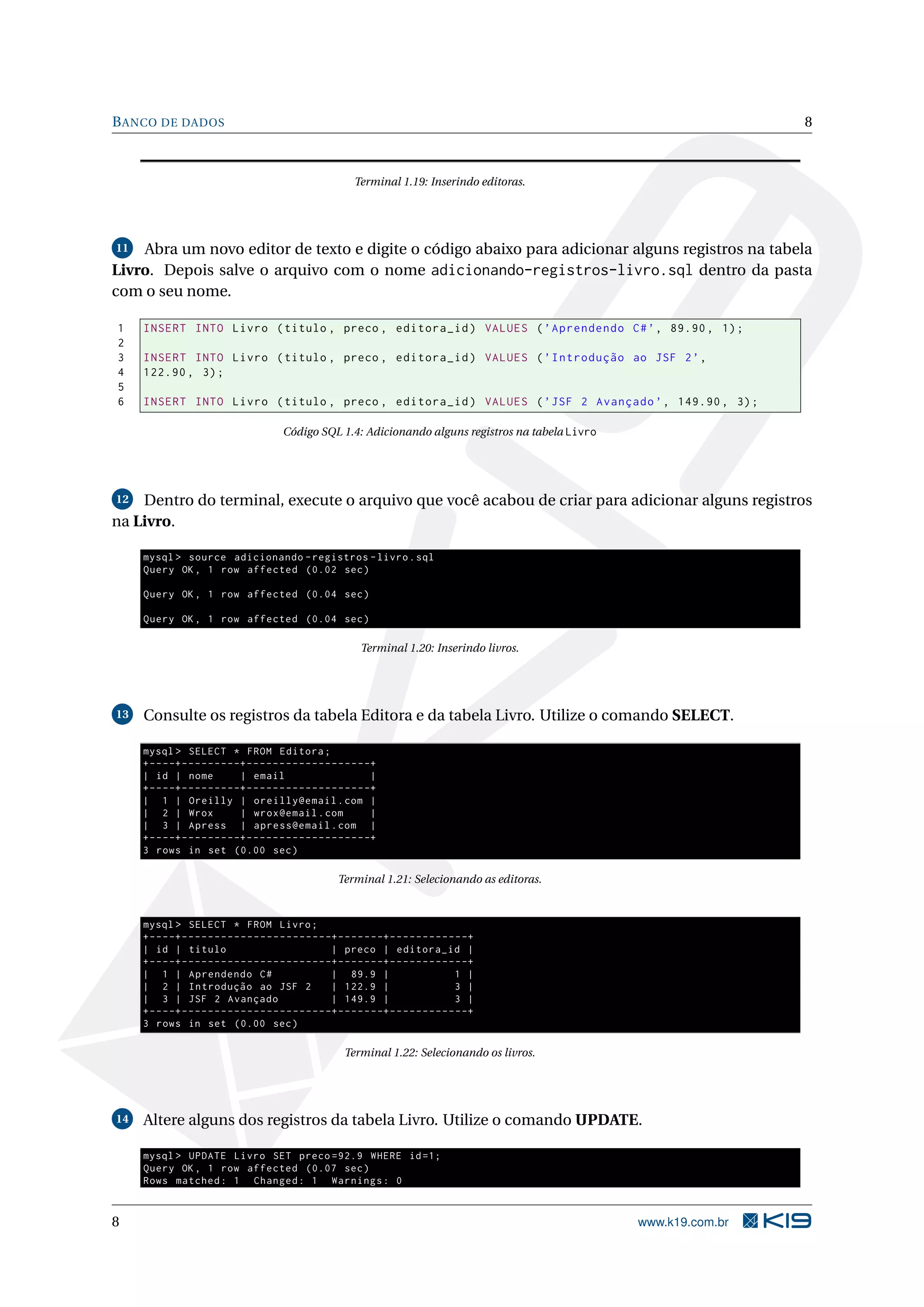 B ANCO DE DADOS                                                                                                               8



                                                                  Terminal 1.19: Inserindo editoras.




11  Abra um novo editor de texto e digite o código abaixo para adicionar alguns registros na tabela
Livro. Depois salve o arquivo com o nome adicionando-registros-livro.sql dentro da pasta
com o seu nome.

1    INSERT INTO Livro ( titulo , preco , editora_id ) VALUES ( ’ Aprendendo C # ’ , 89.90 , 1) ;
2
3    INSERT INTO Livro ( titulo , preco , editora_id ) VALUES ( ’ Introdução ao JSF 2 ’ ,
4    122.90 , 3) ;
5
6    INSERT INTO Livro ( titulo , preco , editora_id ) VALUES ( ’ JSF 2 Avançado ’ , 149.90 , 3) ;

                                              Código SQL 1.4: Adicionando alguns registros na tabela Livro




12  Dentro do terminal, execute o arquivo que você acabou de criar para adicionar alguns registros
na Livro.

     mysql > source adicionando - registros - livro . sql
     Query OK , 1 row affected (0.02 sec )

     Query OK , 1 row affected (0.04 sec )

     Query OK , 1 row affected (0.04 sec )

                                                                    Terminal 1.20: Inserindo livros.




13   Consulte os registros da tabela Editora e da tabela Livro. Utilize o comando SELECT.

     mysql > SELECT * FROM Editora ;
     + - - - -+ - - - - - - - - -+ - - - - - - - - - - - - - - - - - - -+
     | id | nome                 | email                                |
     + - - - -+ - - - - - - - - -+ - - - - - - - - - - - - - - - - - - -+
     | 1 | Oreilly | oreilly@email . com |
     | 2 | Wrox                  | wrox@email . com                     |
     | 3 | Apress | apress@email . com |
     + - - - -+ - - - - - - - - -+ - - - - - - - - - - - - - - - - - - -+
     3 rows in set (0.00 sec )

                                                              Terminal 1.21: Selecionando as editoras.


     mysql > SELECT * FROM Livro ;
     + - - - -+ - - - - - - - - - - - - - - - - - - - - - - -+ - - - - - - -+ - - - - - - - - - - - -+
     | id | titulo                                           | preco | editora_id |
     + - - - -+ - - - - - - - - - - - - - - - - - - - - - - -+ - - - - - - -+ - - - - - - - - - - - -+
     | 1 | Aprendendo C #                                    | 89.9 |                             1 |
     | 2 | Introdução ao JSF 2                               | 122.9 |                            3 |
     | 3 | JSF 2 Avançado                                    | 149.9 |                            3 |
     + - - - -+ - - - - - - - - - - - - - - - - - - - - - - -+ - - - - - - -+ - - - - - - - - - - - -+
     3 rows in set (0.00 sec )

                                                                Terminal 1.22: Selecionando os livros.




14   Altere alguns dos registros da tabela Livro. Utilize o comando UPDATE.

     mysql > UPDATE Livro SET preco =92.9 WHERE id =1;
     Query OK , 1 row affected (0.07 sec )
     Rows matched : 1 Changed : 1 Warnings : 0


8                                                                                                            www.k19.com.br
 