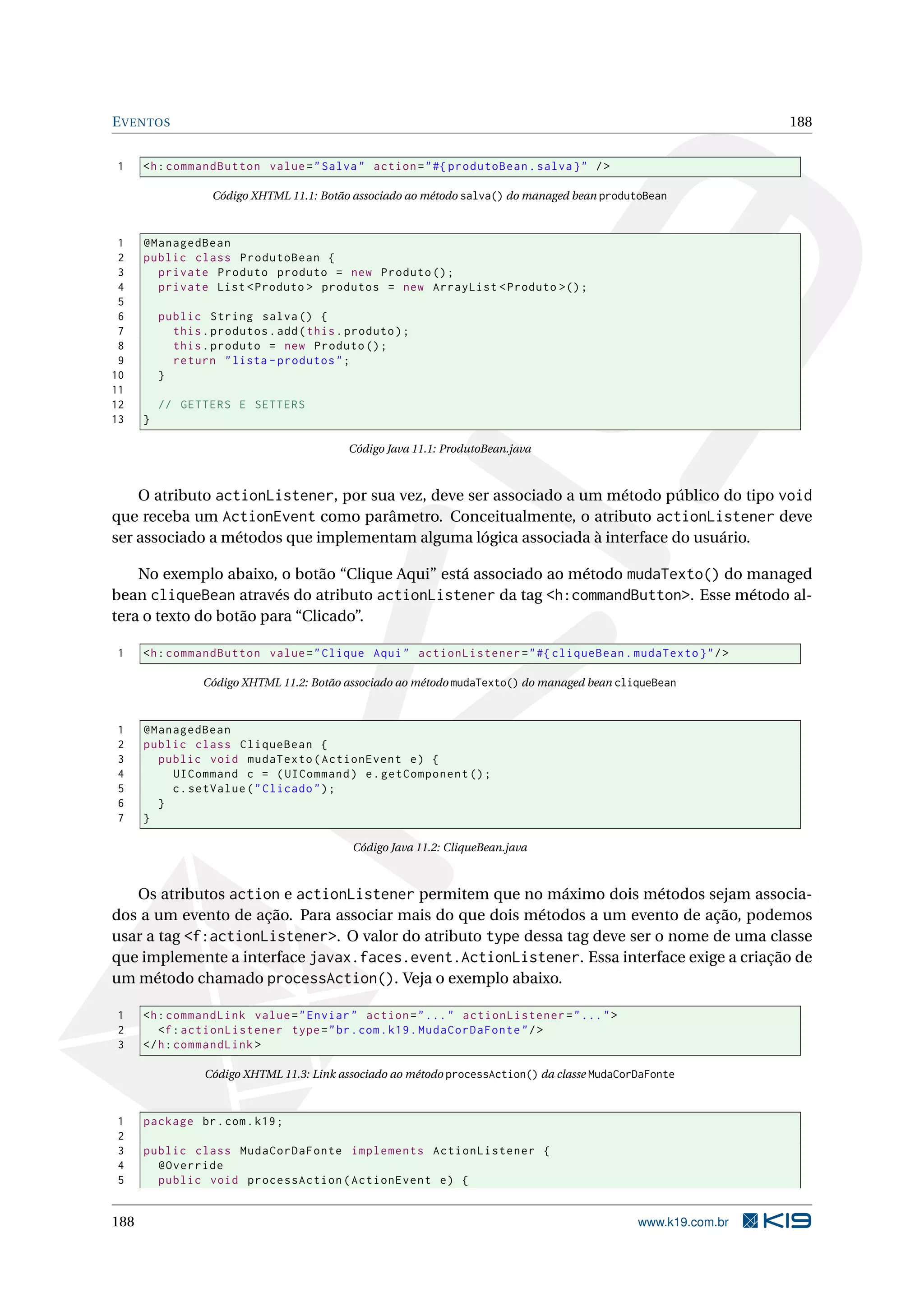 E VENTOS                                                                                                        188


1     <h : commandButton value = " Salva " action = " #{ produtoBean . salva } " / >

                   Código XHTML 11.1: Botão associado ao método salva() do managed bean produtoBean



 1    @ManagedBean
 2    public class ProdutoBean {
 3      private Produto produto = new Produto () ;
 4      private List < Produto > produtos = new ArrayList < Produto >() ;
 5
 6        public String salva () {
 7          this . produtos . add ( this . produto ) ;
 8          this . produto = new Produto () ;
 9          return " lista - produtos " ;
10        }
11
12        // GETTERS E SETTERS
13    }

                                           Código Java 11.1: ProdutoBean.java



    O atributo actionListener, por sua vez, deve ser associado a um método público do tipo void
que receba um ActionEvent como parâmetro. Conceitualmente, o atributo actionListener deve
ser associado a métodos que implementam alguma lógica associada à interface do usuário.

    No exemplo abaixo, o botão “Clique Aqui” está associado ao método mudaTexto() do managed
bean cliqueBean através do atributo actionListener da tag <h:commandButton>. Esse método al-
tera o texto do botão para “Clicado”.

1     <h : commandButton value = " Clique Aqui " actionListener = " #{ cliqueBean . mudaTexto } " / >

                 Código XHTML 11.2: Botão associado ao método mudaTexto() do managed bean cliqueBean



1     @ManagedBean
2     public class CliqueBean {
3       public void mudaTexto ( ActionEvent e ) {
4         UICommand c = ( UICommand ) e . getComponent () ;
5         c . setValue ( " Clicado " ) ;
6       }
7     }

                                            Código Java 11.2: CliqueBean.java



   Os atributos action e actionListener permitem que no máximo dois métodos sejam associa-
dos a um evento de ação. Para associar mais do que dois métodos a um evento de ação, podemos
usar a tag <f:actionListener>. O valor do atributo type dessa tag deve ser o nome de uma classe
que implemente a interface javax.faces.event.ActionListener. Essa interface exige a criação de
um método chamado processAction(). Veja o exemplo abaixo.

1     <h : commandLink value = " Enviar " action = " ... " actionListener = " ... " >
2        <f : actionListener type = " br . com . k19 . MudaCorDaFonte " / >
3     </ h : commandLink >

                  Código XHTML 11.3: Link associado ao método processAction() da classe MudaCorDaFonte



1     package br . com . k19 ;
2
3     public class MudaCorDaFonte implements ActionListener {
4       @Override
5       public void processAction ( ActionEvent e ) {


188                                                                                            www.k19.com.br
 