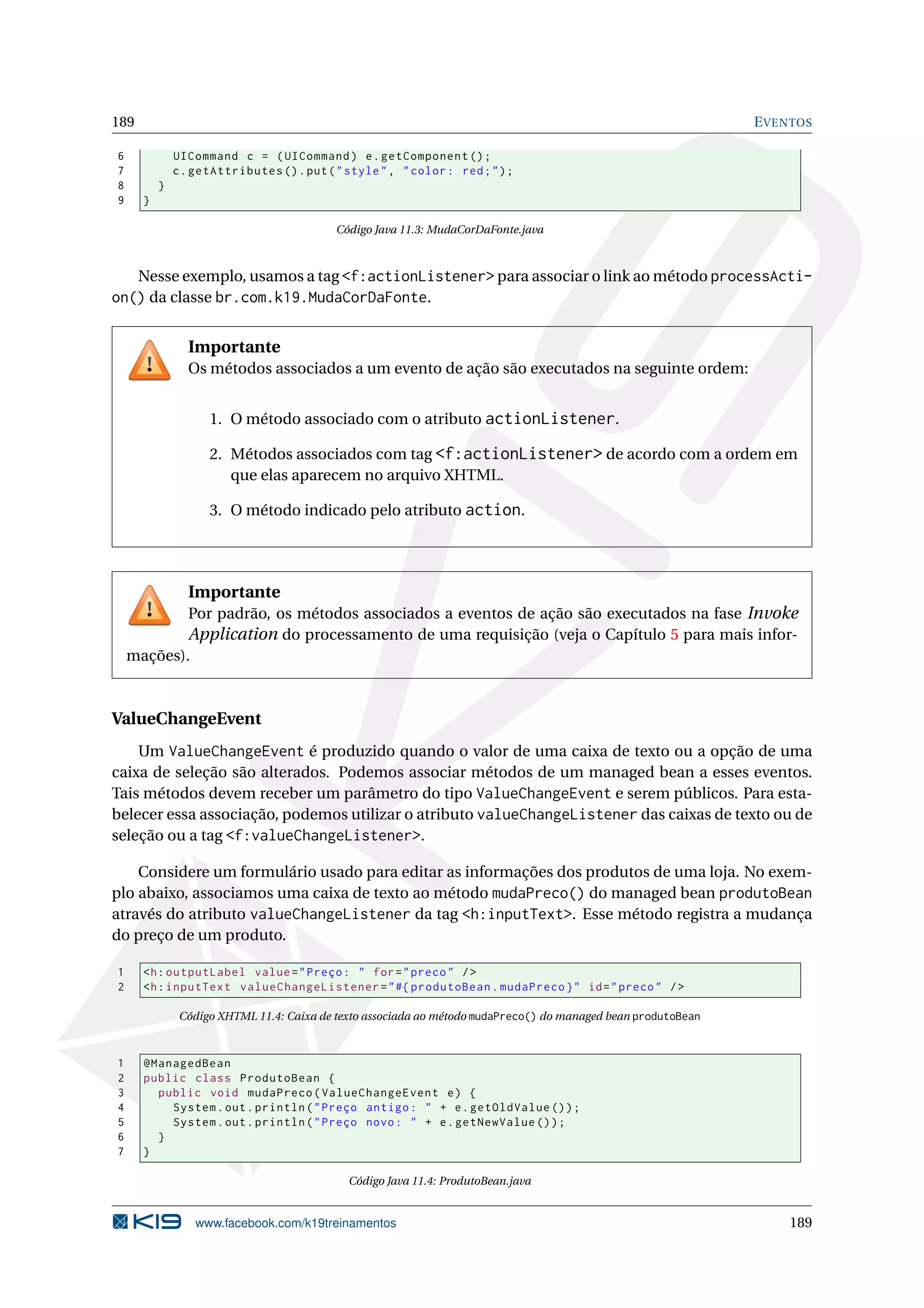 189                                                                                                            E VENTOS

6             UICommand c = ( UICommand ) e . getComponent () ;
7             c . getAttributes () . put ( " style " , " color : red ; " ) ;
8         }
9     }

                                           Código Java 11.3: MudaCorDaFonte.java



   Nesse exemplo, usamos a tag <f:actionListener> para associar o link ao método processActi-
on() da classe br.com.k19.MudaCorDaFonte.

                Importante
                Os métodos associados a um evento de ação são executados na seguinte ordem:


                    1. O método associado com o atributo actionListener.

                    2. Métodos associados com tag <f:actionListener> de acordo com a ordem em
                       que elas aparecem no arquivo XHTML.

                    3. O método indicado pelo atributo action.




                Importante
            Por padrão, os métodos associados a eventos de ação são executados na fase Invoke
            Application do processamento de uma requisição (veja o Capítulo 5 para mais infor-
    mações).



ValueChangeEvent
    Um ValueChangeEvent é produzido quando o valor de uma caixa de texto ou a opção de uma
caixa de seleção são alterados. Podemos associar métodos de um managed bean a esses eventos.
Tais métodos devem receber um parâmetro do tipo ValueChangeEvent e serem públicos. Para esta-
belecer essa associação, podemos utilizar o atributo valueChangeListener das caixas de texto ou de
seleção ou a tag <f:valueChangeListener>.

    Considere um formulário usado para editar as informações dos produtos de uma loja. No exem-
plo abaixo, associamos uma caixa de texto ao método mudaPreco() do managed bean produtoBean
através do atributo valueChangeListener da tag <h:inputText>. Esse método registra a mudança
do preço de um produto.

1     <h : outputLabel value = " Preço : " for = " preco " / >
2     <h : inputText valueChangeListener = " #{ produtoBean . mudaPreco } " id = " preco " / >

               Código XHTML 11.4: Caixa de texto associada ao método mudaPreco() do managed bean produtoBean



1     @ManagedBean
2     public class ProdutoBean {
3       public void mudaPreco ( ValueChangeEvent e ) {
4         System . out . println ( " Preço antigo : " + e . getOldValue () ) ;
5         System . out . println ( " Preço novo : " + e . getNewValue () ) ;
6       }
7     }

                                             Código Java 11.4: ProdutoBean.java


                  www.facebook.com/k19treinamentos                                                                 189
 