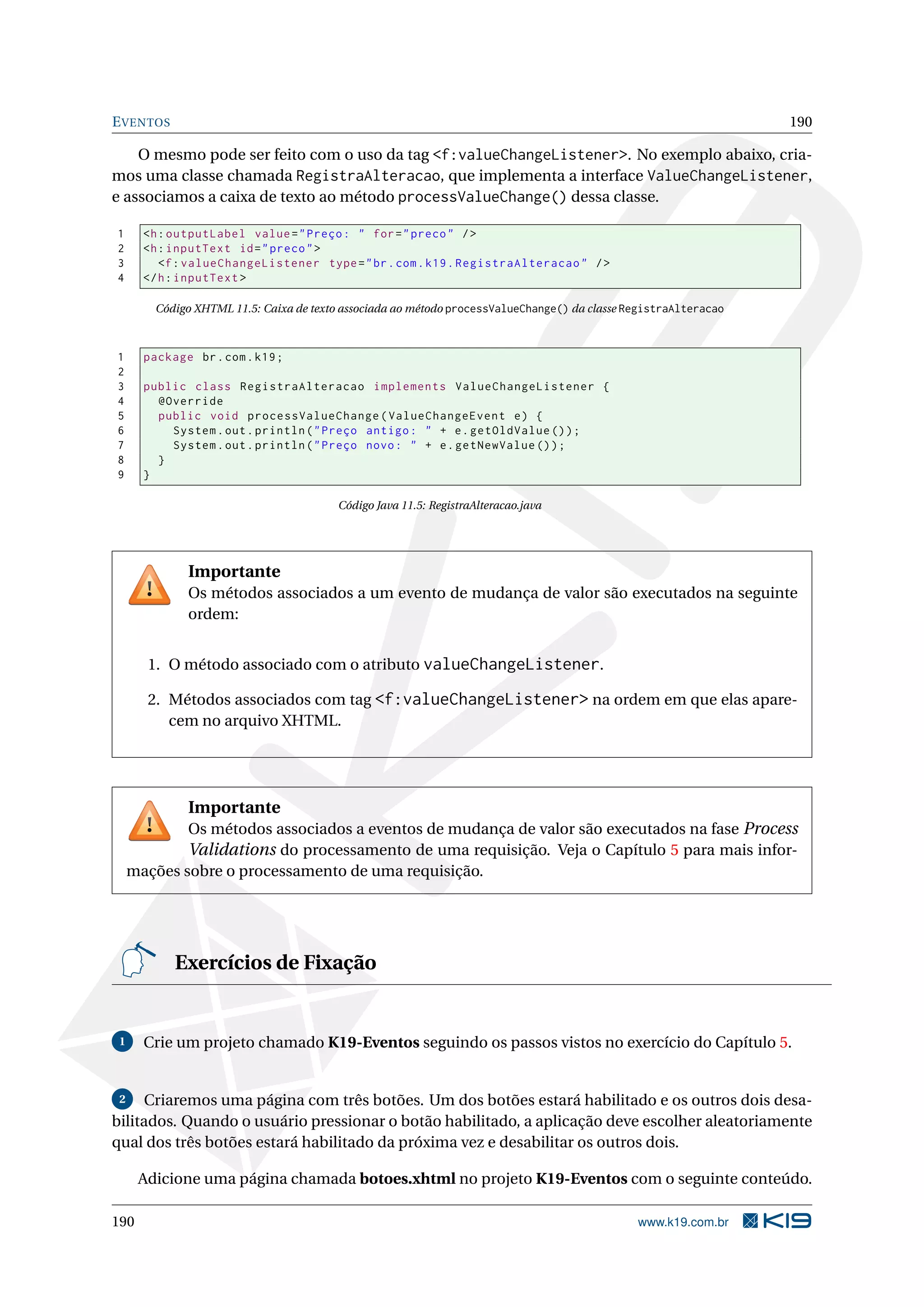 E VENTOS                                                                                                         190

    O mesmo pode ser feito com o uso da tag <f:valueChangeListener>. No exemplo abaixo, cria-
mos uma classe chamada RegistraAlteracao, que implementa a interface ValueChangeListener,
e associamos a caixa de texto ao método processValueChange() dessa classe.

1      <h : outputLabel value = " Preço : " for = " preco " / >
2      <h : inputText id = " preco " >
3         <f : valueChangeListener type = " br . com . k19 . RegistraAlteracao " / >
4      </ h : inputText >

        Código XHTML 11.5: Caixa de texto associada ao método processValueChange() da classe RegistraAlteracao



1      package br . com . k19 ;
2
3      public class RegistraAlteracao implements ValueChangeListener {
4        @Override
5        public void processValueChange ( ValueChangeEvent e ) {
6          System . out . println ( " Preço antigo : " + e . getOldValue () ) ;
7          System . out . println ( " Preço novo : " + e . getNewValue () ) ;
8        }
9      }

                                        Código Java 11.5: RegistraAlteracao.java




              Importante
              Os métodos associados a um evento de mudança de valor são executados na seguinte
              ordem:


       1. O método associado com o atributo valueChangeListener.

       2. Métodos associados com tag <f:valueChangeListener> na ordem em que elas apare-
          cem no arquivo XHTML.




              Importante
             Os métodos associados a eventos de mudança de valor são executados na fase Process
             Validations do processamento de uma requisição. Veja o Capítulo 5 para mais infor-
     mações sobre o processamento de uma requisição.




            Exercícios de Fixação


 1     Crie um projeto chamado K19-Eventos seguindo os passos vistos no exercício do Capítulo 5.


 2   Criaremos uma página com três botões. Um dos botões estará habilitado e os outros dois desa-
bilitados. Quando o usuário pressionar o botão habilitado, a aplicação deve escolher aleatoriamente
qual dos três botões estará habilitado da próxima vez e desabilitar os outros dois.

      Adicione uma página chamada botoes.xhtml no projeto K19-Eventos com o seguinte conteúdo.

190                                                                                           www.k19.com.br
 