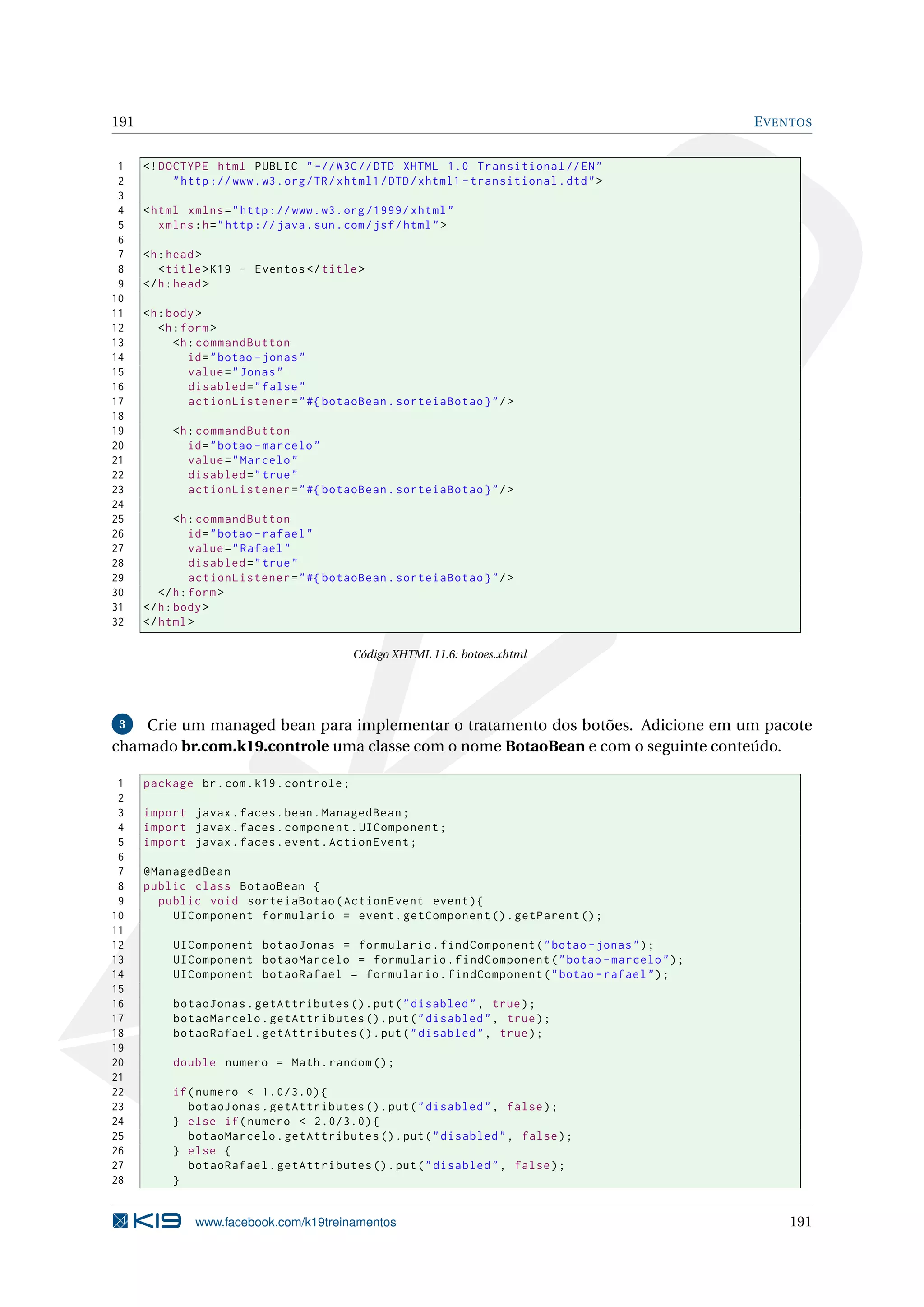 191                                                                                          E VENTOS


 1    <! DOCTYPE html PUBLIC " -// W3C // DTD XHTML 1.0 Transitional // EN "
 2         " http :// www . w3 . org / TR / xhtml1 / DTD / xhtml1 - transitional . dtd " >
 3
 4    < html xmlns = " http :// www . w3 . org /1999/ xhtml "
 5       xmlns : h = " http :// java . sun . com / jsf / html " >
 6
 7    <h : head >
 8       < title > K19 - Eventos </ title >
 9    </ h : head >
10
11    <h : body >
12       <h : form >
13          <h : commandButton
14             id = " botao - jonas "
15             value = " Jonas "
16             disabled = " false "
17             actionListener = " #{ botaoBean . sorteiaBotao } " / >
18
19         <h : commandButton
20            id = " botao - marcelo "
21            value = " Marcelo "
22            disabled = " true "
23            actionListener = " #{ botaoBean . sorteiaBotao } " / >
24
25           <h : commandButton
26              id = " botao - rafael "
27              value = " Rafael "
28              disabled = " true "
29              actionListener = " #{ botaoBean . sorteiaBotao } " / >
30       </ h : form >
31    </ h : body >
32    </ html >

                                             Código XHTML 11.6: botoes.xhtml




 3  Crie um managed bean para implementar o tratamento dos botões. Adicione em um pacote
chamado br.com.k19.controle uma classe com o nome BotaoBean e com o seguinte conteúdo.

 1    package br . com . k19 . controle ;
 2
 3    import javax . faces . bean . ManagedBean ;
 4    import javax . faces . component . UIComponent ;
 5    import javax . faces . event . ActionEvent ;
 6
 7    @ManagedBean
 8    public class BotaoBean {
 9      public void sorteiaBotao ( ActionEvent event ) {
10        UIComponent formulario = event . getComponent () . getParent () ;
11
12         UIComponent botaoJonas = formulario . findComponent ( " botao - jonas " ) ;
13         UIComponent botaoMarcelo = formulario . findComponent ( " botao - marcelo " ) ;
14         UIComponent botaoRafael = formulario . findComponent ( " botao - rafael " ) ;
15
16         botaoJonas . getAttributes () . put ( " disabled " , true ) ;
17         botaoMarcelo . getAttributes () . put ( " disabled " , true ) ;
18         botaoRafael . getAttributes () . put ( " disabled " , true ) ;
19
20         double numero = Math . random () ;
21
22         if ( numero < 1.0/3.0) {
23            botaoJonas . getAttributes () . put ( " disabled " , false ) ;
24         } else if ( numero < 2.0/3.0) {
25            botaoMarcelo . getAttributes () . put ( " disabled " , false ) ;
26         } else {
27            botaoRafael . getAttributes () . put ( " disabled " , false ) ;
28         }


               www.facebook.com/k19treinamentos                                                  191
 