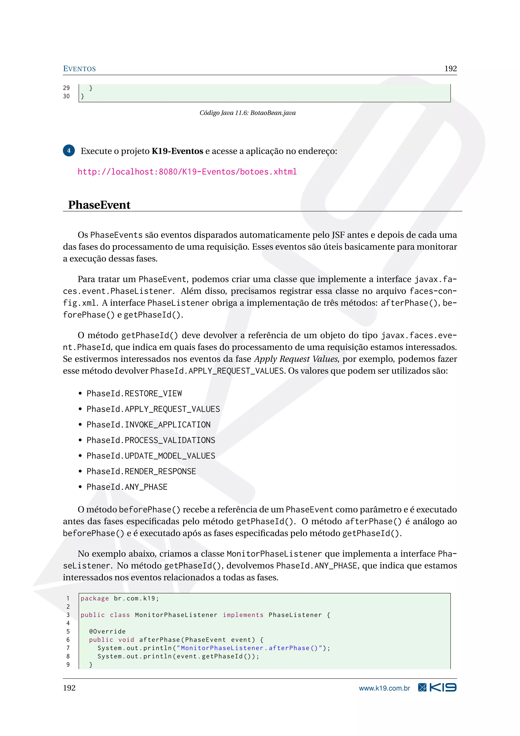 E VENTOS                                                                                             192

29        }
30    }

                                          Código Java 11.6: BotaoBean.java




 4    Execute o projeto K19-Eventos e acesse a aplicação no endereço:

      http://localhost:8080/K19-Eventos/botoes.xhtml


 PhaseEvent

    Os PhaseEvents são eventos disparados automaticamente pelo JSF antes e depois de cada uma
das fases do processamento de uma requisição. Esses eventos são úteis basicamente para monitorar
a execução dessas fases.

   Para tratar um PhaseEvent, podemos criar uma classe que implemente a interface javax.fa-
ces.event.PhaseListener. Além disso, precisamos registrar essa classe no arquivo faces-con-
fig.xml. A interface PhaseListener obriga a implementação de três métodos: afterPhase(), be-
forePhase() e getPhaseId().

    O método getPhaseId() deve devolver a referência de um objeto do tipo javax.faces.eve-
nt.PhaseId, que indica em quais fases do processamento de uma requisição estamos interessados.
Se estivermos interessados nos eventos da fase Apply Request Values, por exemplo, podemos fazer
esse método devolver PhaseId.APPLY_REQUEST_VALUES. Os valores que podem ser utilizados são:

      • PhaseId.RESTORE_VIEW
      • PhaseId.APPLY_REQUEST_VALUES
      • PhaseId.INVOKE_APPLICATION
      • PhaseId.PROCESS_VALIDATIONS
      • PhaseId.UPDATE_MODEL_VALUES
      • PhaseId.RENDER_RESPONSE
      • PhaseId.ANY_PHASE

   O método beforePhase() recebe a referência de um PhaseEvent como parâmetro e é executado
antes das fases especiﬁcadas pelo método getPhaseId(). O método afterPhase() é análogo ao
beforePhase() e é executado após as fases especiﬁcadas pelo método getPhaseId().

   No exemplo abaixo, criamos a classe MonitorPhaseListener que implementa a interface Pha-
seListener. No método getPhaseId(), devolvemos PhaseId.ANY_PHASE, que indica que estamos
interessados nos eventos relacionados a todas as fases.

1     package br . com . k19 ;
2
3     public class MonitorPhaseListener implements PhaseListener {
4
5         @Override
6         public void afterPhase ( PhaseEvent event ) {
7           System . out . println ( " MonitorPhaseListener . afterPhase () " ) ;
8           System . out . println ( event . getPhaseId () ) ;
9         }


192                                                                                 www.k19.com.br
 