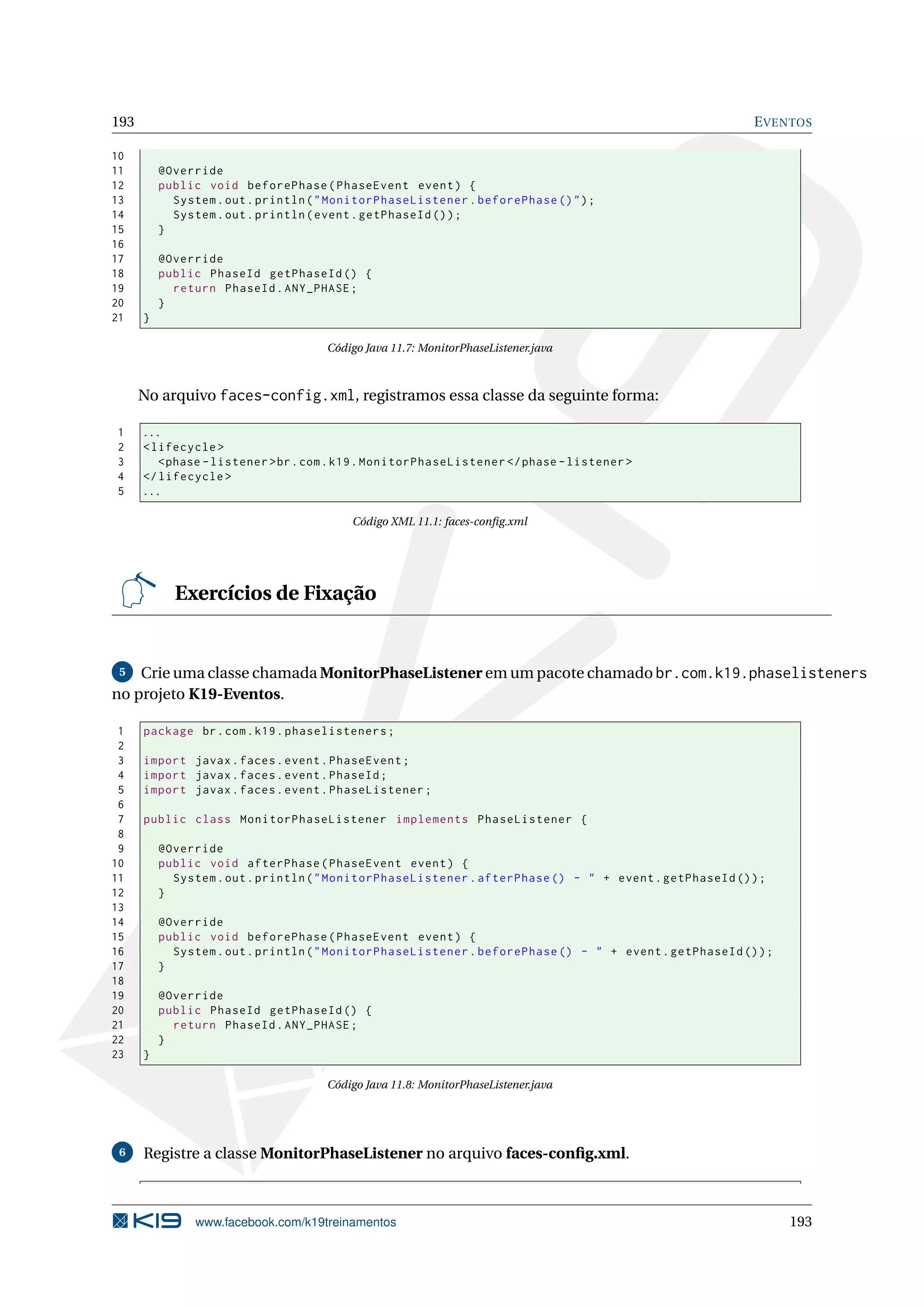 193                                                                                                      E VENTOS

10
11        @Override
12        public void beforePhase ( PhaseEvent event ) {
13          System . out . println ( " MonitorPhaseListener . beforePhase () " ) ;
14          System . out . println ( event . getPhaseId () ) ;
15        }
16
17        @Override
18        public PhaseId getPhaseId () {
19          return PhaseId . ANY_PHASE ;
20        }
21    }

                                     Código Java 11.7: MonitorPhaseListener.java



      No arquivo faces-config.xml, registramos essa classe da seguinte forma:

1     ...
2     < lifecycle >
3        < phase - listener > br . com . k19 . MonitorPhaseListener </ phase - listener >
4     </ lifecycle >
5     ...

                                          Código XML 11.1: faces-conﬁg.xml




            Exercícios de Fixação


 5  Crie uma classe chamada MonitorPhaseListener em um pacote chamado br.com.k19.phaselisteners
no projeto K19-Eventos.

 1    package br . com . k19 . phaselisteners ;
 2
 3    import javax . faces . event . PhaseEvent ;
 4    import javax . faces . event . PhaseId ;
 5    import javax . faces . event . PhaseListener ;
 6
 7    public class MonitorPhaseListener implements PhaseListener {
 8
 9        @Override
10        public void afterPhase ( PhaseEvent event ) {
11          System . out . println ( " MonitorPhaseListener . afterPhase () - " + event . getPhaseId () ) ;
12        }
13
14        @Override
15        public void beforePhase ( PhaseEvent event ) {
16          System . out . println ( " MonitorPhaseListener . beforePhase () - " + event . getPhaseId () ) ;
17        }
18
19        @Override
20        public PhaseId getPhaseId () {
21          return PhaseId . ANY_PHASE ;
22        }
23    }

                                     Código Java 11.8: MonitorPhaseListener.java




 6    Registre a classe MonitorPhaseListener no arquivo faces-conﬁg.xml.



                www.facebook.com/k19treinamentos                                                               193
 