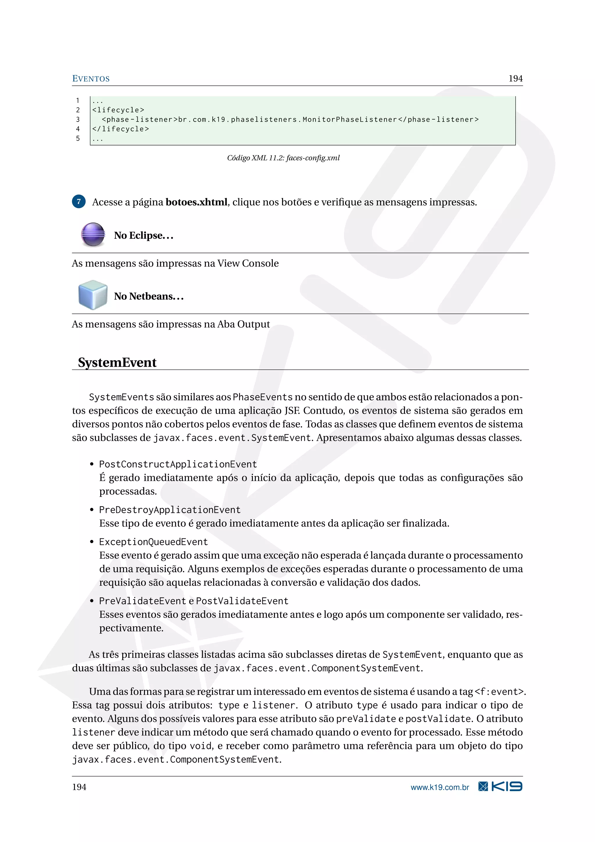E VENTOS                                                                                                     194

1     ...
2     < lifecycle >
3        < phase - listener > br . com . k19 . phaselisteners . MonitorPhaseListener </ phase - listener >
4     </ lifecycle >
5     ...

                                        Código XML 11.2: faces-conﬁg.xml




 7    Acesse a página botoes.xhtml, clique nos botões e veriﬁque as mensagens impressas.


           No Eclipse. . .

As mensagens são impressas na View Console


           No Netbeans. . .

As mensagens são impressas na Aba Output


 SystemEvent

    SystemEvents são similares aos PhaseEvents no sentido de que ambos estão relacionados a pon-
tos especíﬁcos de execução de uma aplicação JSF. Contudo, os eventos de sistema são gerados em
diversos pontos não cobertos pelos eventos de fase. Todas as classes que deﬁnem eventos de sistema
são subclasses de javax.faces.event.SystemEvent. Apresentamos abaixo algumas dessas classes.

      • PostConstructApplicationEvent
        É gerado imediatamente após o início da aplicação, depois que todas as conﬁgurações são
        processadas.
      • PreDestroyApplicationEvent
        Esse tipo de evento é gerado imediatamente antes da aplicação ser ﬁnalizada.
      • ExceptionQueuedEvent
        Esse evento é gerado assim que uma exceção não esperada é lançada durante o processamento
        de uma requisição. Alguns exemplos de exceções esperadas durante o processamento de uma
        requisição são aquelas relacionadas à conversão e validação dos dados.
      • PreValidateEvent e PostValidateEvent
        Esses eventos são gerados imediatamente antes e logo após um componente ser validado, res-
        pectivamente.

   As três primeiras classes listadas acima são subclasses diretas de SystemEvent, enquanto que as
duas últimas são subclasses de javax.faces.event.ComponentSystemEvent.

   Uma das formas para se registrar um interessado em eventos de sistema é usando a tag <f:event>.
Essa tag possui dois atributos: type e listener. O atributo type é usado para indicar o tipo de
evento. Alguns dos possíveis valores para esse atributo são preValidate e postValidate. O atributo
listener deve indicar um método que será chamado quando o evento for processado. Esse método
deve ser público, do tipo void, e receber como parâmetro uma referência para um objeto do tipo
javax.faces.event.ComponentSystemEvent.

194                                                                                     www.k19.com.br
 