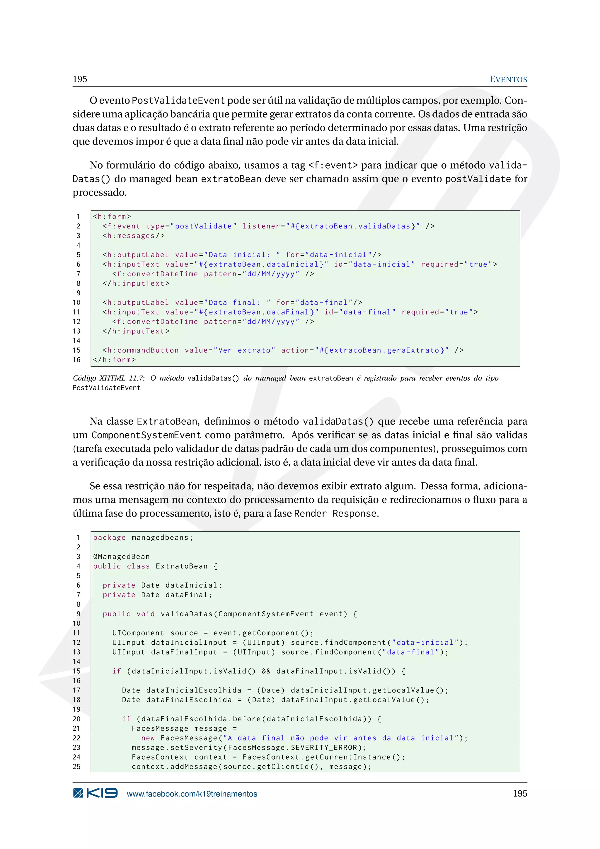195                                                                                                           E VENTOS

    O evento PostValidateEvent pode ser útil na validação de múltiplos campos, por exemplo. Con-
sidere uma aplicação bancária que permite gerar extratos da conta corrente. Os dados de entrada são
duas datas e o resultado é o extrato referente ao período determinado por essas datas. Uma restrição
que devemos impor é que a data ﬁnal não pode vir antes da data inicial.

   No formulário do código abaixo, usamos a tag <f:event> para indicar que o método valida-
Datas() do managed bean extratoBean deve ser chamado assim que o evento postValidate for
processado.

 1    <h : form >
 2       <f : event type = " postValidate " listener = " #{ extratoBean . validaDatas } " / >
 3       <h : messages / >
 4
 5      <h : outputLabel value = " Data inicial : " for = " data - inicial " / >
 6      <h : inputText value = " #{ extratoBean . dataInicial } " id = " data - inicial " required = " true " >
 7         <f : convertDateTime pattern = " dd / MM / yyyy " / >
 8      </ h : inputText >
 9
10      <h : outputLabel value = " Data final : " for = " data - final " / >
11      <h : inputText value = " #{ extratoBean . dataFinal } " id = " data - final " required = " true " >
12         <f : convertDateTime pattern = " dd / MM / yyyy " / >
13      </ h : inputText >
14
15       <h : commandButton value = " Ver extrato " action = " #{ extratoBean . geraExtrato } " / >
16    </ h : form >

Código XHTML 11.7: O método validaDatas() do managed bean extratoBean é registrado para receber eventos do tipo
PostValidateEvent



    Na classe ExtratoBean, deﬁnimos o método validaDatas() que recebe uma referência para
um ComponentSystemEvent como parâmetro. Após veriﬁcar se as datas inicial e ﬁnal são validas
(tarefa executada pelo validador de datas padrão de cada um dos componentes), prosseguimos com
a veriﬁcação da nossa restrição adicional, isto é, a data inicial deve vir antes da data ﬁnal.

    Se essa restrição não for respeitada, não devemos exibir extrato algum. Dessa forma, adiciona-
mos uma mensagem no contexto do processamento da requisição e redirecionamos o ﬂuxo para a
última fase do processamento, isto é, para a fase Render Response.

 1    package managedbeans ;
 2
 3    @ManagedBean
 4    public class ExtratoBean {
 5
 6      private Date dataInicial ;
 7      private Date dataFinal ;
 8
 9      public void validaDatas ( ComponentSystemEvent event ) {
10
11        UIComponent source = event . getComponent () ;
12        UIInput dataInicialInput = ( UIInput ) source . findComponent ( " data - inicial " ) ;
13        UIInput dataFinalInput = ( UIInput ) source . findComponent ( " data - final " ) ;
14
15        if ( dataInicialInput . isValid () && dataFinalInput . isValid () ) {
16
17           Date dataInicialEscolhida = ( Date ) dataInicialInput . getLocalValue () ;
18           Date dataFinalEscolhida = ( Date ) dataFinalInput . getLocalValue () ;
19
20           if ( dataFinalEscolhida . before ( dataInicialEscolhida ) ) {
21             FacesMessage message =
22                new FacesMessage ( " A data final não pode vir antes da data inicial " ) ;
23             message . setSeverity ( FacesMessage . SEVERITY_ERROR ) ;
24             FacesContext context = FacesContext . getCurrentInstance () ;
25             context . addMessage ( source . getClientId () , message ) ;


              www.facebook.com/k19treinamentos                                                                    195
 