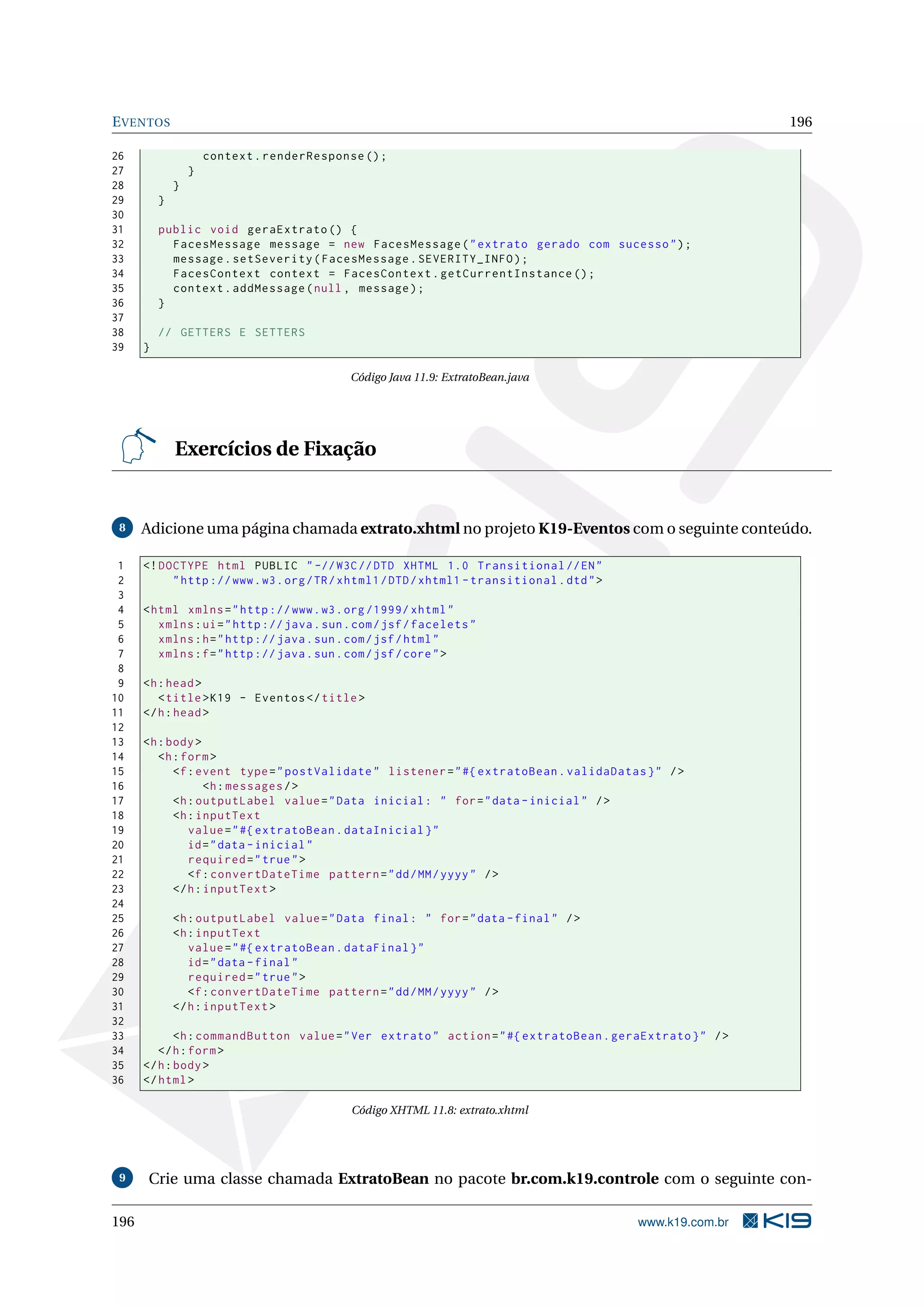 E VENTOS                                                                                                      196

26                    context . renderResponse () ;
27                }
28            }
29        }
30
31        public void geraExtrato () {
32          FacesMessage message = new FacesMessage ( " extrato gerado com sucesso " ) ;
33          message . setSeverity ( FacesMessage . SEVERITY_INFO ) ;
34          FacesContext context = FacesContext . getCurrentInstance () ;
35          context . addMessage ( null , message ) ;
36        }
37
38        // GETTERS E SETTERS
39    }

                                             Código Java 11.9: ExtratoBean.java




              Exercícios de Fixação


 8    Adicione uma página chamada extrato.xhtml no projeto K19-Eventos com o seguinte conteúdo.

 1    <! DOCTYPE html PUBLIC " -// W3C // DTD XHTML 1.0 Transitional // EN "
 2         " http :// www . w3 . org / TR / xhtml1 / DTD / xhtml1 - transitional . dtd " >
 3
 4    < html xmlns = " http :// www . w3 . org /1999/ xhtml "
 5       xmlns : ui = " http :// java . sun . com / jsf / facelets "
 6       xmlns : h = " http :// java . sun . com / jsf / html "
 7       xmlns : f = " http :// java . sun . com / jsf / core " >
 8
 9    <h : head >
10       < title > K19 - Eventos </ title >
11    </ h : head >
12
13    <h : body >
14       <h : form >
15          <f : event type = " postValidate " listener = " #{ extratoBean . validaDatas } " / >
16                 <h : messages / >
17          <h : outputLabel value = " Data inicial : " for = " data - inicial " / >
18          <h : inputText
19             value = " #{ extratoBean . dataInicial } "
20             id = " data - inicial "
21             required = " true " >
22             <f : convertDateTime pattern = " dd / MM / yyyy " / >
23          </ h : inputText >
24
25            <h : outputLabel value = " Data final : " for = " data - final " / >
26            <h : inputText
27               value = " #{ extratoBean . dataFinal } "
28               id = " data - final "
29               required = " true " >
30               <f : convertDateTime pattern = " dd / MM / yyyy " / >
31            </ h : inputText >
32
33           <h : commandButton value = " Ver extrato " action = " #{ extratoBean . geraExtrato } " / >
34       </ h : form >
35    </ h : body >
36    </ html >

                                             Código XHTML 11.8: extrato.xhtml




 9    Crie uma classe chamada ExtratoBean no pacote br.com.k19.controle com o seguinte con-

196                                                                                          www.k19.com.br
 