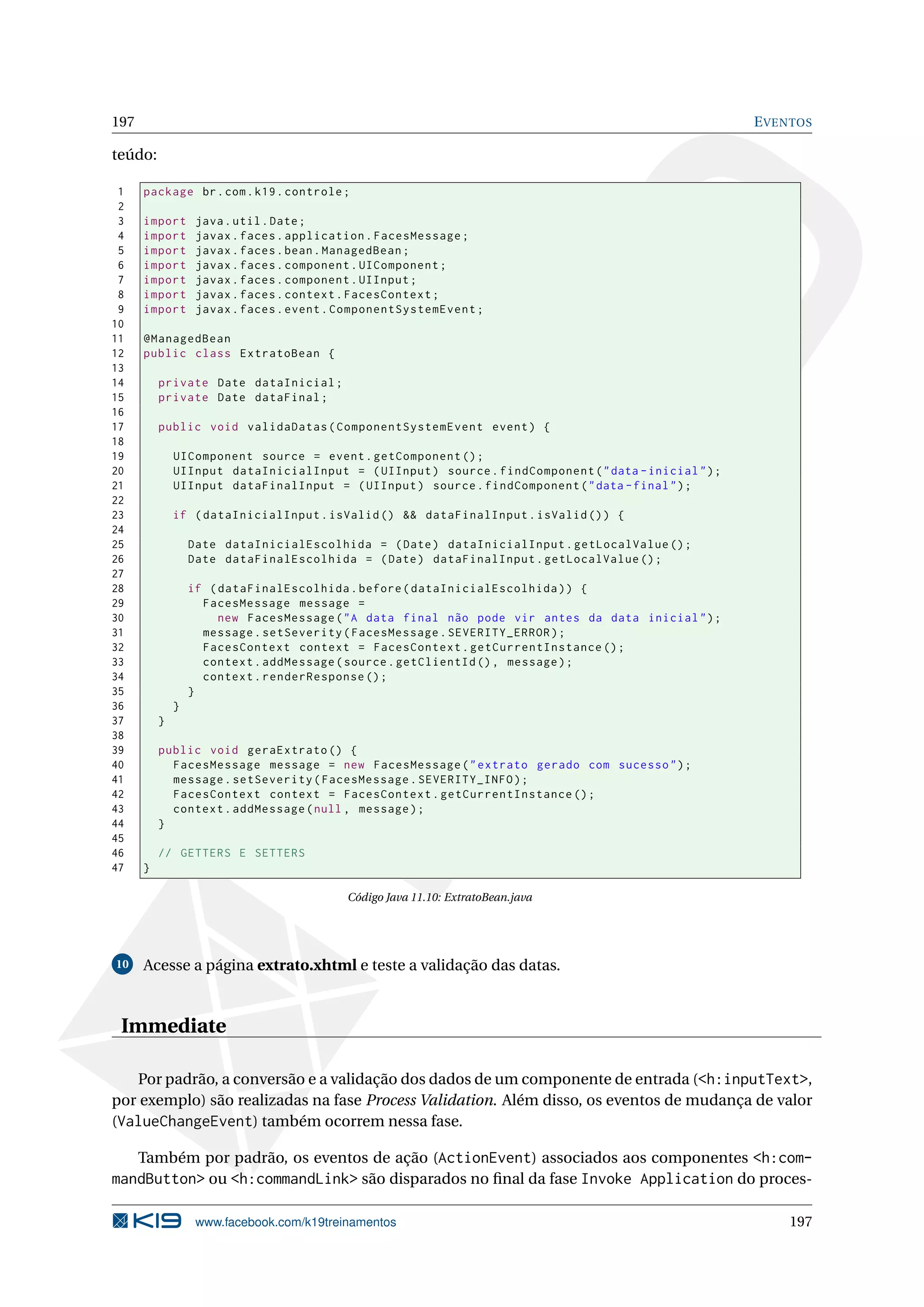 197                                                                                                    E VENTOS

teúdo:

 1    package br . com . k19 . controle ;
 2
 3    import       java . util . Date ;
 4    import       javax . faces . application . FacesMessage ;
 5    import       javax . faces . bean . ManagedBean ;
 6    import       javax . faces . component . UIComponent ;
 7    import       javax . faces . component . UIInput ;
 8    import       javax . faces . context . FacesContext ;
 9    import       javax . faces . event . ComponentSystemEvent ;
10
11    @ManagedBean
12    public class ExtratoBean {
13
14        private Date dataInicial ;
15        private Date dataFinal ;
16
17        public void validaDatas ( ComponentSystemEvent event ) {
18
19            UIComponent source = event . getComponent () ;
20            UIInput dataInicialInput = ( UIInput ) source . findComponent ( " data - inicial " ) ;
21            UIInput dataFinalInput = ( UIInput ) source . findComponent ( " data - final " ) ;
22
23            if ( dataInicialInput . isValid () && dataFinalInput . isValid () ) {
24
25                Date dataInicialEscolhida = ( Date ) dataInicialInput . getLocalValue () ;
26                Date dataFinalEscolhida = ( Date ) dataFinalInput . getLocalValue () ;
27
28                if ( dataFinalEscolhida . before ( dataInicialEscolhida ) ) {
29                  FacesMessage message =
30                     new FacesMessage ( " A data final não pode vir antes da data inicial " ) ;
31                  message . setSeverity ( FacesMessage . SEVERITY_ERROR ) ;
32                  FacesContext context = FacesContext . getCurrentInstance () ;
33                  context . addMessage ( source . getClientId () , message ) ;
34                  context . renderResponse () ;
35                }
36            }
37        }
38
39        public void geraExtrato () {
40          FacesMessage message = new FacesMessage ( " extrato gerado com sucesso " ) ;
41          message . setSeverity ( FacesMessage . SEVERITY_INFO ) ;
42          FacesContext context = FacesContext . getCurrentInstance () ;
43          context . addMessage ( null , message ) ;
44        }
45
46        // GETTERS E SETTERS
47    }

                                           Código Java 11.10: ExtratoBean.java




10    Acesse a página extrato.xhtml e teste a validação das datas.



 Immediate

   Por padrão, a conversão e a validação dos dados de um componente de entrada (<h:inputText>,
por exemplo) são realizadas na fase Process Validation. Além disso, os eventos de mudança de valor
(ValueChangeEvent) também ocorrem nessa fase.

   Também por padrão, os eventos de ação (ActionEvent) associados aos componentes <h:com-
mandButton> ou <h:commandLink> são disparados no ﬁnal da fase Invoke Application do proces-

                   www.facebook.com/k19treinamentos                                                        197
 