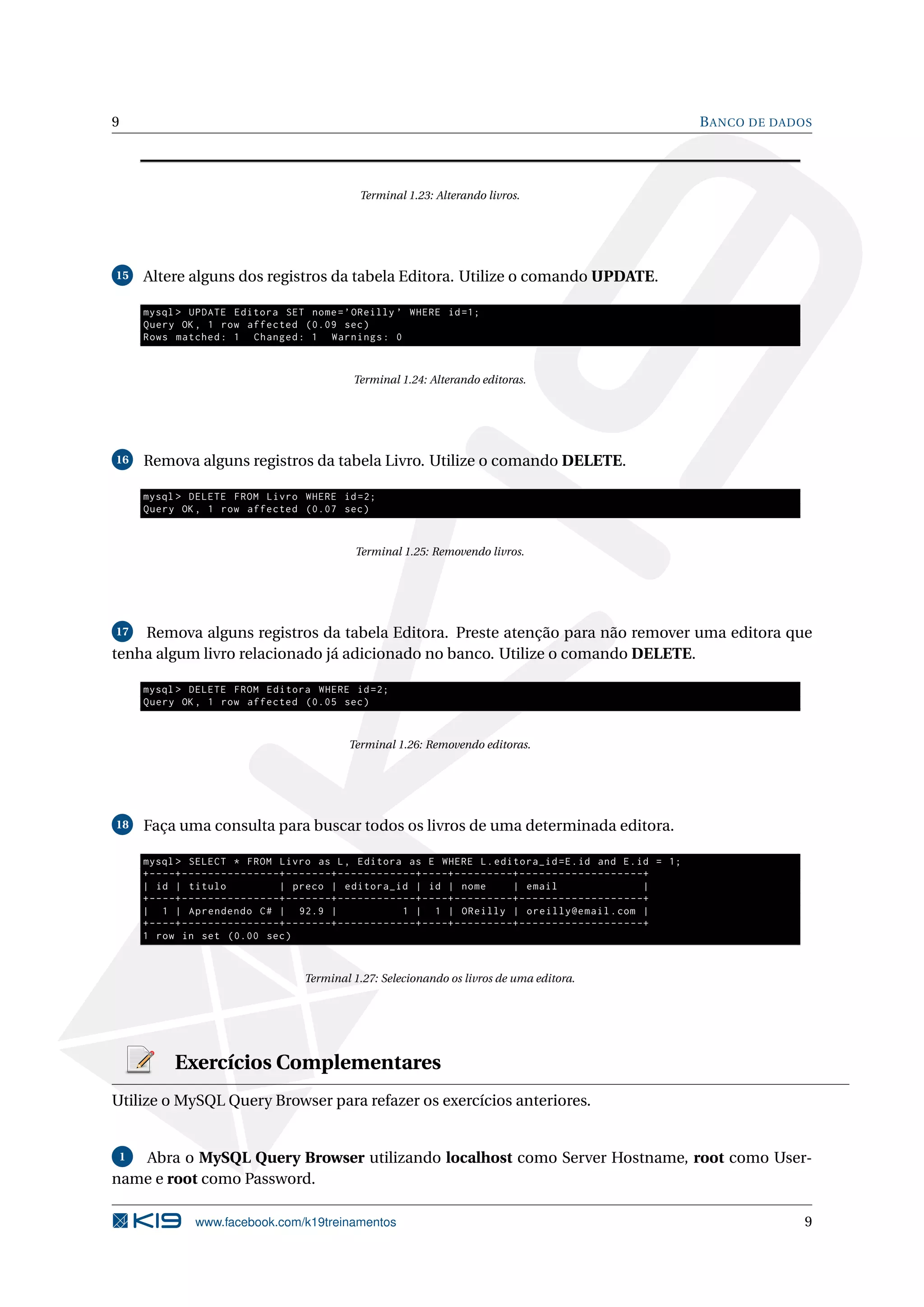 9                                                                                                                                                           B ANCO DE DADOS




                                                                Terminal 1.23: Alterando livros.




15   Altere alguns dos registros da tabela Editora. Utilize o comando UPDATE.

     mysql > UPDATE Editora SET nome = ’ OReilly ’ WHERE id =1;
     Query OK , 1 row affected (0.09 sec )
     Rows matched : 1 Changed : 1 Warnings : 0


                                                              Terminal 1.24: Alterando editoras.




16   Remova alguns registros da tabela Livro. Utilize o comando DELETE.

     mysql > DELETE FROM Livro WHERE id =2;
     Query OK , 1 row affected (0.07 sec )


                                                               Terminal 1.25: Removendo livros.




17  Remova alguns registros da tabela Editora. Preste atenção para não remover uma editora que
tenha algum livro relacionado já adicionado no banco. Utilize o comando DELETE.

     mysql > DELETE FROM Editora WHERE id =2;
     Query OK , 1 row affected (0.05 sec )


                                                             Terminal 1.26: Removendo editoras.




18   Faça uma consulta para buscar todos os livros de uma determinada editora.

     mysql > SELECT * FROM Livro as L , Editora as E WHERE L . editora_id = E . id and E . id = 1;
     + - - - -+ - - - - - - - - - - - - - - -+ - - - - - - -+ - - - - - - - - - - - -+ - - - -+ - - - - - - - - -+ - - - - - - - - - - - - - - - - - - -+
     | id | titulo                           | preco | editora_id | id | nome                                    | email                                |
     + - - - -+ - - - - - - - - - - - - - - -+ - - - - - - -+ - - - - - - - - - - - -+ - - - -+ - - - - - - - - -+ - - - - - - - - - - - - - - - - - - -+
     | 1 | Aprendendo C # | 92.9 |                                                1 | 1 | OReilly | oreilly@email . com |
     + - - - -+ - - - - - - - - - - - - - - -+ - - - - - - -+ - - - - - - - - - - - -+ - - - -+ - - - - - - - - -+ - - - - - - - - - - - - - - - - - - -+
     1 row in set (0.00 sec )


                                                 Terminal 1.27: Selecionando os livros de uma editora.




             Exercícios Complementares
Utilize o MySQL Query Browser para refazer os exercícios anteriores.


 1 Abra o MySQL Query Browser utilizando localhost como Server Hostname, root como User-
name e root como Password.

                   www.facebook.com/k19treinamentos                                                                                                                       9
 