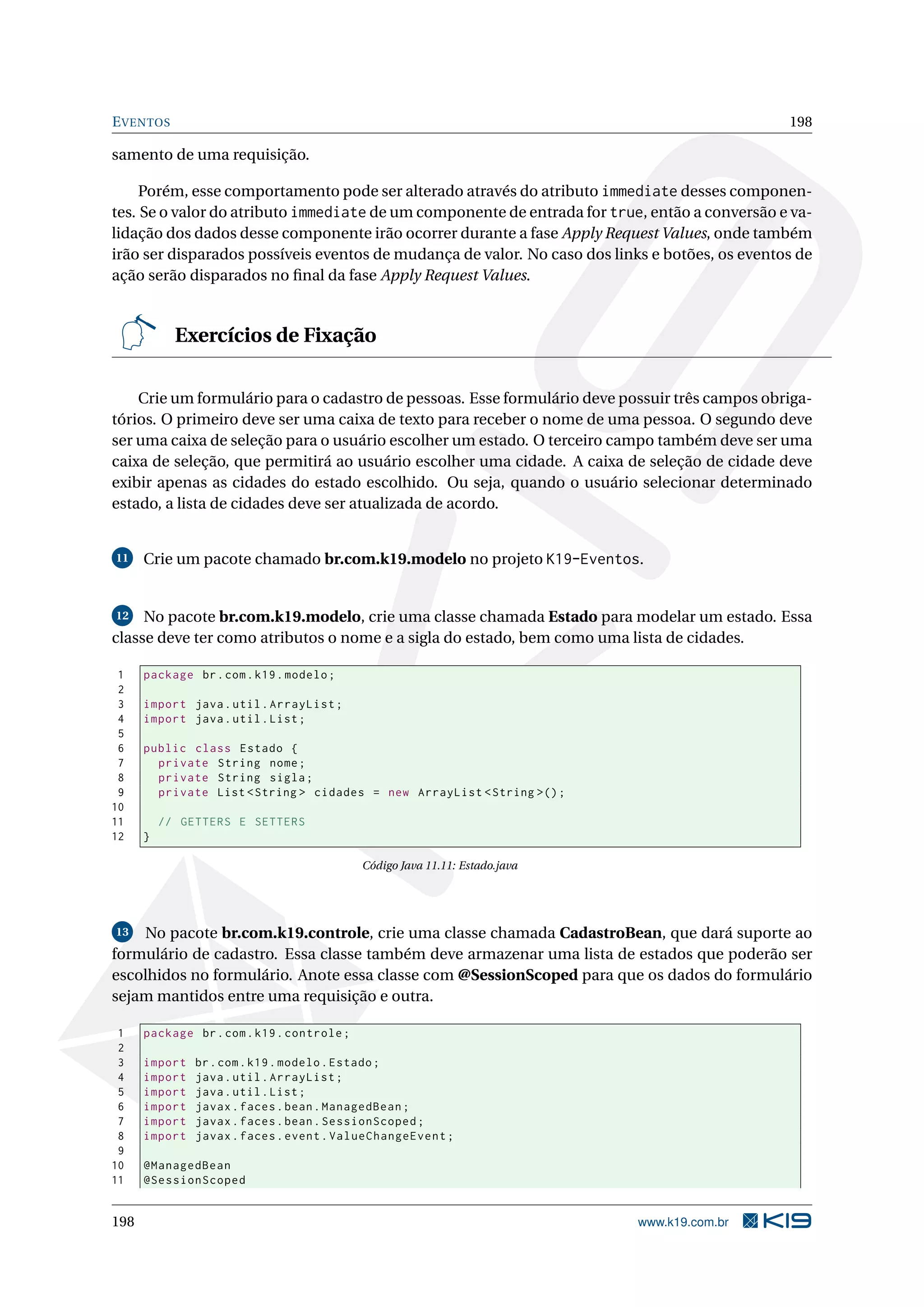 E VENTOS                                                                                        198

samento de uma requisição.

     Porém, esse comportamento pode ser alterado através do atributo immediate desses componen-
tes. Se o valor do atributo immediate de um componente de entrada for true, então a conversão e va-
lidação dos dados desse componente irão ocorrer durante a fase Apply Request Values, onde também
irão ser disparados possíveis eventos de mudança de valor. No caso dos links e botões, os eventos de
ação serão disparados no ﬁnal da fase Apply Request Values.


            Exercícios de Fixação

    Crie um formulário para o cadastro de pessoas. Esse formulário deve possuir três campos obriga-
tórios. O primeiro deve ser uma caixa de texto para receber o nome de uma pessoa. O segundo deve
ser uma caixa de seleção para o usuário escolher um estado. O terceiro campo também deve ser uma
caixa de seleção, que permitirá ao usuário escolher uma cidade. A caixa de seleção de cidade deve
exibir apenas as cidades do estado escolhido. Ou seja, quando o usuário selecionar determinado
estado, a lista de cidades deve ser atualizada de acordo.


11    Crie um pacote chamado br.com.k19.modelo no projeto K19-Eventos.


12   No pacote br.com.k19.modelo, crie uma classe chamada Estado para modelar um estado. Essa
classe deve ter como atributos o nome e a sigla do estado, bem como uma lista de cidades.

 1    package br . com . k19 . modelo ;
 2
 3    import java . util . ArrayList ;
 4    import java . util . List ;
 5
 6    public class Estado {
 7      private String nome ;
 8      private String sigla ;
 9      private List < String > cidades = new ArrayList < String >() ;
10
11        // GETTERS E SETTERS
12    }

                                            Código Java 11.11: Estado.java




13  No pacote br.com.k19.controle, crie uma classe chamada CadastroBean, que dará suporte ao
formulário de cadastro. Essa classe também deve armazenar uma lista de estados que poderão ser
escolhidos no formulário. Anote essa classe com @SessionScoped para que os dados do formulário
sejam mantidos entre uma requisição e outra.

 1    package br . com . k19 . controle ;
 2
 3    import   br . com . k19 . modelo . Estado ;
 4    import   java . util . ArrayList ;
 5    import   java . util . List ;
 6    import   javax . faces . bean . ManagedBean ;
 7    import   javax . faces . bean . SessionScoped ;
 8    import   javax . faces . event . ValueChangeEvent ;
 9
10    @ManagedBean
11    @SessionScoped


198                                                                          www.k19.com.br
 