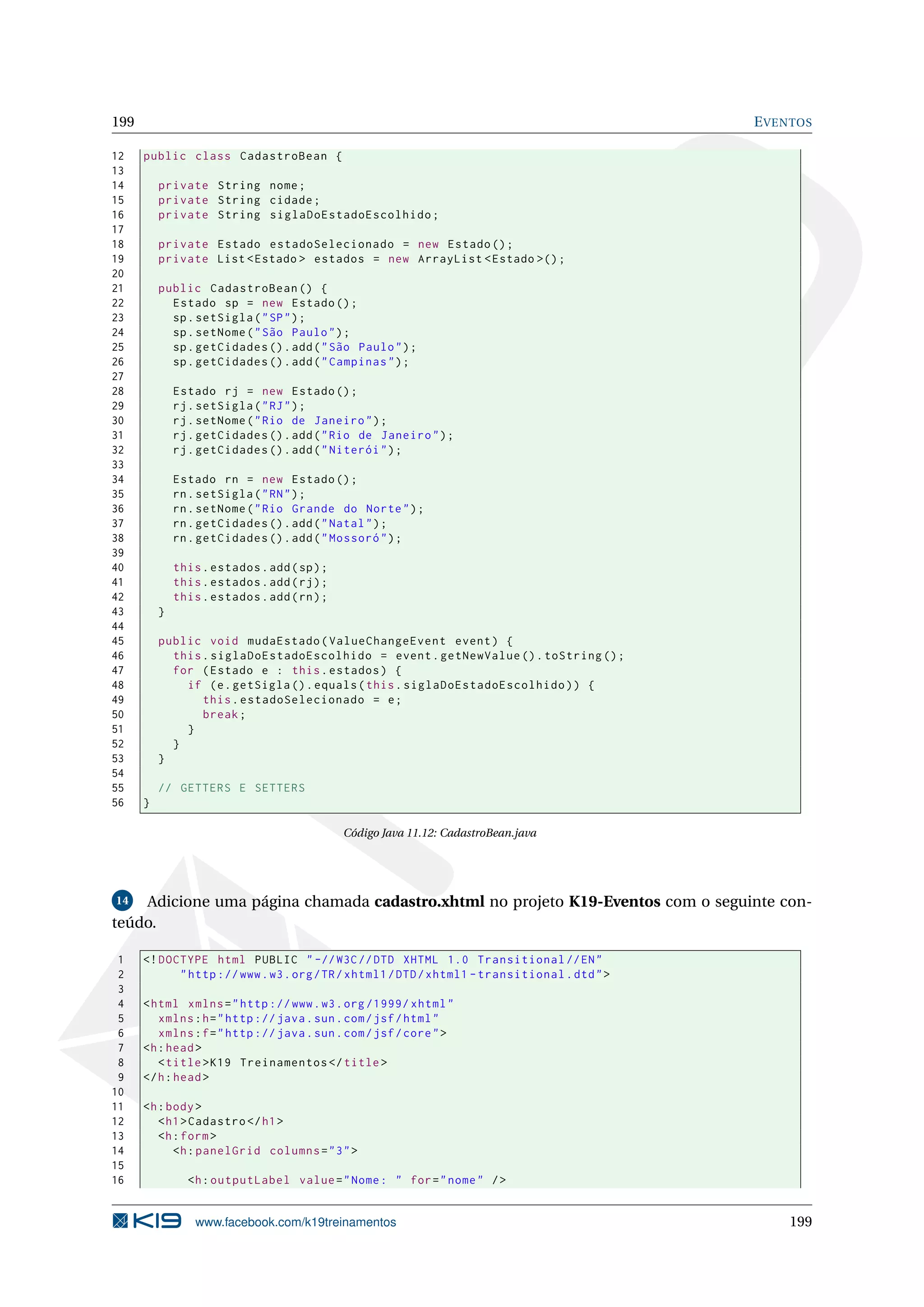 199                                                                                           E VENTOS

12    public class CadastroBean {
13
14        private String nome ;
15        private String cidade ;
16        private String siglaDoEstadoEscolhido ;
17
18        private Estado estadoSelecionado = new Estado () ;
19        private List < Estado > estados = new ArrayList < Estado >() ;
20
21        public CadastroBean () {
22          Estado sp = new Estado () ;
23          sp . setSigla ( " SP " ) ;
24          sp . setNome ( " São Paulo " ) ;
25          sp . getCidades () . add ( " São Paulo " ) ;
26          sp . getCidades () . add ( " Campinas " ) ;
27
28            Estado rj = new Estado () ;
29            rj . setSigla ( " RJ " ) ;
30            rj . setNome ( " Rio de Janeiro " ) ;
31            rj . getCidades () . add ( " Rio de Janeiro " ) ;
32            rj . getCidades () . add ( " Niterói " ) ;
33
34            Estado rn = new Estado () ;
35            rn . setSigla ( " RN " ) ;
36            rn . setNome ( " Rio Grande do Norte " ) ;
37            rn . getCidades () . add ( " Natal " ) ;
38            rn . getCidades () . add ( " Mossoró " ) ;
39
40            this . estados . add ( sp ) ;
41            this . estados . add ( rj ) ;
42            this . estados . add ( rn ) ;
43        }
44
45        public void mudaEstado ( ValueChangeEvent event ) {
46          this . siglaDoEstadoEscolhido = event . getNewValue () . toString () ;
47          for ( Estado e : this . estados ) {
48            if ( e . getSigla () . equals ( this . siglaDoEstadoEscolhido ) ) {
49               this . estadoSelecionado = e ;
50               break ;
51            }
52          }
53        }
54
55        // GETTERS E SETTERS
56    }

                                              Código Java 11.12: CadastroBean.java




14  Adicione uma página chamada cadastro.xhtml no projeto K19-Eventos com o seguinte con-
teúdo.

 1    <! DOCTYPE html PUBLIC " -// W3C // DTD XHTML 1.0 Transitional // EN "
 2          " http :// www . w3 . org / TR / xhtml1 / DTD / xhtml1 - transitional . dtd " >
 3
 4    < html xmlns = " http :// www . w3 . org /1999/ xhtml "
 5       xmlns : h = " http :// java . sun . com / jsf / html "
 6       xmlns : f = " http :// java . sun . com / jsf / core " >
 7    <h : head >
 8       < title > K19 Treinamentos </ title >
 9    </ h : head >
10
11    <h : body >
12       < h1 > Cadastro </ h1 >
13       <h : form >
14          <h : panelGrid columns = " 3 " >
15
16              <h : outputLabel value = " Nome : " for = " nome " / >


                  www.facebook.com/k19treinamentos                                                199
 