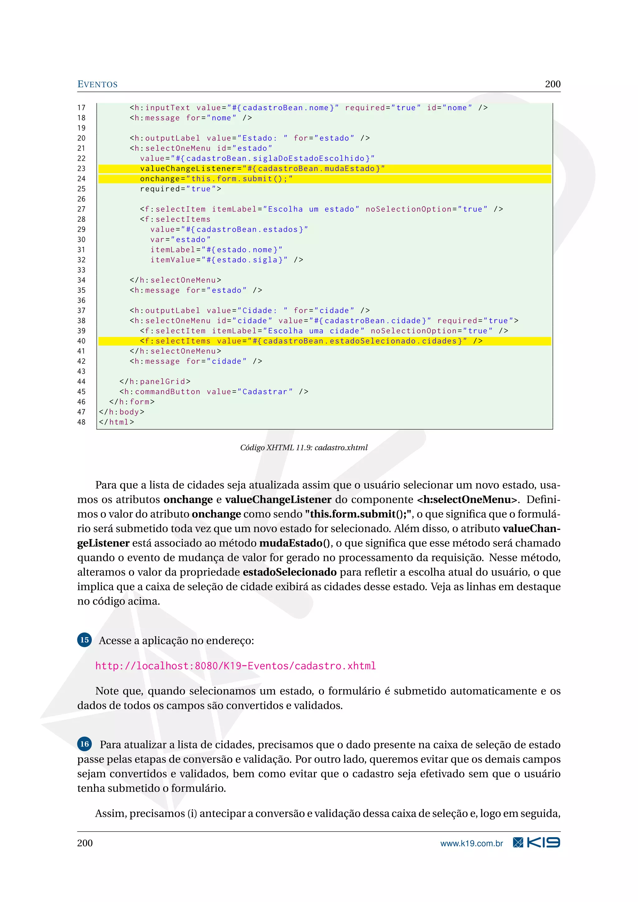 E VENTOS                                                                                                       200

17           <h : inputText value = " #{ cadastroBean . nome } " required = " true " id = " nome " / >
18           <h : message for = " nome " / >
19
20           <h : outputLabel value = " Estado : " for = " estado " / >
21           <h : selectOneMenu id = " estado "
22              value = " #{ cadastroBean . siglaDoEstadoEscolhido } "
23              valueChangeListener = " #{ cadastroBean . mudaEstado } "
24              onchange = " this . form . submit () ; "
25              required = " true " >
26
27             <f : selectItem itemLabel = " Escolha um estado " noSelectionOption = " true " / >
28             <f : selectItems
29                value = " #{ cadastroBean . estados } "
30                var = " estado "
31                itemLabel = " #{ estado . nome } "
32                itemValue = " #{ estado . sigla } " / >
33
34           </ h : selectOneMenu >
35           <h : message for = " estado " / >
36
37           <h : outputLabel value = " Cidade : " for = " cidade " / >
38           <h : selectOneMenu id = " cidade " value = " #{ cadastroBean . cidade } " required = " true " >
39              <f : selectItem itemLabel = " Escolha uma cidade " noSelectionOption = " true " / >
40              <f : selectItems value = " #{ cadastroBean . estadoSelecionado . cidades } " / >
41           </ h : selectOneMenu >
42           <h : message for = " cidade " / >
43
44           </ h : panelGrid >
45           <h : commandButton value = " Cadastrar " / >
46       </ h : form >
47    </ h : body >
48    </ html >

                                        Código XHTML 11.9: cadastro.xhtml



    Para que a lista de cidades seja atualizada assim que o usuário selecionar um novo estado, usa-
mos os atributos onchange e valueChangeListener do componente <h:selectOneMenu>. Deﬁni-
mos o valor do atributo onchange como sendo "this.form.submit();", o que signiﬁca que o formulá-
rio será submetido toda vez que um novo estado for selecionado. Além disso, o atributo valueChan-
geListener está associado ao método mudaEstado(), o que signiﬁca que esse método será chamado
quando o evento de mudança de valor for gerado no processamento da requisição. Nesse método,
alteramos o valor da propriedade estadoSelecionado para reﬂetir a escolha atual do usuário, o que
implica que a caixa de seleção de cidade exibirá as cidades desse estado. Veja as linhas em destaque
no código acima.


15    Acesse a aplicação no endereço:

      http://localhost:8080/K19-Eventos/cadastro.xhtml

   Note que, quando selecionamos um estado, o formulário é submetido automaticamente e os
dados de todos os campos são convertidos e validados.


 16 Para atualizar a lista de cidades, precisamos que o dado presente na caixa de seleção de estado

passe pelas etapas de conversão e validação. Por outro lado, queremos evitar que os demais campos
sejam convertidos e validados, bem como evitar que o cadastro seja efetivado sem que o usuário
tenha submetido o formulário.

      Assim, precisamos (i) antecipar a conversão e validação dessa caixa de seleção e, logo em seguida,

200                                                                                       www.k19.com.br
 