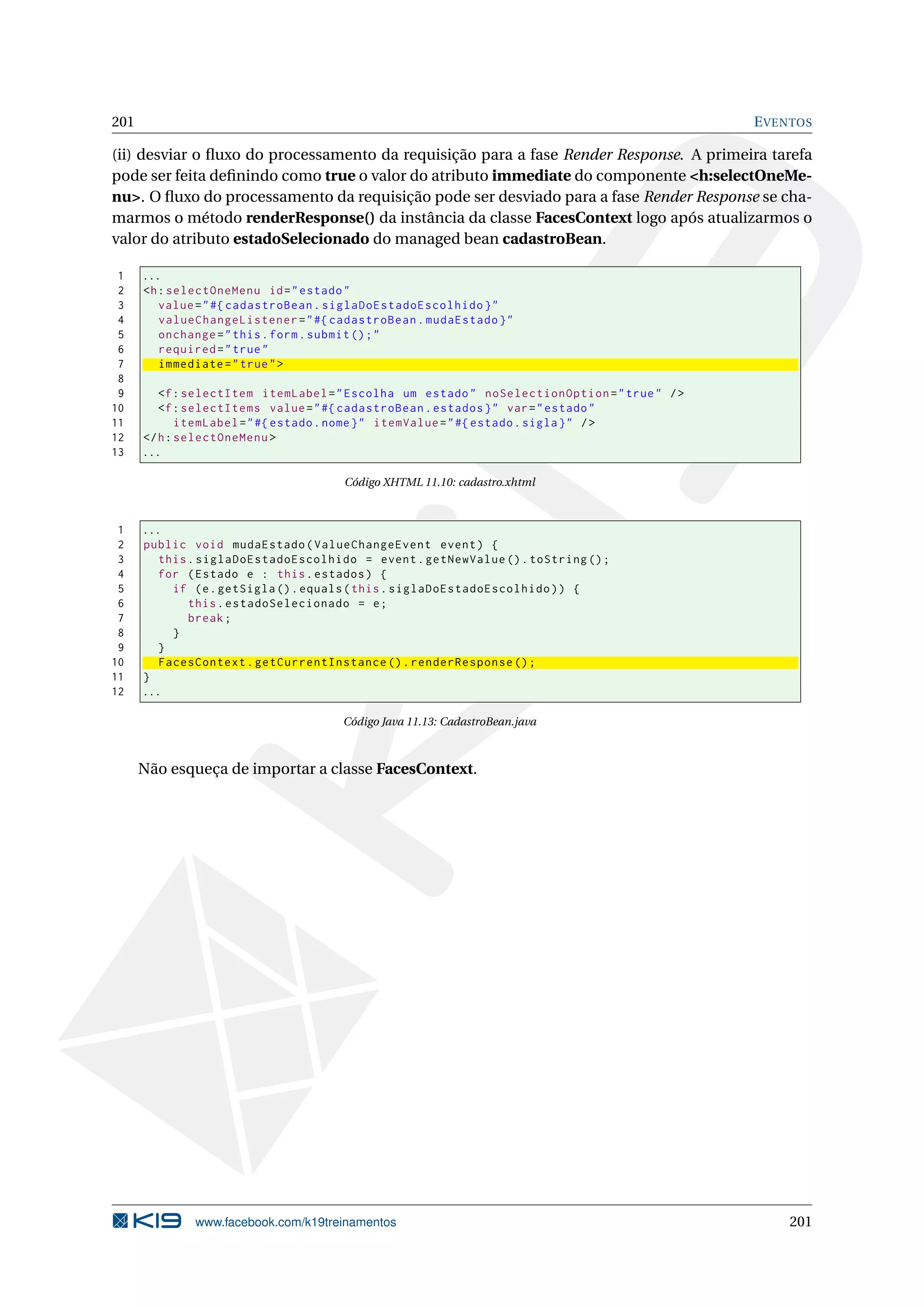 201                                                                                           E VENTOS

(ii) desviar o ﬂuxo do processamento da requisição para a fase Render Response. A primeira tarefa
pode ser feita deﬁnindo como true o valor do atributo immediate do componente <h:selectOneMe-
nu>. O ﬂuxo do processamento da requisição pode ser desviado para a fase Render Response se cha-
marmos o método renderResponse() da instância da classe FacesContext logo após atualizarmos o
valor do atributo estadoSelecionado do managed bean cadastroBean.

 1    ...
 2    <h : selectOneMenu id = " estado "
 3       value = " #{ cadastroBean . siglaDoEstadoEscolhido } "
 4       valueChangeListener = " #{ cadastroBean . mudaEstado } "
 5       onchange = " this . form . submit () ; "
 6       required = " true "
 7       immediate = " true " >
 8
 9       <f : selectItem itemLabel = " Escolha um estado " noSelectionOption = " true " / >
10       <f : selectItems value = " #{ cadastroBean . estados } " var = " estado "
11           itemLabel = " #{ estado . nome } " itemValue = " #{ estado . sigla } " / >
12    </ h : selectOneMenu >
13    ...

                                      Código XHTML 11.10: cadastro.xhtml



 1    ...
 2    public void mudaEstado ( ValueChangeEvent event ) {
 3       this . siglaDoEstadoEscolhido = event . getNewValue () . toString () ;
 4       for ( Estado e : this . estados ) {
 5         if ( e . getSigla () . equals ( this . siglaDoEstadoEscolhido ) ) {
 6            this . estadoSelecionado = e ;
 7            break ;
 8         }
 9       }
10       FacesContext . getCurrentInstance () . renderResponse () ;
11    }
12    ...

                                     Código Java 11.13: CadastroBean.java



      Não esqueça de importar a classe FacesContext.




              www.facebook.com/k19treinamentos                                                    201
 