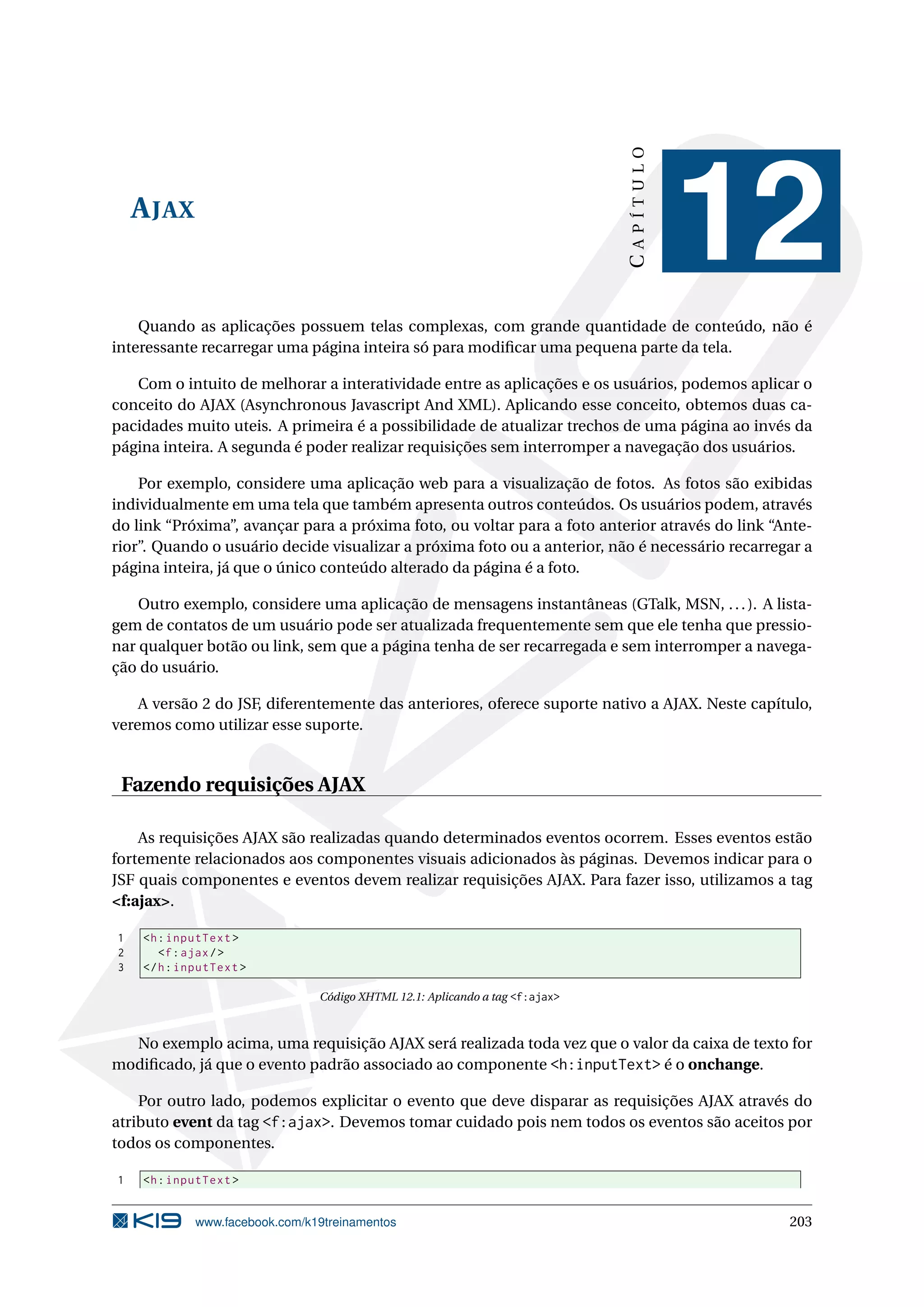 CAPÍTULO
    A JAX
                                                                                         12
    Quando as aplicações possuem telas complexas, com grande quantidade de conteúdo, não é
interessante recarregar uma página inteira só para modiﬁcar uma pequena parte da tela.

   Com o intuito de melhorar a interatividade entre as aplicações e os usuários, podemos aplicar o
conceito do AJAX (Asynchronous Javascript And XML). Aplicando esse conceito, obtemos duas ca-
pacidades muito uteis. A primeira é a possibilidade de atualizar trechos de uma página ao invés da
página inteira. A segunda é poder realizar requisições sem interromper a navegação dos usuários.

    Por exemplo, considere uma aplicação web para a visualização de fotos. As fotos são exibidas
individualmente em uma tela que também apresenta outros conteúdos. Os usuários podem, através
do link “Próxima”, avançar para a próxima foto, ou voltar para a foto anterior através do link “Ante-
rior”. Quando o usuário decide visualizar a próxima foto ou a anterior, não é necessário recarregar a
página inteira, já que o único conteúdo alterado da página é a foto.

    Outro exemplo, considere uma aplicação de mensagens instantâneas (GTalk, MSN, . . . ). A lista-
gem de contatos de um usuário pode ser atualizada frequentemente sem que ele tenha que pressio-
nar qualquer botão ou link, sem que a página tenha de ser recarregada e sem interromper a navega-
ção do usuário.

    A versão 2 do JSF, diferentemente das anteriores, oferece suporte nativo a AJAX. Neste capítulo,
veremos como utilizar esse suporte.


 Fazendo requisições AJAX

    As requisições AJAX são realizadas quando determinados eventos ocorrem. Esses eventos estão
fortemente relacionados aos componentes visuais adicionados às páginas. Devemos indicar para o
JSF quais componentes e eventos devem realizar requisições AJAX. Para fazer isso, utilizamos a tag
<f:ajax>.

1   <h : inputText >
2      <f : ajax / >
3   </ h : inputText >

                                Código XHTML 12.1: Aplicando a tag <f:ajax>



  No exemplo acima, uma requisição AJAX será realizada toda vez que o valor da caixa de texto for
modiﬁcado, já que o evento padrão associado ao componente <h:inputText> é o onchange.

    Por outro lado, podemos explicitar o evento que deve disparar as requisições AJAX através do
atributo event da tag <f:ajax>. Devemos tomar cuidado pois nem todos os eventos são aceitos por
todos os componentes.

1   <h : inputText >


             www.facebook.com/k19treinamentos                                                    203
 