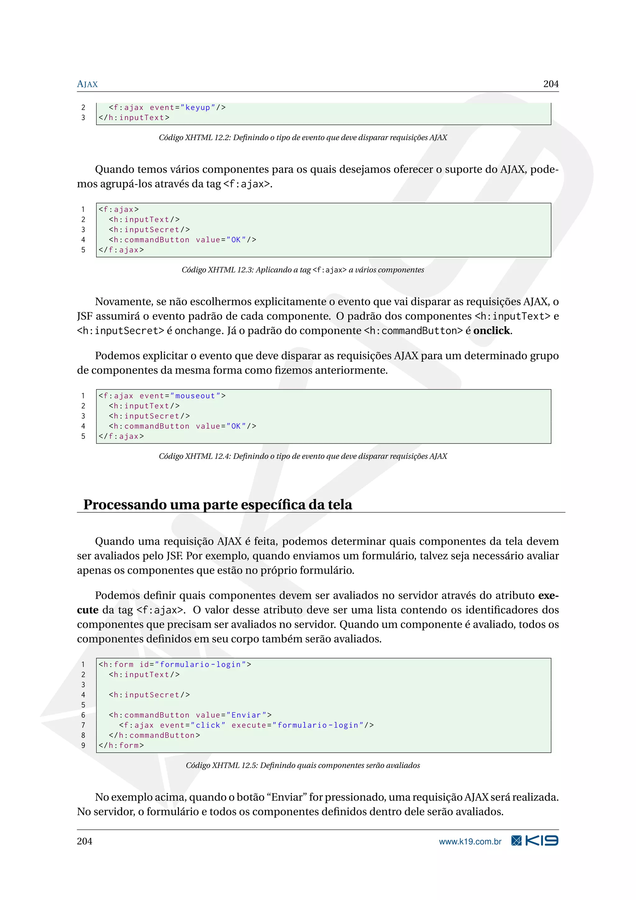 A JAX                                                                                                                204

2          <f : ajax event = " keyup " / >
3       </ h : inputText >

                        Código XHTML 12.2: Deﬁnindo o tipo de evento que deve disparar requisições AJAX



  Quando temos vários componentes para os quais desejamos oferecer o suporte do AJAX, pode-
mos agrupá-los através da tag <f:ajax>.

1       <f : ajax >
2          <h : inputText / >
3          <h : inputSecret / >
4          <h : commandButton value = " OK " / >
5       </ f : ajax >

                              Código XHTML 12.3: Aplicando a tag <f:ajax> a vários componentes



    Novamente, se não escolhermos explicitamente o evento que vai disparar as requisições AJAX, o
JSF assumirá o evento padrão de cada componente. O padrão dos componentes <h:inputText> e
<h:inputSecret> é onchange. Já o padrão do componente <h:commandButton> é onclick.

    Podemos explicitar o evento que deve disparar as requisições AJAX para um determinado grupo
de componentes da mesma forma como ﬁzemos anteriormente.

1       <f : ajax event = " mouseout " >
2          <h : inputText / >
3          <h : inputSecret / >
4          <h : commandButton value = " OK " / >
5       </ f : ajax >

                        Código XHTML 12.4: Deﬁnindo o tipo de evento que deve disparar requisições AJAX




 Processando uma parte especíﬁca da tela

    Quando uma requisição AJAX é feita, podemos determinar quais componentes da tela devem
ser avaliados pelo JSF. Por exemplo, quando enviamos um formulário, talvez seja necessário avaliar
apenas os componentes que estão no próprio formulário.

   Podemos deﬁnir quais componentes devem ser avaliados no servidor através do atributo exe-
cute da tag <f:ajax>. O valor desse atributo deve ser uma lista contendo os identiﬁcadores dos
componentes que precisam ser avaliados no servidor. Quando um componente é avaliado, todos os
componentes deﬁnidos em seu corpo também serão avaliados.

1       <h : form id = " formulario - login " >
2          <h : inputText / >
3
4         <h : inputSecret / >
5
6          <h : commandButton value = " Enviar " >
7              <f : ajax event = " click " execute = " formulario - login " / >
8          </ h : commandButton >
9       </ h : form >

                               Código XHTML 12.5: Deﬁnindo quais componentes serão avaliados



   No exemplo acima, quando o botão “Enviar” for pressionado, uma requisição AJAX será realizada.
No servidor, o formulário e todos os componentes deﬁnidos dentro dele serão avaliados.

204                                                                                                 www.k19.com.br
 