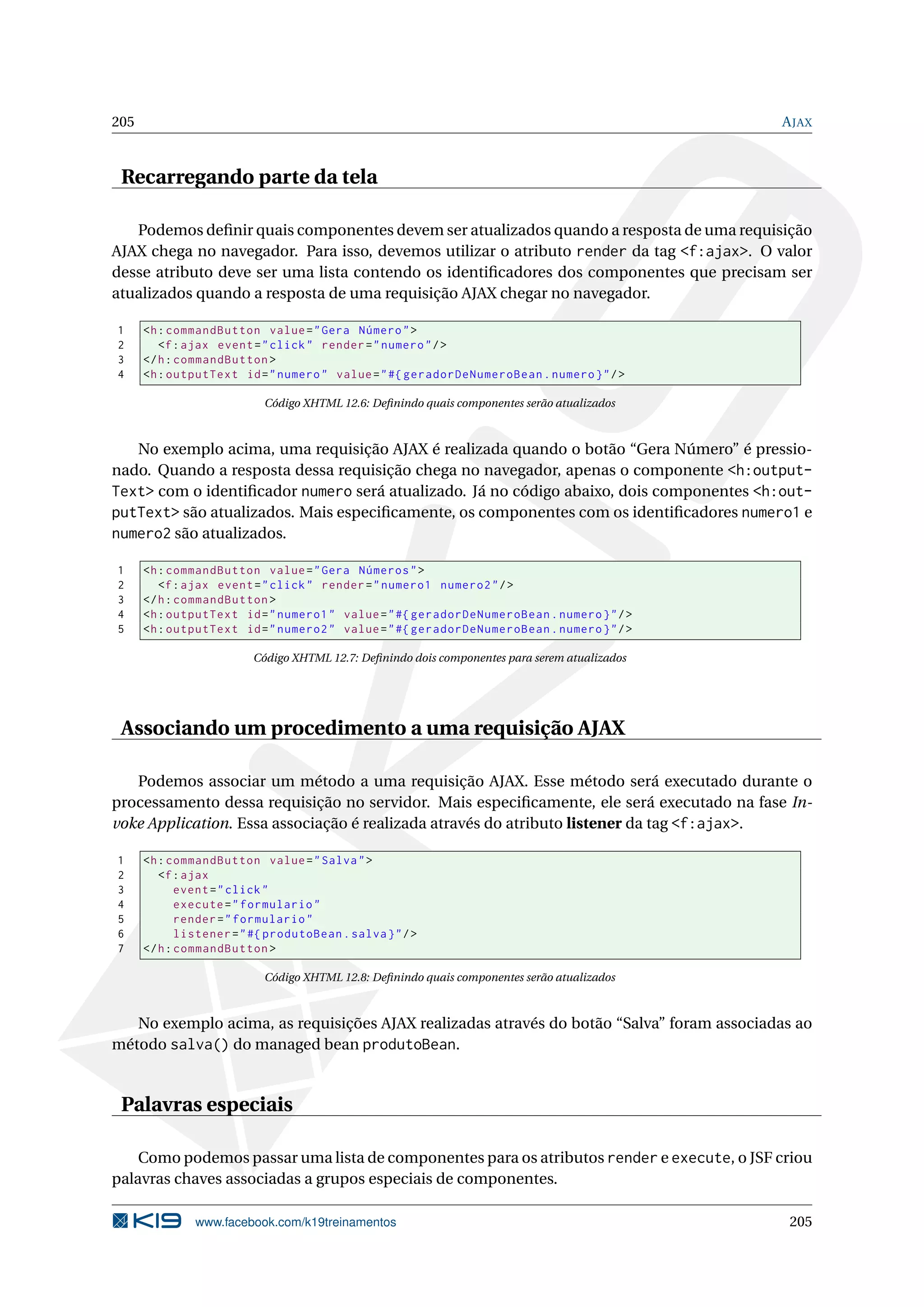 205                                                                                             A JAX



 Recarregando parte da tela

   Podemos deﬁnir quais componentes devem ser atualizados quando a resposta de uma requisição
AJAX chega no navegador. Para isso, devemos utilizar o atributo render da tag <f:ajax>. O valor
desse atributo deve ser uma lista contendo os identiﬁcadores dos componentes que precisam ser
atualizados quando a resposta de uma requisição AJAX chegar no navegador.

1     <h : commandButton value = " Gera Número " >
2        <f : ajax event = " click " render = " numero " / >
3     </ h : commandButton >
4     <h : outputText id = " numero " value = " #{ geradorDeNumeroBean . numero } " / >

                            Código XHTML 12.6: Deﬁnindo quais componentes serão atualizados



   No exemplo acima, uma requisição AJAX é realizada quando o botão “Gera Número” é pressio-
nado. Quando a resposta dessa requisição chega no navegador, apenas o componente <h:output-
Text> com o identiﬁcador numero será atualizado. Já no código abaixo, dois componentes <h:out-
putText> são atualizados. Mais especiﬁcamente, os componentes com os identiﬁcadores numero1 e
numero2 são atualizados.

1     <h : commandButton value = " Gera Números " >
2        <f : ajax event = " click " render = " numero1 numero2 " / >
3     </ h : commandButton >
4     <h : outputText id = " numero1 " value = " #{ geradorDeNumeroBean . numero } " / >
5     <h : outputText id = " numero2 " value = " #{ geradorDeNumeroBean . numero } " / >

                          Código XHTML 12.7: Deﬁnindo dois componentes para serem atualizados




 Associando um procedimento a uma requisição AJAX

   Podemos associar um método a uma requisição AJAX. Esse método será executado durante o
processamento dessa requisição no servidor. Mais especiﬁcamente, ele será executado na fase In-
voke Application. Essa associação é realizada através do atributo listener da tag <f:ajax>.

1     <h : commandButton value = " Salva " >
2        <f : ajax
3            event = " click "
4            execute = " formulario "
5            render = " formulario "
6            listener = " #{ produtoBean . salva } " / >
7     </ h : commandButton >

                            Código XHTML 12.8: Deﬁnindo quais componentes serão atualizados



   No exemplo acima, as requisições AJAX realizadas através do botão “Salva” foram associadas ao
método salva() do managed bean produtoBean.


 Palavras especiais

    Como podemos passar uma lista de componentes para os atributos render e execute, o JSF criou
palavras chaves associadas a grupos especiais de componentes.

               www.facebook.com/k19treinamentos                                                  205
 