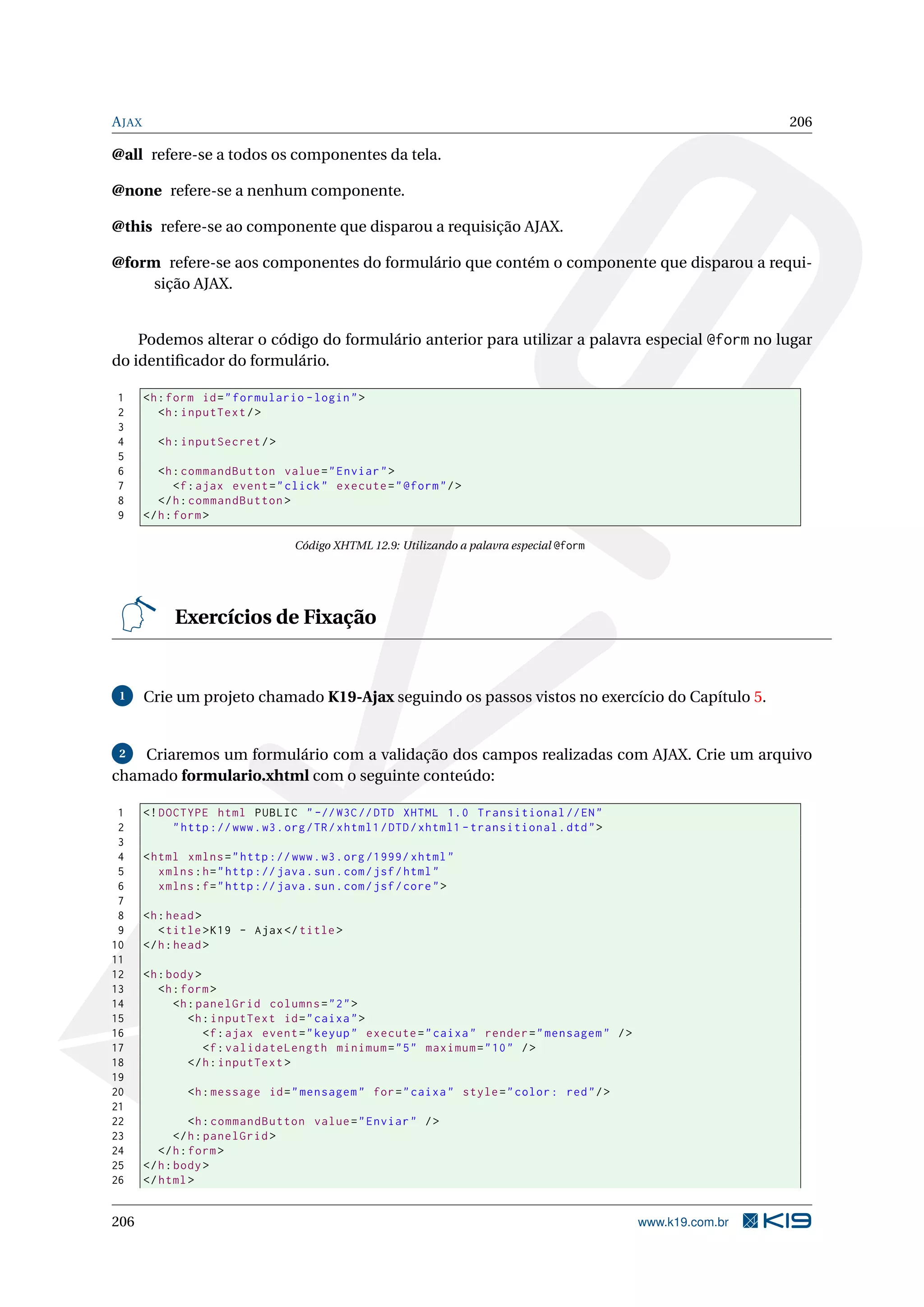 A JAX                                                                                                            206

@all refere-se a todos os componentes da tela.

@none refere-se a nenhum componente.

@this refere-se ao componente que disparou a requisição AJAX.

@form refere-se aos componentes do formulário que contém o componente que disparou a requi-
     sição AJAX.


    Podemos alterar o código do formulário anterior para utilizar a palavra especial @form no lugar
do identiﬁcador do formulário.

1       <h : form id = " formulario - login " >
2          <h : inputText / >
3
4         <h : inputSecret / >
5
6          <h : commandButton value = " Enviar " >
7              <f : ajax event = " click " execute = " @form " / >
8          </ h : commandButton >
9       </ h : form >

                                    Código XHTML 12.9: Utilizando a palavra especial @form




             Exercícios de Fixação


 1      Crie um projeto chamado K19-Ajax seguindo os passos vistos no exercício do Capítulo 5.


 2  Criaremos um formulário com a validação dos campos realizadas com AJAX. Crie um arquivo
chamado formulario.xhtml com o seguinte conteúdo:

 1      <! DOCTYPE html PUBLIC " -// W3C // DTD XHTML 1.0 Transitional // EN "
 2           " http :// www . w3 . org / TR / xhtml1 / DTD / xhtml1 - transitional . dtd " >
 3
 4      < html xmlns = " http :// www . w3 . org /1999/ xhtml "
 5         xmlns : h = " http :// java . sun . com / jsf / html "
 6         xmlns : f = " http :// java . sun . com / jsf / core " >
 7
 8      <h : head >
 9         < title > K19 - Ajax </ title >
10      </ h : head >
11
12      <h : body >
13         <h : form >
14            <h : panelGrid columns = " 2 " >
15               <h : inputText id = " caixa " >
16                  <f : ajax event = " keyup " execute = " caixa " render = " mensagem " / >
17                  <f : validateLength minimum = " 5 " maximum = " 10 " / >
18               </ h : inputText >
19
20              <h : message id = " mensagem " for = " caixa " style = " color : red " / >
21
22                <h : commandButton value = " Enviar " / >
23             </ h : panelGrid >
24         </ h : form >
25      </ h : body >
26      </ html >


206                                                                                             www.k19.com.br
 