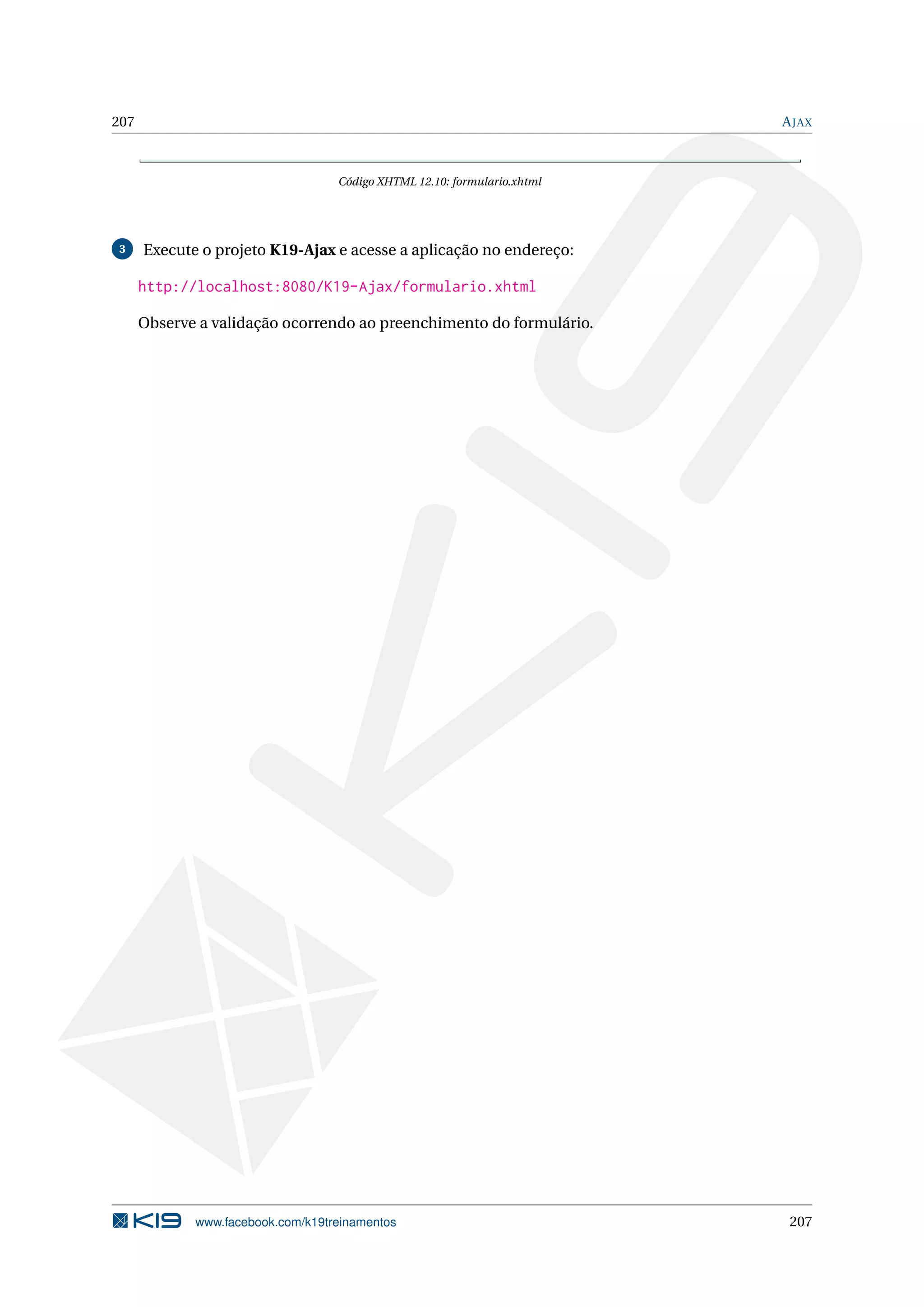 207                                                                       A JAX



                                   Código XHTML 12.10: formulario.xhtml




3     Execute o projeto K19-Ajax e acesse a aplicação no endereço:

      http://localhost:8080/K19-Ajax/formulario.xhtml

      Observe a validação ocorrendo ao preenchimento do formulário.




             www.facebook.com/k19treinamentos                              207
 