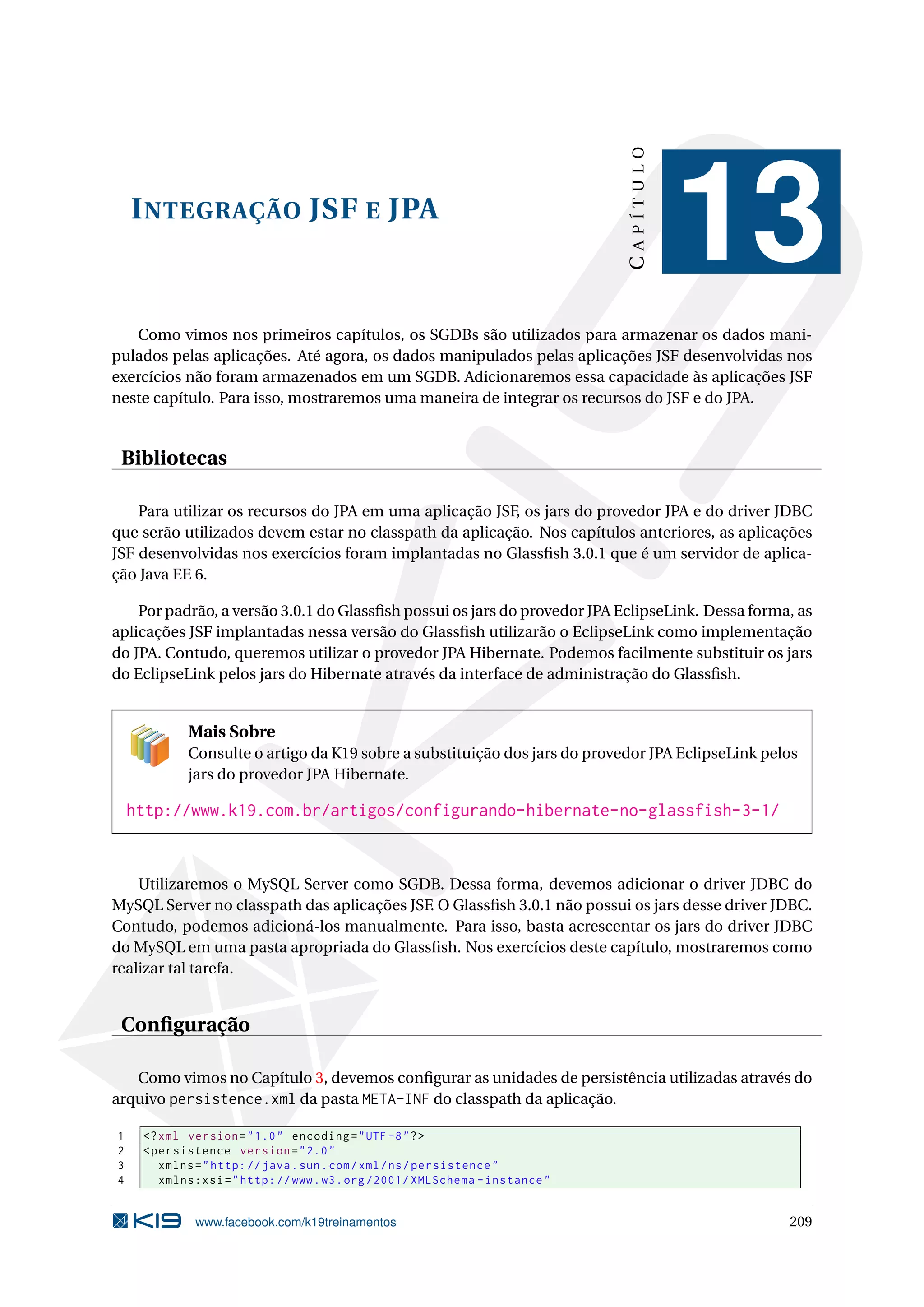 CAPÍTULO
    I NTEGRAÇÃO JSF E JPA
                                                                                         13
   Como vimos nos primeiros capítulos, os SGDBs são utilizados para armazenar os dados mani-
pulados pelas aplicações. Até agora, os dados manipulados pelas aplicações JSF desenvolvidas nos
exercícios não foram armazenados em um SGDB. Adicionaremos essa capacidade às aplicações JSF
neste capítulo. Para isso, mostraremos uma maneira de integrar os recursos do JSF e do JPA.


 Bibliotecas

    Para utilizar os recursos do JPA em uma aplicação JSF, os jars do provedor JPA e do driver JDBC
que serão utilizados devem estar no classpath da aplicação. Nos capítulos anteriores, as aplicações
JSF desenvolvidas nos exercícios foram implantadas no Glassﬁsh 3.0.1 que é um servidor de aplica-
ção Java EE 6.

    Por padrão, a versão 3.0.1 do Glassﬁsh possui os jars do provedor JPA EclipseLink. Dessa forma, as
aplicações JSF implantadas nessa versão do Glassﬁsh utilizarão o EclipseLink como implementação
do JPA. Contudo, queremos utilizar o provedor JPA Hibernate. Podemos facilmente substituir os jars
do EclipseLink pelos jars do Hibernate através da interface de administração do Glassﬁsh.


            Mais Sobre
            Consulte o artigo da K19 sobre a substituição dos jars do provedor JPA EclipseLink pelos
            jars do provedor JPA Hibernate.

    http://www.k19.com.br/artigos/configurando-hibernate-no-glassfish-3-1/


    Utilizaremos o MySQL Server como SGDB. Dessa forma, devemos adicionar o driver JDBC do
MySQL Server no classpath das aplicações JSF. O Glassﬁsh 3.0.1 não possui os jars desse driver JDBC.
Contudo, podemos adicioná-los manualmente. Para isso, basta acrescentar os jars do driver JDBC
do MySQL em uma pasta apropriada do Glassﬁsh. Nos exercícios deste capítulo, mostraremos como
realizar tal tarefa.


 Conﬁguração

   Como vimos no Capítulo 3, devemos conﬁgurar as unidades de persistência utilizadas através do
arquivo persistence.xml da pasta META-INF do classpath da aplicação.

1    <? xml version = " 1.0 " encoding = " UTF -8 " ? >
2    < persistence version = " 2.0 "
3       xmlns = " http: // java . sun . com / xml / ns / persistence "
4       xmlns:xsi = " http: // www . w3 . org /2001/ XMLSchema - instance "


             www.facebook.com/k19treinamentos                                                     209
 