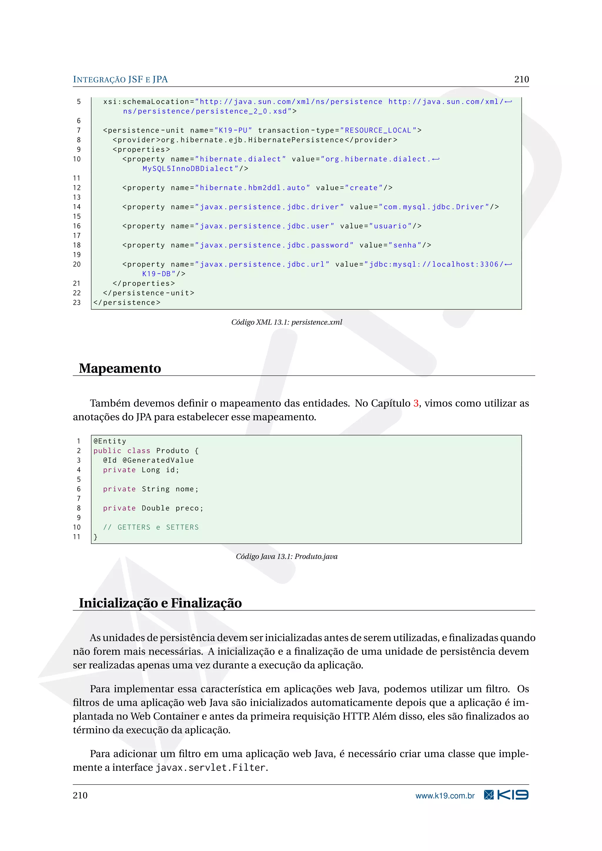 I NTEGRAÇÃO JSF E JPA                                                                                                     210

5         xsi:schemaLocation = " http: // java . sun . com / xml / ns / persistence http: // java . sun . com / xml / ←
              ns / persistence / persistence_2_0 . xsd " >
 6
 7        < persistence - unit name = " K19 - PU " transaction - type = " RESOURCE_LOCAL " >
 8           < provider > org . hibernate . ejb . HibernatePersistence </ provider >
 9           < properties >
10              < property name = " hibernate . dialect " value = " org . hibernate . dialect . ←
                     MySQL5InnoDBDialect " / >
11
12             < property name = " hibernate . hbm2ddl . auto " value = " create " / >
13
14             < property name = " javax . persistence . jdbc . driver " value = " com . mysql . jdbc . Driver " / >
15
16             < property name = " javax . persistence . jdbc . user " value = " usuario " / >
17
18             < property name = " javax . persistence . jdbc . password " value = " senha " / >
19
20             < property name = " javax . persistence . jdbc . url " value = " jdbc:mysql: // localhost:3306 / ←
                    K19 - DB " / >
21          </ properties >
22       </ persistence - unit >
23    </ persistence >

                                            Código XML 13.1: persistence.xml




 Mapeamento

   Também devemos deﬁnir o mapeamento das entidades. No Capítulo 3, vimos como utilizar as
anotações do JPA para estabelecer esse mapeamento.

 1    @Entity
 2    public class Produto {
 3      @Id @GeneratedValue
 4      private Long id ;
 5
 6        private String nome ;
 7
 8        private Double preco ;
 9
10        // GETTERS e SETTERS
11    }

                                             Código Java 13.1: Produto.java




 Inicialização e Finalização

    As unidades de persistência devem ser inicializadas antes de serem utilizadas, e ﬁnalizadas quando
não forem mais necessárias. A inicialização e a ﬁnalização de uma unidade de persistência devem
ser realizadas apenas uma vez durante a execução da aplicação.

    Para implementar essa característica em aplicações web Java, podemos utilizar um ﬁltro. Os
ﬁltros de uma aplicação web Java são inicializados automaticamente depois que a aplicação é im-
plantada no Web Container e antes da primeira requisição HTTP. Além disso, eles são ﬁnalizados ao
término da execução da aplicação.

  Para adicionar um ﬁltro em uma aplicação web Java, é necessário criar uma classe que imple-
mente a interface javax.servlet.Filter.

210                                                                                          www.k19.com.br
 