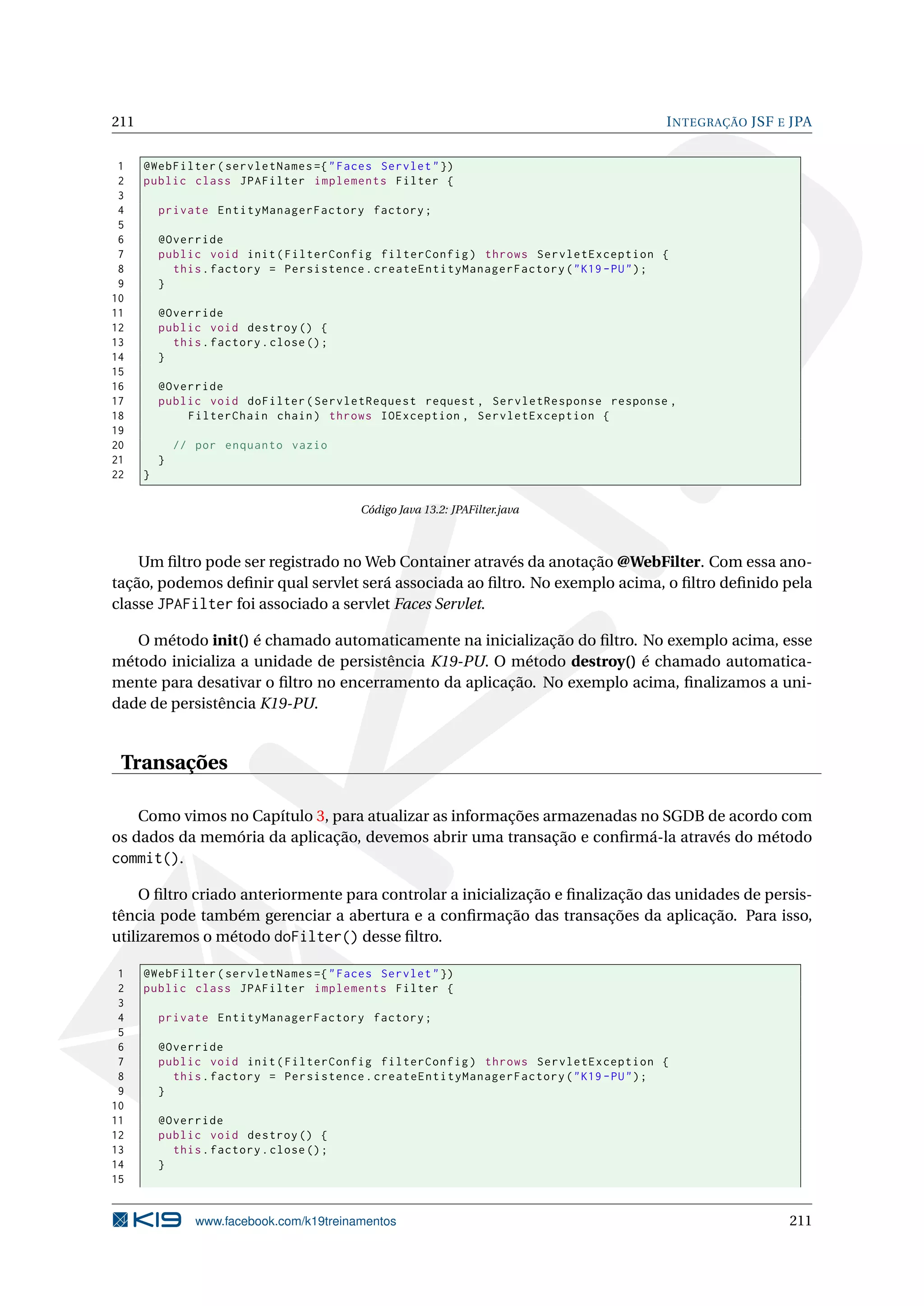 211                                                                                    I NTEGRAÇÃO JSF E JPA


 1    @WebFilter ( servletNames ={ " Faces Servlet " })
 2    public class JPAFilter implements Filter {
 3
 4        private EntityManagerFactory factory ;
 5
 6        @Override
 7        public void init ( FilterConfig filterConfig ) throws ServletException {
 8          this . factory = Persistence . createEntityManagerFactory ( " K19 - PU " ) ;
 9        }
10
11        @Override
12        public void destroy () {
13          this . factory . close () ;
14        }
15
16        @Override
17        public void doFilter ( ServletRequest request , ServletResponse response ,
18            FilterChain chain ) throws IOException , ServletException {
19
20            // por enquanto vazio
21        }
22    }

                                           Código Java 13.2: JPAFilter.java



    Um ﬁltro pode ser registrado no Web Container através da anotação @WebFilter. Com essa ano-
tação, podemos deﬁnir qual servlet será associada ao ﬁltro. No exemplo acima, o ﬁltro deﬁnido pela
classe JPAFilter foi associado a servlet Faces Servlet.

   O método init() é chamado automaticamente na inicialização do ﬁltro. No exemplo acima, esse
método inicializa a unidade de persistência K19-PU. O método destroy() é chamado automatica-
mente para desativar o ﬁltro no encerramento da aplicação. No exemplo acima, ﬁnalizamos a uni-
dade de persistência K19-PU.


 Transações

    Como vimos no Capítulo 3, para atualizar as informações armazenadas no SGDB de acordo com
os dados da memória da aplicação, devemos abrir uma transação e conﬁrmá-la através do método
commit().

     O ﬁltro criado anteriormente para controlar a inicialização e ﬁnalização das unidades de persis-
tência pode também gerenciar a abertura e a conﬁrmação das transações da aplicação. Para isso,
utilizaremos o método doFilter() desse ﬁltro.

 1    @WebFilter ( servletNames ={ " Faces Servlet " })
 2    public class JPAFilter implements Filter {
 3
 4        private EntityManagerFactory factory ;
 5
 6        @Override
 7        public void init ( FilterConfig filterConfig ) throws ServletException {
 8          this . factory = Persistence . createEntityManagerFactory ( " K19 - PU " ) ;
 9        }
10
11        @Override
12        public void destroy () {
13          this . factory . close () ;
14        }
15


                 www.facebook.com/k19treinamentos                                                       211
 
