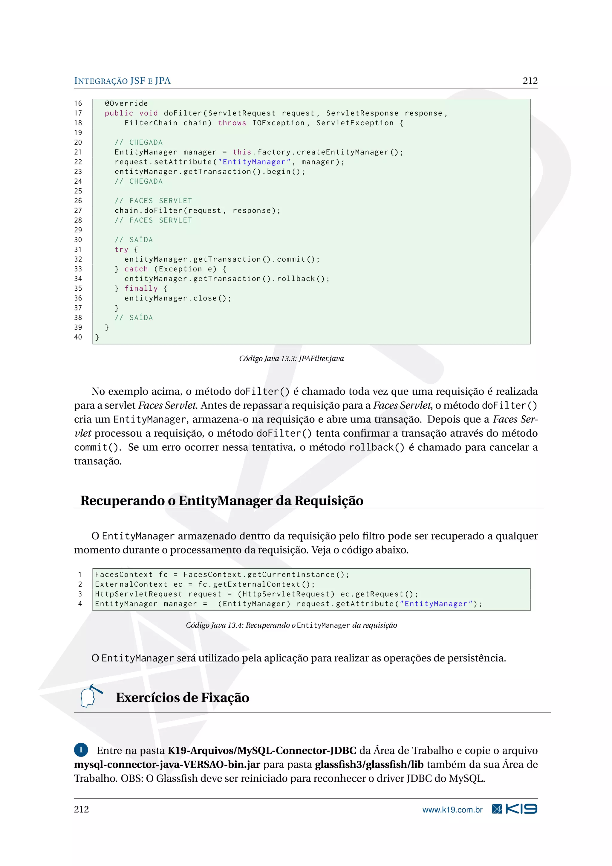I NTEGRAÇÃO JSF E JPA                                                                                         212

16        @Override
17        public void doFilter ( ServletRequest request , ServletResponse response ,
18            FilterChain chain ) throws IOException , ServletException {
19
20            // CHEGADA
21            EntityManager manager = this . factory . createEntityManager () ;
22            request . setAttribute ( " EntityManager " , manager ) ;
23            entityManager . getTransaction () . begin () ;
24            // CHEGADA
25
26            // FACES SERVLET
27            chain . doFilter ( request , response ) ;
28            // FACES SERVLET
29
30            // SAÍDA
31            try {
32              entityManager . getTransaction () . commit () ;
33            } catch ( Exception e ) {
34              entityManager . getTransaction () . rollback () ;
35            } finally {
36              entityManager . close () ;
37            }
38            // SAÍDA
39        }
40    }

                                             Código Java 13.3: JPAFilter.java



    No exemplo acima, o método doFilter() é chamado toda vez que uma requisição é realizada
para a servlet Faces Servlet. Antes de repassar a requisição para a Faces Servlet, o método doFilter()
cria um EntityManager, armazena-o na requisição e abre uma transação. Depois que a Faces Ser-
vlet processou a requisição, o método doFilter() tenta conﬁrmar a transação através do método
commit(). Se um erro ocorrer nessa tentativa, o método rollback() é chamado para cancelar a
transação.


 Recuperando o EntityManager da Requisição

  O EntityManager armazenado dentro da requisição pelo ﬁltro pode ser recuperado a qualquer
momento durante o processamento da requisição. Veja o código abaixo.

1     FacesContext fc = FacesContext . getCurrentInstance () ;
2     ExternalContext ec = fc . getExternalContext () ;
3     HttpServletRequest request = ( HttpServletRequest ) ec . getRequest () ;
4     EntityManager manager = ( EntityManager ) request . getAttribute ( " EntityManager " ) ;

                               Código Java 13.4: Recuperando o EntityManager da requisição



      O EntityManager será utilizado pela aplicação para realizar as operações de persistência.


              Exercícios de Fixação


 1  Entre na pasta K19-Arquivos/MySQL-Connector-JDBC da Área de Trabalho e copie o arquivo
mysql-connector-java-VERSAO-bin.jar para pasta glassﬁsh3/glassﬁsh/lib também da sua Área de
Trabalho. OBS: O Glassﬁsh deve ser reiniciado para reconhecer o driver JDBC do MySQL.

212                                                                                          www.k19.com.br
 