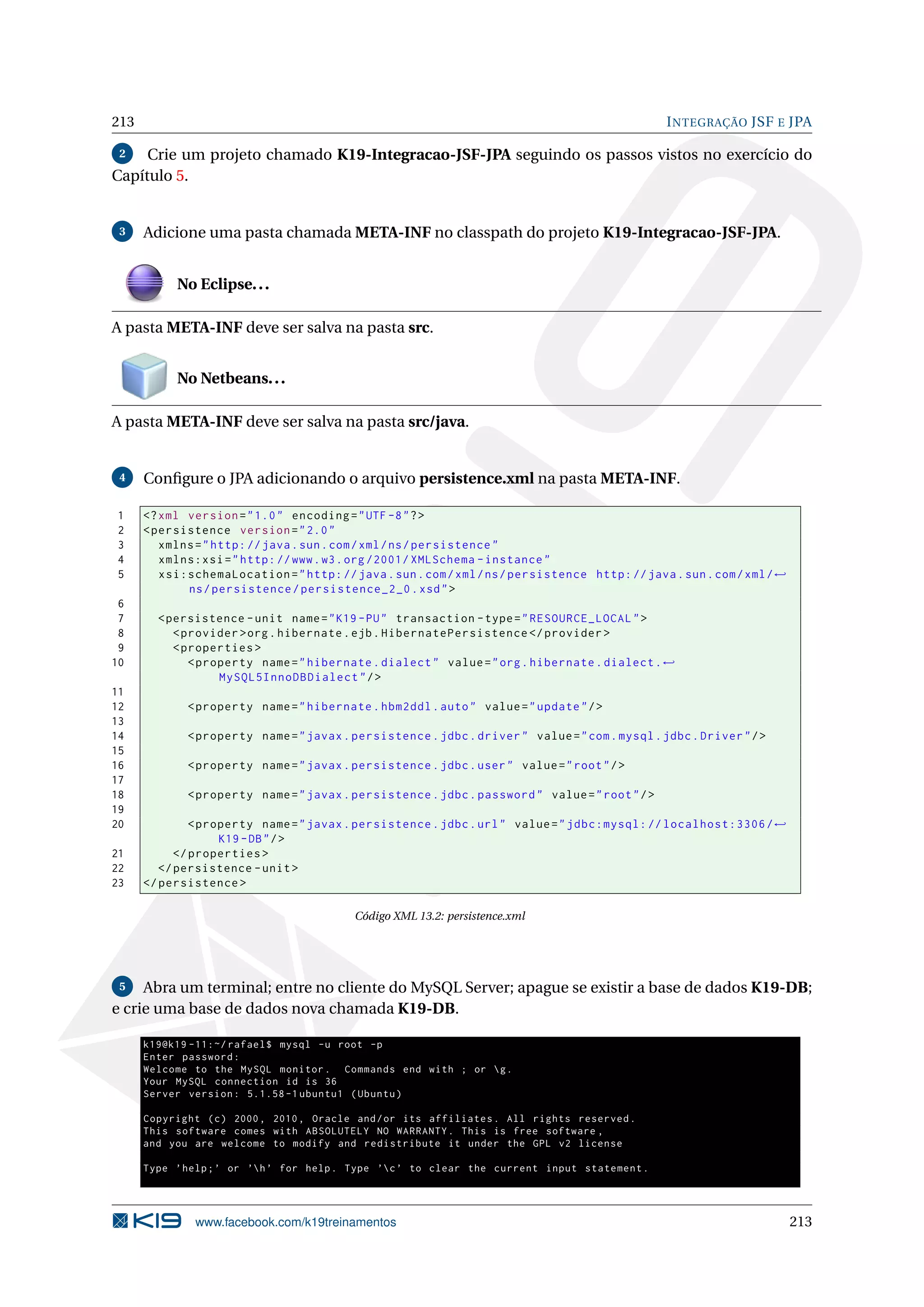 213                                                                                              I NTEGRAÇÃO JSF E JPA

 2   Crie um projeto chamado K19-Integracao-JSF-JPA seguindo os passos vistos no exercício do
Capítulo 5.


 3    Adicione uma pasta chamada META-INF no classpath do projeto K19-Integracao-JSF-JPA.


           No Eclipse. . .

A pasta META-INF deve ser salva na pasta src.


           No Netbeans. . .

A pasta META-INF deve ser salva na pasta src/java.


 4    Conﬁgure o JPA adicionando o arquivo persistence.xml na pasta META-INF.

1     <? xml version = " 1.0 " encoding = " UTF -8 " ? >
2     < persistence version = " 2.0 "
3        xmlns = " http: // java . sun . com / xml / ns / persistence "
4        xmlns:xsi = " http: // www . w3 . org /2001/ XMLSchema - instance "
5        xsi:schemaLocation = " http: // java . sun . com / xml / ns / persistence http: // java . sun . com / xml / ←
             ns / persistence / persistence_2_0 . xsd " >
 6
 7      < persistence - unit name = " K19 - PU " transaction - type = " RESOURCE_LOCAL " >
 8         < provider > org . hibernate . ejb . HibernatePersistence </ provider >
 9         < properties >
10            < property name = " hibernate . dialect " value = " org . hibernate . dialect . ←
                   MySQL5InnoDBDialect " / >
11
12           < property name = " hibernate . hbm2ddl . auto " value = " update " / >
13
14           < property name = " javax . persistence . jdbc . driver " value = " com . mysql . jdbc . Driver " / >
15
16           < property name = " javax . persistence . jdbc . user " value = " root " / >
17
18           < property name = " javax . persistence . jdbc . password " value = " root " / >
19
20             < property name = " javax . persistence . jdbc . url " value = " jdbc:mysql: // localhost:3306 / ←
                    K19 - DB " / >
21          </ properties >
22       </ persistence - unit >
23    </ persistence >

                                          Código XML 13.2: persistence.xml




 5   Abra um terminal; entre no cliente do MySQL Server; apague se existir a base de dados K19-DB;
e crie uma base de dados nova chamada K19-DB.

      k19@k19 -11:~/ rafael$ mysql -u root -p
      Enter password :
      Welcome to the MySQL monitor . Commands end with ; or  g .
      Your MySQL connection id is 36
      Server version : 5.1.58 -1 ubuntu1 ( Ubuntu )

      Copyright ( c ) 2000 , 2010 , Oracle and / or its affiliates . All rights reserved .
      This software comes with ABSOLUTELY NO WARRANTY . This is free software ,
      and you are welcome to modify and redistribute it under the GPL v2 license

      Type ’ help ; ’ or ’h ’ for help . Type ’c ’ to clear the current input statement .




               www.facebook.com/k19treinamentos                                                                          213
 