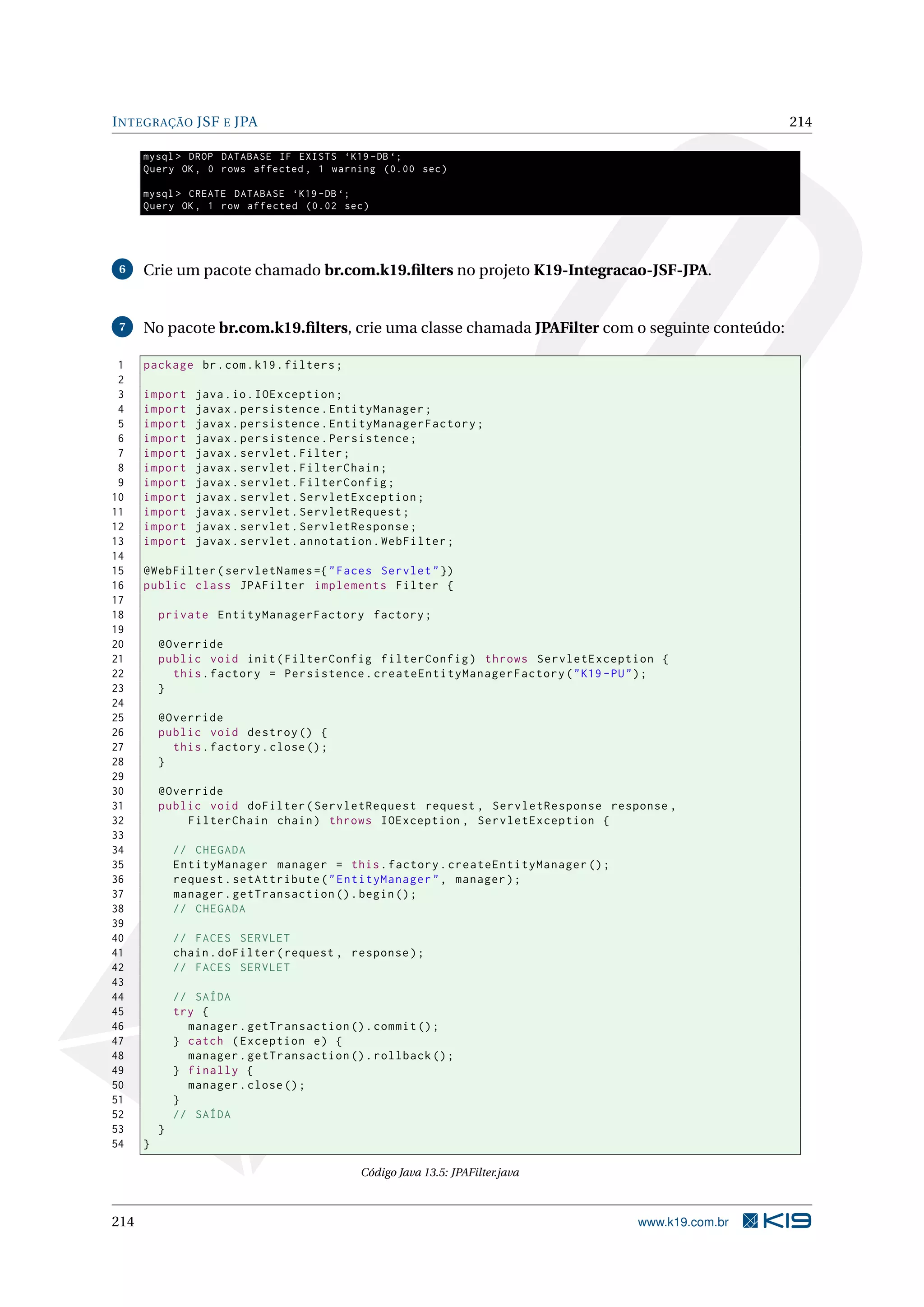 I NTEGRAÇÃO JSF E JPA                                                                               214

      mysql > DROP DATABASE IF EXISTS ‘K19 - DB ‘;
      Query OK , 0 rows affected , 1 warning (0.00 sec )

      mysql > CREATE DATABASE ‘K19 - DB ‘;
      Query OK , 1 row affected (0.02 sec )




 6    Crie um pacote chamado br.com.k19.ﬁlters no projeto K19-Integracao-JSF-JPA.


 7    No pacote br.com.k19.ﬁlters, crie uma classe chamada JPAFilter com o seguinte conteúdo:

 1    package br . com . k19 . filters ;
 2
 3    import     java . io . IOException ;
 4    import     javax . persistence . EntityManager ;
 5    import     javax . persistence . EntityManagerFactory ;
 6    import     javax . persistence . Persistence ;
 7    import     javax . servlet . Filter ;
 8    import     javax . servlet . FilterChain ;
 9    import     javax . servlet . FilterConfig ;
10    import     javax . servlet . ServletException ;
11    import     javax . servlet . ServletRequest ;
12    import     javax . servlet . ServletResponse ;
13    import     javax . servlet . annotation . WebFilter ;
14
15    @WebFilter ( servletNames ={ " Faces Servlet " })
16    public class JPAFilter implements Filter {
17
18        private EntityManagerFactory factory ;
19
20        @Override
21        public void init ( FilterConfig filterConfig ) throws ServletException {
22          this . factory = Persistence . createEntityManagerFactory ( " K19 - PU " ) ;
23        }
24
25        @Override
26        public void destroy () {
27          this . factory . close () ;
28        }
29
30        @Override
31        public void doFilter ( ServletRequest request , ServletResponse response ,
32            FilterChain chain ) throws IOException , ServletException {
33
34            // CHEGADA
35            EntityManager manager = this . factory . createEntityManager () ;
36            request . setAttribute ( " EntityManager " , manager ) ;
37            manager . getTransaction () . begin () ;
38            // CHEGADA
39
40            // FACES SERVLET
41            chain . doFilter ( request , response ) ;
42            // FACES SERVLET
43
44            // SAÍDA
45            try {
46              manager . getTransaction () . commit () ;
47            } catch ( Exception e ) {
48              manager . getTransaction () . rollback () ;
49            } finally {
50              manager . close () ;
51            }
52            // SAÍDA
53        }
54    }

                                            Código Java 13.5: JPAFilter.java



214                                                                                www.k19.com.br
 