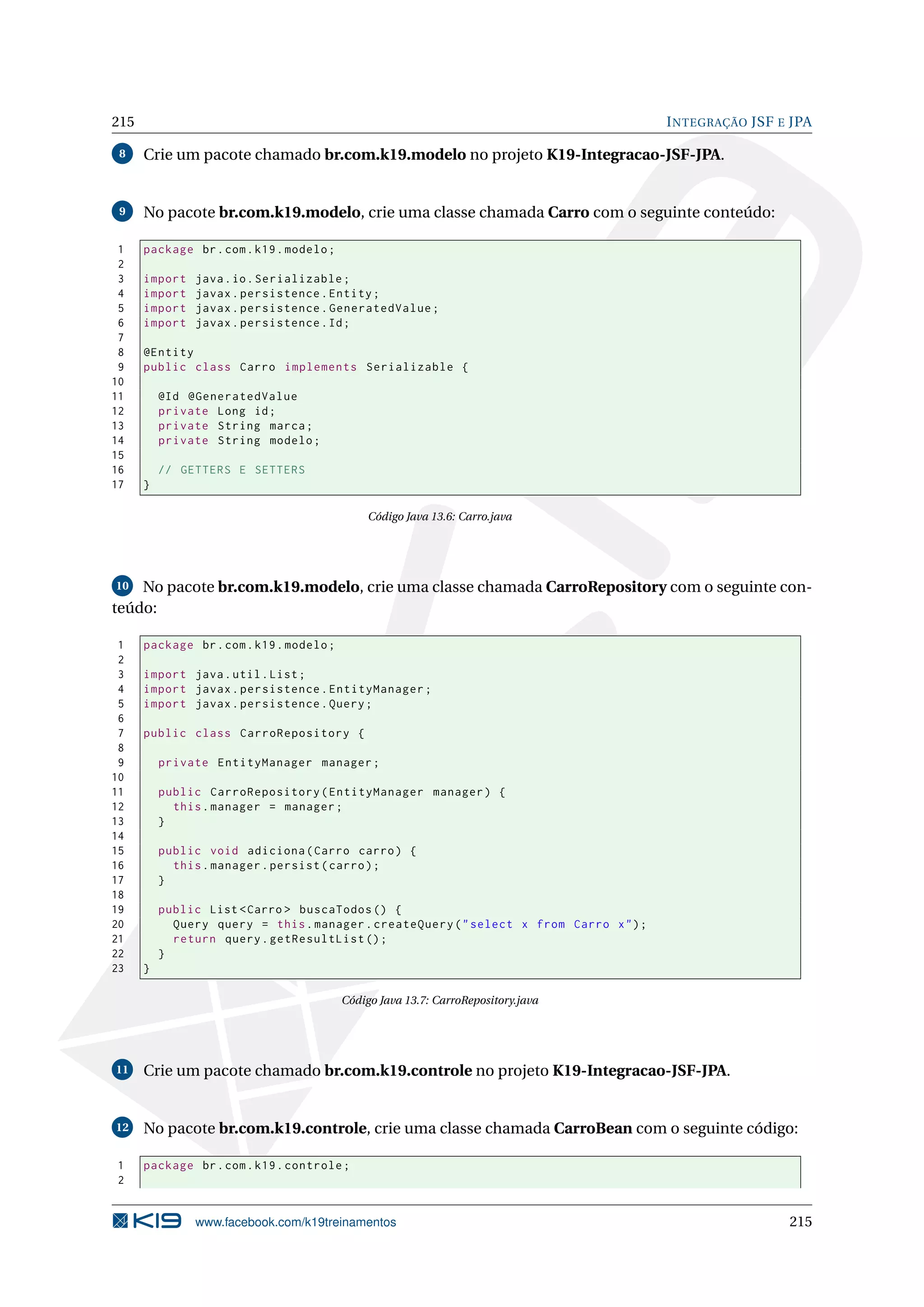 215                                                                                      I NTEGRAÇÃO JSF E JPA

 8    Crie um pacote chamado br.com.k19.modelo no projeto K19-Integracao-JSF-JPA.


 9    No pacote br.com.k19.modelo, crie uma classe chamada Carro com o seguinte conteúdo:

 1    package br . com . k19 . modelo ;
 2
 3    import   java . io . Serializable ;
 4    import   javax . persistence . Entity ;
 5    import   javax . persistence . GeneratedValue ;
 6    import   javax . persistence . Id ;
 7
 8    @Entity
 9    public class Carro implements Serializable {
10
11        @Id @GeneratedValue
12        private Long id ;
13        private String marca ;
14        private String modelo ;
15
16        // GETTERS E SETTERS
17    }

                                               Código Java 13.6: Carro.java




10  No pacote br.com.k19.modelo, crie uma classe chamada CarroRepository com o seguinte con-
teúdo:

 1    package br . com . k19 . modelo ;
 2
 3    import java . util . List ;
 4    import javax . persistence . EntityManager ;
 5    import javax . persistence . Query ;
 6
 7    public class CarroRepository {
 8
 9        private EntityManager manager ;
10
11        public CarroRepository ( EntityManager manager ) {
12          this . manager = manager ;
13        }
14
15        public void adiciona ( Carro carro ) {
16          this . manager . persist ( carro ) ;
17        }
18
19        public List < Carro > buscaTodos () {
20          Query query = this . manager . createQuery ( " select x from Carro x " ) ;
21          return query . getResultList () ;
22        }
23    }

                                          Código Java 13.7: CarroRepository.java




11    Crie um pacote chamado br.com.k19.controle no projeto K19-Integracao-JSF-JPA.


12    No pacote br.com.k19.controle, crie uma classe chamada CarroBean com o seguinte código:

1     package br . com . k19 . controle ;
2


               www.facebook.com/k19treinamentos                                                           215
 